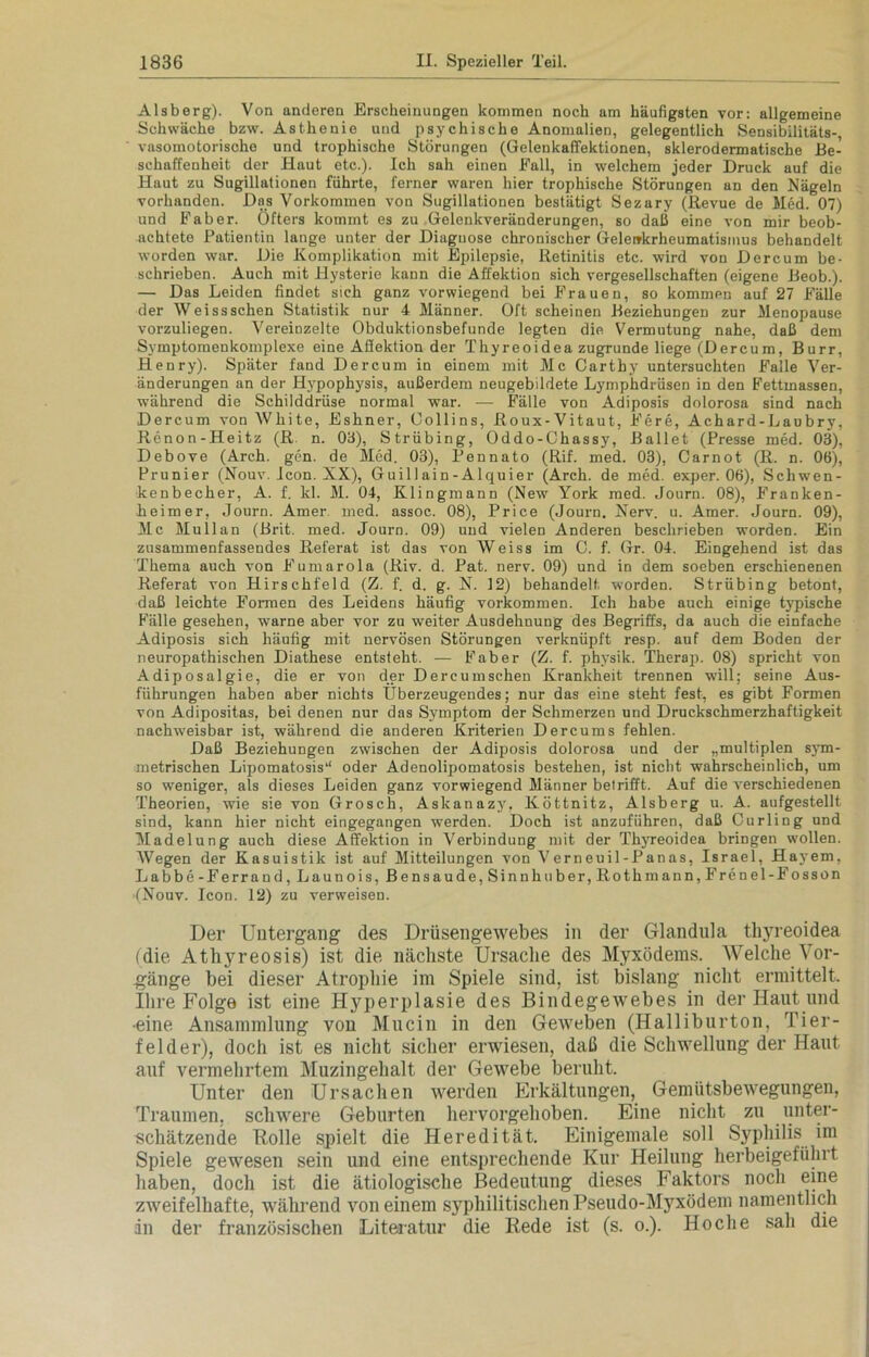 Alsberg). Von anderen Erscheinungen kommen noch am häufigsten vor: allgemeine Schwäche bzw. Asthenie und psychische Anomalien, gelegentlich Sensibilitäts- vasomotorische und trophische Störungen (Gelenkaffektionen, sklerodermatische Be- schaffenheit der Haut etc.). Ich sah einen Fall, in welchem jeder Druck auf die Haut zu Sugillationen führte, ferner waren hier trophische Störungen an den Nägeln vorhanden. Das Vorkommen von Sugillationen bestätigt Sezary (Revue de Med. 07) und Fab er. Öfters kommt es zu Gelenkveränderungen, so daß eine von mir beob- achtete Patientin lange unter der Diagnose chronischer Gelenkrheumatismus behandelt worden war. Die Komplikation mit Epilepsie, Retinitis etc. wird von Dereum be- schrieben. Auch mit Hysterie kann die Affektion sich vergesellschaften (eigene Beob.). — Das Leiden findet sich ganz vorwiegend bei Frauen, so kommen auf 27 Fälle der Weissschen Statistik nur 4 Männer. Oft scheinen Beziehungen zur Menopause vorzuliegen. Vereinzelte Obduktionsbefunde legten die Vermutung nahe, daß dem Symptomenkomplexe eine Aflektion der Thyreoidea zugrunde liege (Dereum, Burr, Henry). Später fand Dereum in einem mit Mc Carthy untersuchten Falle Ver- änderungen an der Hypophysis, außerdem neugebildete Lymphdrüsen in den Fettmassen, während die Schilddrüse normal war. —- Fälle von Adiposis dolorosa sind nach Dereum von White, Eshner, Oollins, Roux-Vitaut, Fere, Achard-Laubry, Renon-Heitz (R. n. 03), Strübing, Oddo-Chassy, Ballet (Presse med. 03), Debove (Arch. gen. de Med. 03), Pennato (Rif. med. 03), Carnot (R. n. 06), Prunier (Nouv. Icon. XX), Guillain-Alquier (Arch. de med. exper. 06), Schwen- kenbecher, A. f. kl. M. 04, Klingmann (New York med. Journ. 08), Franken- heimer, Journ. Amer med. assoc. 08), Price (Journ. Nerv. u. Amer. Journ. 09), Mc Mullan (Brit. med. Journ. 09) und vielen Anderen beschrieben worden. Ein zusammenfassendes Referat ist das von Weiss im C. f. Gr. 04. Eingehend ist das Thema auch von Fumarola (Riv. d. Pat. nerv. 09) und in dem soeben erschienenen Referat von Hirschfeld (Z. f. d. g. N. 12) behandelt worden. Strübing betont, daß leichte Fox-men des Leidens häufig Vorkommen. Ich habe auch einige typische Fälle gesehen, warne aber vor zu weiter Ausdehnung des Begriffs, da auch die einfache Adiposis sich häufig mit nervösen Störungen verknüpft resp. auf dem Boden der neuropathischen Diathese entsteht. — Fab er (Z. f. physik. Therap. 08) spricht von Adiposalgie, die er von der Dercumschen Krankheit trennen will; seine Aus- führungen haben aber nichts Überzeugendes; nur das eine steht fest, es gibt Formen von Adipositas, bei denen nur das Symptom der Schmerzen und Druckschmerzhaftigkeit nachweisbar ist, während die anderen Kriterien Dercums fehlen. Daß Beziehungen zwischen der Adiposis dolorosa und der „multiplen sym- metrischen Lipomatosis“ oder Adenolipomatosis bestehen, ist nicht wahrscheinlich, um so weniger, als dieses Leiden ganz vorwiegend Männer betrifft. Auf die verschiedenen Theoi'ien, wie sie von Grosch, Askanazy, Köttnitz, Alsberg u. A. aufgestellt sind, kann hier nicht eingegangen werden. Doch ist anzuführen, daß Curling und Madelung auch diese Affektion in Verbindung mit der Thyreoidea bringen wollen. Wegen der Kasuistik ist auf Mitteilungen von Verneuil-Panas, Israel, Hayem, Labbe-Ferrand,Launois,Bensaude,Sinnhuber,Rothmann,Frenel-Fosson (Nouv. Icon. 12) zu verweisen. Der Untergang des Drüsengewebes in der Glandula thyreoidea (die Atliyreosis) ist die nächste Ursache des Myxödems. Welche Vor- gänge bei dieser Atrophie im Spiele sind, ist bislang nicht ermittelt. Ihre Folge ist eine Hyperplasie des Bindegewebes in der Haut und •eine Ansammlung von Mucin in den Geweben (Halliburton, Tier- felder), doch ist es nicht sicher erwiesen, daß die Schwellung der Haut auf vermehrtem Muzingehalt der Gewebe beruht. Unter den Ursachen werden Erkältungen, Gemütsbewegungen, Traumen, schwere Geburten hervorgehoben. Eine nicht zu unter- schätzende Rolle spielt die Heredität. Einigemale soll Syphilis im Spiele gewesen sein und eine entsprechende Kur Heilung herbeigeführt haben, doch ist die ätiologische Bedeutung dieses Faktors noch eine zweifelhafte, während von einem syphilitischen Pseudo-Myxödem namentlich in der französischen Literatur die Rede ist (s. o.). Ho che sah die