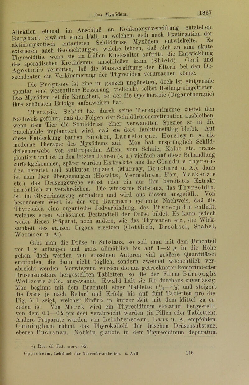 Aftektion einmal im Anschluß an Kohlenoxidvergiftung entstehen Burghart erwähnt einen Fall, in welchem sich nach Eotajnjtum der aktinomykotisch entarteten Schilddrüse Myxödem « t‘ck?‘te' k ^ existieren auch Beobachtungen, welche lehren, daß Sick “ “”e. JT“ Thvrpoiditis wenn sie im frühen Kindesalter auftntt, die Entwich u g des^^poradisclien1 Kretinismus anschließen kann (Shield) Cen. und Ao-ostini1) vermuten, daß die Maisvergiftung der Eltern bei den De- szendenten die Verkümmerung der Thyreoidea verursachen könne. Die Prognose ist eine im ganzen ungünstige, doch ist einigemale spontan eine wesentliche Besserung, vielleicht selbst Heilung eingetreten Das Myxödem ist die Krankheit, bei der die Opotherapie (Organotherapie) ihre schönsten Erfolge aufzuweisen hat. Therapie. Schiff hat durch seine Tierexperimente zuerst den Nachweis geführt, daß die Folgen der Schilddrüsenexstirpation ausbleiben, wenn dem Tier die Schilddrüse einer verwandten Spezies so in die Bauchhöhle implantiert wird, daß sie dort funktionsfähig bleibt. Aut diese Entdeckung bauten Bircher, Lanuelongue, Horsley u. A. die moderne Therapie des Myxödems auf. Man hat ursprünglich Schild- drüsengewebe von anthropoiden Affen, vom Schafe, Kalbe etc. tians- plantiert und ist in den letzten Jahren (s. u.) vielfach auf diese Behandlung zurückgekommen, später wurden Extrakte aus der Glandula thyreoi- dea bereitet und subkutan injiziert (Murray, Bouchard u. A.), dann ist man dazu übergegangen (Howitz, Vermehren, Fox, Mackenzie etc.), das Drüsengewebe selbst oder ein aus ihm bereitetes Extiakt innerlich zu verabreichen. Die wirksame Substanz, das Thyreoidin, ist im Glyzerinauszug enthalten und wird aus diesem ausgefällt. Von besonderem Wert ist der von Baumann geführte Nachweis, daß die Thyreoidea eine organische Jodverbindung, das Thyreojodin enthält, welches einen wirksamen Bestandteil der Drüse bildet. Es kann jedoch weder dieses Präparat, noch andere, wie das Thyreaden etc., die Wirk- samkeit des ganzen Organs ersetzen (Gottlieb, Drechsel, Stabei, Wormser u. A.). Gibt man die Drüse in Substanz, so soll man mit dem Bruchteil von 1 g anfangen und ganz allmählich bis auf 1—2 g in die Höhe gehen, doch werden von einzelnen Autoren viel größere Quantitäten empfohlen, die dann nicht täglich, sondern zweimal wöchentlich ver- abreicht werden. Vorwiegend werden die aus getrockneter komprimierter Drüsensubstanz hergestellten Tabletten, so die der Firma Burroughs Wellcome & Co., angewandt. Ewald hält sie für durchaus zuverlässig. Man beginnt mit dem Bruchteil einer Tablette (V*—-1/2) und steigert die Dosis je nach Bedarf und Erfolg bis auf fünf Tabletten pro die. Fig. 51L zeigt, welcher Einfluß in kurzer Zeit mit dem Mittel zu er- zielen ist. Von Merck wird ein Thyreoidinum siccatum hergestellt, von dem 0.1—0.2 pro dosi verabreicht werden (in Pillen oder Tabletten). Andere Präparate wurden von Leichtenstern, Lanz u. A. empfohlen. Cunningham rühmt das Thyrokolloid der frischen Drüsensubstanz, ebenso Buchanan. Notkin glaubte in dem Thyreoidinum depuratum x) Riv. di Pat. nerv. 02. Oppenheim, Lehrbuch der Nervenkrankheiten. 6. Auü. 116