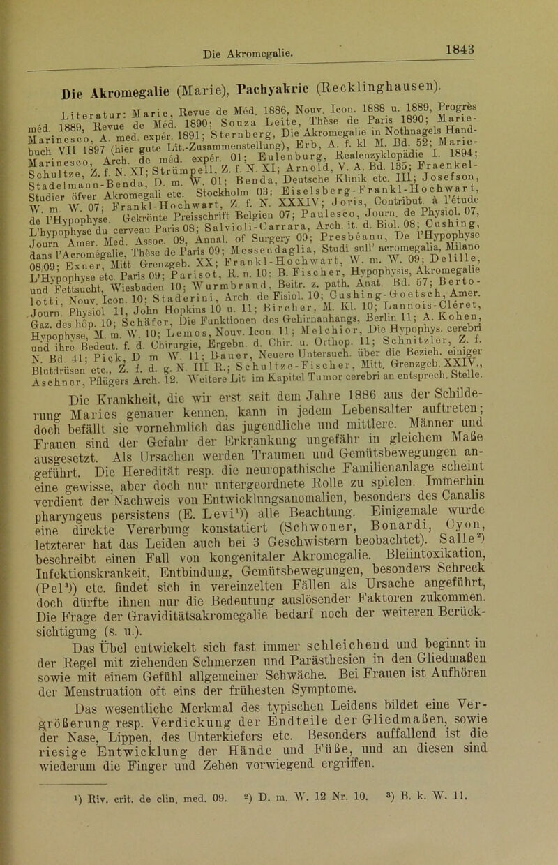 Die Akromegalie (Marie), Pachyakrie (Recklinghausen). I ifopntnr* Marie Revue de Med. 1886, Nouv. Icon. 1888 u. 1889, Progrös 'rl 1889 Revue de Med. 1890; Souza Leite, Tliüse de Paris 1890; Mane- ?Jed'. a med exner 1891- S ternberg, Die Akromegalie in Nothnagels Hand- Sf gl» til.Erb, A. f. kl JL Bd52; M.r.e- buch Vii V S exper. 01; Eulenburg, Realenzyklopadie I. 1894, ff’*' »’ XKxVv (‘.in1,(&“n“ibut“ i ^ ^Ampr Med Assoc 09 Annal. of Surgery 09; Presbeanu, De 1 Hypophyse SÄ T^sTde^Paris 09; Mes?e.°® ’ f^W »^Äun.° 0809- Exner Mitt Grenzgeb. XX; h rankl-Hochwart, A\. m. \\. 09, Ueline, D Hypophyse etc Paris 09; Pari so t, R. n. 10: B. Fi:scher Hypophysis, Akromegalie und Fettsucht, Wiesbaden 10; AVurmbrand, Beitr. z. path. Amat. Bd. 57 Berto- lotti Nouv Icon 10; Staderini, Arch. de Fisiol. 10; Cushing-Goetsch, Amer. Journ’ Phvsiol 11, John Hopkins 10 u. 11; Biroher, M. Kl. 10; Lannois-Lleret, Gaz des höp 10; Schäfer, Die Funktionen des Gehirnanhangs, Berlin 11; A. Rohen, Hvpophvse M. m. W. 10; Leinos, Nouv. Icon. 11; Melchior, Die Hypophys. cerebn uDd ihre Bedeut, f. d. Chirurgie, Ergehn, d. Chir. u. Ortliop. 11; Schnitzler, Z. . N Bd 41- Pick D m W. 11; Rauer, Neuere Untersuch, über die Bezieh, einigei Blutdriisen etc.^Z. f. d. g. N. III R.; Schultze-Fischer, Mitt. Grenzgeb XXIV., Aschner, Pflügers Arch. 12. AVeitere Lit im Kapitel Tumor cerebn an entsprech. Stelle. Die Krankheit, die Avir erst seit dem Jahre 1886 aus der Schilde- rung Maries genauer kennen, kann in jedem Lebensalter auftreten; doch befällt sie vornehmlich das jugendliche und mittlere. Männer und Frauen sind der Gefahr der Erkrankung ungefähr in gleichem Maße auso-esetzt. Als Ursachen werden Traumen und Gemütsbewegungen an- o-eführt. Die Heredität resp. die neuropathische Familienanlage scheint eine gewisse, aber doch nur untergeordnete Rolle zu spielen. Imin ei hin verdient der Nachweis von Entwicklungsanomalien, besonders des üanalis pharyngeus persistens (E. Levi1)) alle Beachtung. Einigemale wuide eine' direkte Vererbung konstatiert (Schwoner, Bonardi, ( .von, letzterer hat das Leiden auch bei 3 Geschwistern beobachtet). Salle beschreibt einen Fall von kongenitaler Akromegalie. Blenntoxikation, Infektionskrankeit, Entbindung, Gemütsbewegungen, besonders Schreck (Pel5)) etc. findet sich in vereinzelten Fällen als Ursache angeführt, doch dürfte ihnen nur die Bedeutung auslösender Faktoren zukommen. Die Frage der Graviditätsakromegalie bedarf noch der weiteren Beiiick- sichtigung (s. u.). Das Übel entwickelt sich fast immer schleichend und beginnt in der Regel mit ziehenden Schmerzen und Parästhesien in den Gliedmaßen sowie mit eiuem Gefühl allgemeiner Schwäche. Bei Frauen ist Aufhören der Menstruation oft eins der frühesten Symptome. Das wesentliche Merkmal des typischen Leidens bildet eine Ver- größerung resp. Verdickung der Endteile der Gliedmaßen, sowie der Nase. Lippen, des Unterkiefers etc. Besonders auffallend ist die riesige Entwicklung der Hände und Füße, und an diesen sind Aviederum die Finger und Zehen vorwiegend ergriffen. ') Riv. crit. de clin. med. 09. 2) D. m. A\ . 12 Nr. 10. s) B. k. AV. 11.