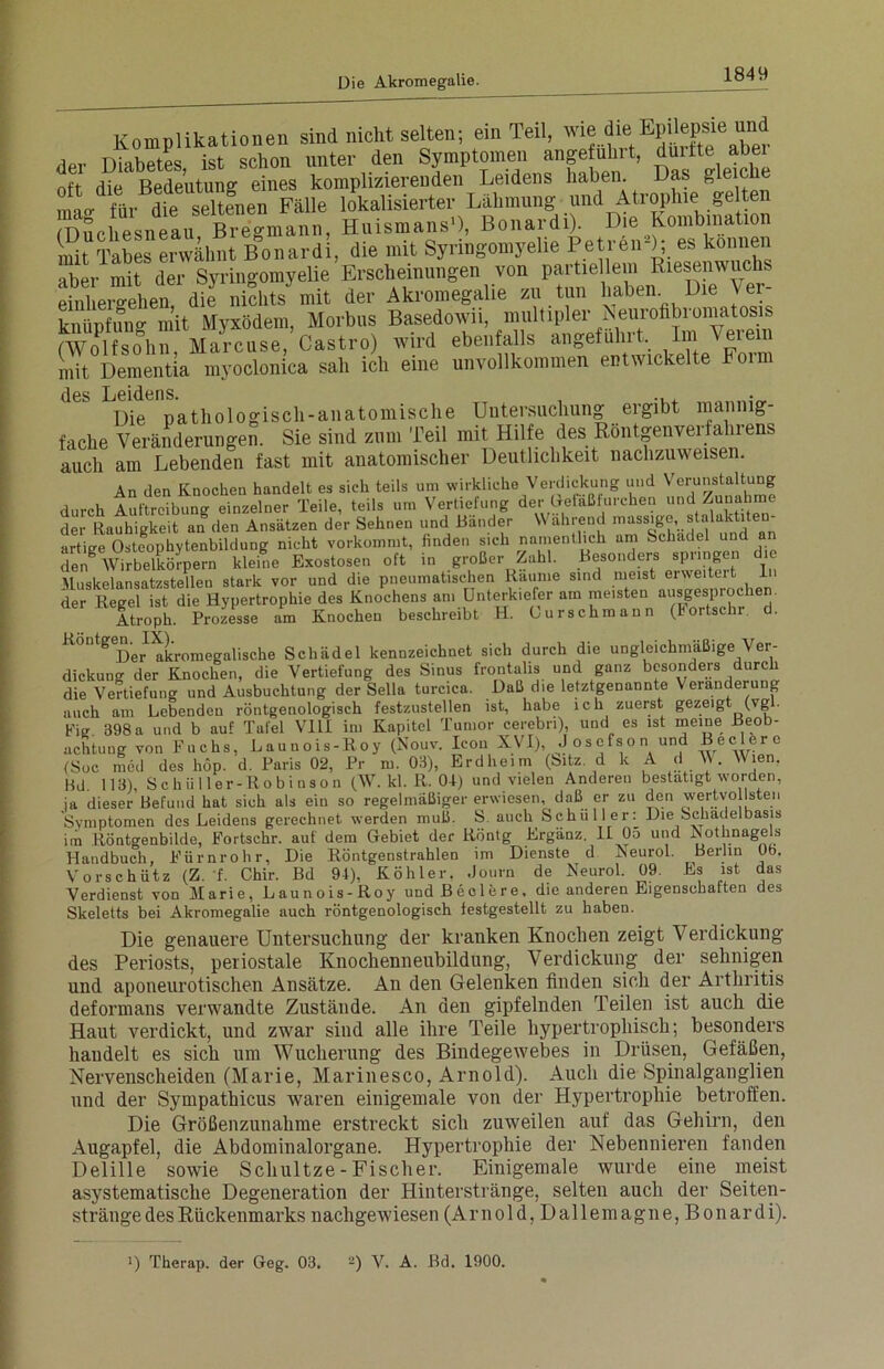 Komplikationen sind nicht selten; ein Teil, wie die Epilepsie und dpr Diabetes ist schon unter den Symptomen angeführt, durfte abei oft die Bedeutung eines komplizierenden Leidens haben. Das gleic e IVdfeSteien Fälle lokalisierter Lähmung und Atrophie gelten mSchesnelu Bregmann, HuismansD, Bonardi). Die Kombination nüt Tabes erwähnt Bonardi, die mit Syringomyelie Petren-); es können aber mit der Syringomyelie Erscheinungen von partiellem Riesenwuchs einhergehen die nichts mit der Akromegalie zu tun haben Die Ver- knüpfung mit Myxödem, Morbus Basedowii, multipler Neurofibromatosis (Wolfsohn, Marcuse, Castro) wird ebenfalls angeführt, im Verein mit Dementia myoclonica sah ich eine unvollkommen entwickelte Foim des Leidens. .. Die pathologisch-anatomische Untersuchung ergibt mannig- fache Veränderungen. Sie sind zum Teil mit Hilfe des Röntgenverfahrens auch am Lebenden fast mit anatomischer Deutlichkeit nachzuweisen. An den Knocken handelt es sich teils um wirkliche Verdickung und Verunstaltung durch iuftreibtg einzelner Teile, teils um Vertiefung der Defäßfurchen und Zunahme der Rauhigkeit an den Ansätzen der Sehnen und Bänder W ahrend massige, Stalaktiten artige Ostfophytenbildung nicht vorkommt, finden sich namentlich am Schädel und an den AVirbelkörpern kleine Exostosen oft in großer Zahl. Besonders springen die Muskelansatzstelleu stark vor und die pneumatischen Raume sind meist ®r^®'tert h 1 der Regel ist die Hypertrophie des Knochens am Unterkiefer am meisten ausgesprochen. Atroph. Prozesse am Knochen beschreibt H. 0urschmann (bortsckr d. ^ S Der akromegaliscke Schädel kennzeichnet sich durch die ungleichmäßige Ver- dickung der Knochen, die Vertiefung des Sinus frontalis und ganz besonders durch die Vertiefung und Ausbuchtung der Sella turcica. Daß die letztgenannte Veränderung , t r i •• i 1 ~ u icf hnho i p h zuerst ^ezeier (vgl. aclituüg von rucos, ubuuuuj-äü) , i \ , w w;0n (Soc med des hop. d. Paris 02, Pr m. 03), Erd heim (Sitz, d k A d W. Wien, Bd. 113), Schiiller-Robinson (W. kl. R. 04) und vielen Anderen bestätigt worden, ja dieser Befund hat sich als ein so regelmäßiger erwiesen, daß er zu den wertvollsten Symptomen des Leidens gerechnet werden muß. S. auch Schüller: Die Schädelbasis im Röntgenbilde, Eortschr. aut dem Gebiet der Röntg Ergänz. II 05 und Nothnagels Handbuch, Eürnrohr, Die Röntgenstrahlen im Dienste d Neurol. Berlin Ob. Vorschütz (Z. f. Chir. Bd 94), Köhler. .Joum de Neurol. 09. Es ist das Verdienst von Marie, Launois-Roy undBeelere, die anderen Eigenschaften des Skeletts bei Akromegalie auch röntgenologisch festgestellt zu haben. Die genauere Untersuchung der kranken Knochen zeigt Verdickung des Periosts, periostale Knochenneubildung, Verdickung der sehnigen und aponeurotischen Ansätze. An den Gelenken finden sich der Arthritis deformans verwandte Zustände. An den gipfelnden Teilen ist auch die Haut verdickt, und zwar sind alle ihre Teile hypertrophisch; besonders handelt es sich um Wucherung des Bindegewebes in Drüsen, Gefäßen, Nervenscheiden (Marie, Marinesco, Arnold). Auch die Spinalganglien und der Sympathicus waren einigemale von der Hypertrophie betroffen. Die Größenzunahme erstreckt sich zuweilen auf das Gehirn, den Augapfel, die Abdominalorgane. Hypertrophie der Nebennieren fanden Delille sowie Schultze - Fischer. Einigemale wurde eine meist asystematische Degeneration der Hinterstränge, selten auch der Seiten- stränge des Rückenmarks nachgewiesen (Arnold, Dallemagne, Bonardi). ■) Therap. der Geg. 03, 2) V. A. Bd. 1900.