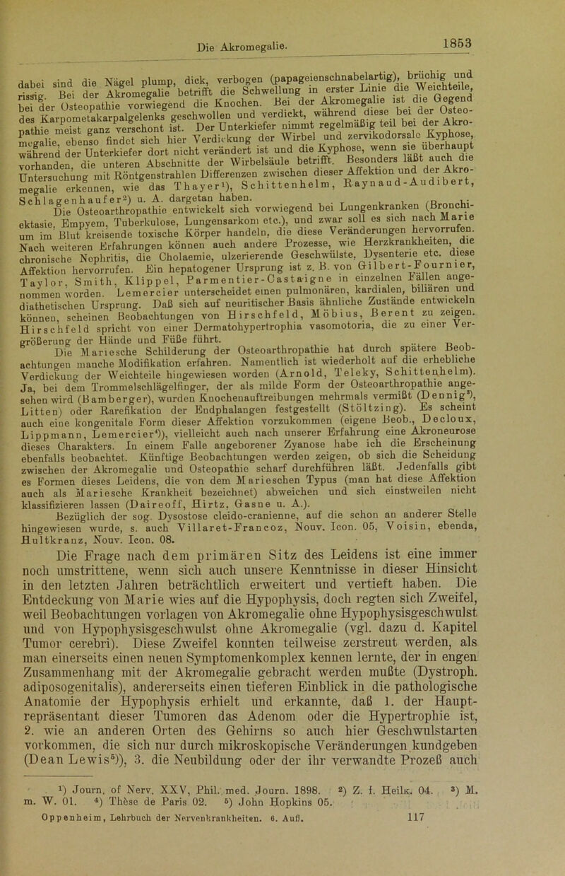 dabei sind die Nägel plump, dick, verbogen (papageienschnabelartig), bruchig JTd SJ“ Rei der Akromegalie betrifft die Schwellung in erster Linie die Weichte.le hefder Osteopathie vorwiegend die Knochen. Lei der Akromegalie ist die Gegend des Karpometakarpalgelenks geschwollen und verdickt, nathie meist ganz verschont ist. Der Unterkiefer nimmt regelmäßig teil bei der Akro mcgalie ebenso findet sich hier Verdickung der Wirbel und zervikodorsale Kyphose, während der Unterkiefer dort nicht verändert ist und die Kyphose, wenn sie uberhaup vorhanden6 die unteren Abschnitte der Wirbelsäule betrifft. Besonders laßt auch die Untersuchung mit Röntgenstrahlen Differenzen zwischen dieser Affektion und der Akro megalie erkennen, wie das Thayer4), S ch i 11 e n heim , Ray n a u d - Au d. b e r t, Schlaeenhaufer2) u. A. dargetan haben. Die Osteoarthropathie entwickelt sich vorwiegend bei Lungenkranken (ßronchi- ektasie. Empyem, Tuberkulose, Lungensarkom etc.), und zwar soll es sich nach Marie um im Blut kreisende toxische Körper handeln, die diese Veränderungen Hervorrufen. Nach weiteren Erfahrungen können auch andere Prozesse, wie Herzkrankheiten, die chronische Nephritis, die Cholaemie, ulzerierende Geschwülste, Dysenterie etc. diese Affektion hervorrufen. Ein hepatogener Ursprung ist z. B. von Gilbert-I' ournier, Taylor. Smith, Klippel, Parmentier-Castaigne in einzelnen hallen ange- nommen worden. Lemercier unterscheidet einen pulmonären, kardialen, biliaren und diathetischen Ursprung. Daß sich auf neuritischer Basis ähnliche Zustände entwickeln können, scheinen Beobachtungen von Hirschfeld, Möbius, B er ent zu zeigen. Hirschfeld spricht von einer Dermatohypertrophia vasomotoria, die zu einer Ver- größerung der Hände und Füße führt. ... „ , Die Mariesche Schilderung der Osteoarthropathie hat durch spatere Beob- achtungen manche Modifikation erfahren. Namentlich ist wiederholt auf die erhebliche Verdickuug der Weichteile hingewiesen worden (Arnold, Teleky, Schittenhelm). Ja, bei dem Trommelschlägelfinger, der als milde Form der Osteoarthropathie ange- sehen wird (Bamberger), wurden Knochenauftreibungen mehrmals vermißt (Dennig ), Litten) oder Rarefikation der Endphalangen festgestellt (Stöltzing). Es scheint auch eine kongenitale Form dieser Affektion vorzukommen (eigene Beob., Decloux, Lippmann, Lemercier4)), vielleicht auch nach unserer Erfahrung eine Akroneurose dieses Charakters. In einem Falle angeborener Zyanose habe ich die Erscheinung ebenfalls beobachtet. Künftige Beobachtungen werden zeigen, ob sich die Scheidung zwischen der Akromegalie und Osteopathie scharf durchführen läßt. Jedenfalls gibt es Formen dieses Leidens, die von dem Marieschen Typus (man hat diese Affektion auch als Mariesche Krankheit bezeichnet) abweiehen und sich einstweilen nicht klassifizieren lassen (Daireoff, Hirtz, Gasne u. A.). Bezüglich der sog. Dysostose cleido-cranienne, auf die schon au anderer Stelle hingewiesen wurde, s. auch Villaret-Francoz, Nouv. Icon. 05, Voisin, ebenda, Hultkranz, Nouv. Icon. 08. Die Frage nach dem primären Sitz des Leidens ist eine immer noch umstrittene, wenn sich auch unsere Kenntnisse in dieser Hinsicht in den letzten Jahren beträchtlich erweitert und vertieft haben. Die Entdeckung von Marie wies auf die Hypophysis, doch regten sich Zweifel, weil Beobachtungen Vorlagen von Akromegalie ohne Hypophysisgeschwulst und von Hypophysisgeschwulst ohne Akromegalie (vgl. dazu d. Kapitel Tumor cerebri). Diese Zweifel konnten teilweise zerstreut werden, als man einerseits einen neuen Symptomenkomplex kennen lernte, der in engen Zusammenhang mit der Akromegalie gebracht werden mußte (Dystroph, adiposogenitalis), andererseits einen tieferen Einblick in die pathologische Anatomie der Hypophysis erhielt und erkannte, daß 1. der Haupt- repräsentant dieser Tumoren das Adenom oder die Hypertrophie ist, 2. wie an anderen Orten des Gehirns so auch hier Geschwulstarten Vorkommen, die sich nur durch mikroskopische Veränderungen kundgeben (Dean Lewis6)), 3. die Neubildung oder der ihr verwandte Prozeß auch 0 Journ, of Nerv. XXV, Phil. med. Journ. 1898. 2) Z. f. Heiln. 04. 3) M. m. W. 01. 4) Thöse de Paris 02. 6) John Hopkins 05. Oppenheim, Lehrbuch der Nervenhrankheiten. 6. Aufl. 117