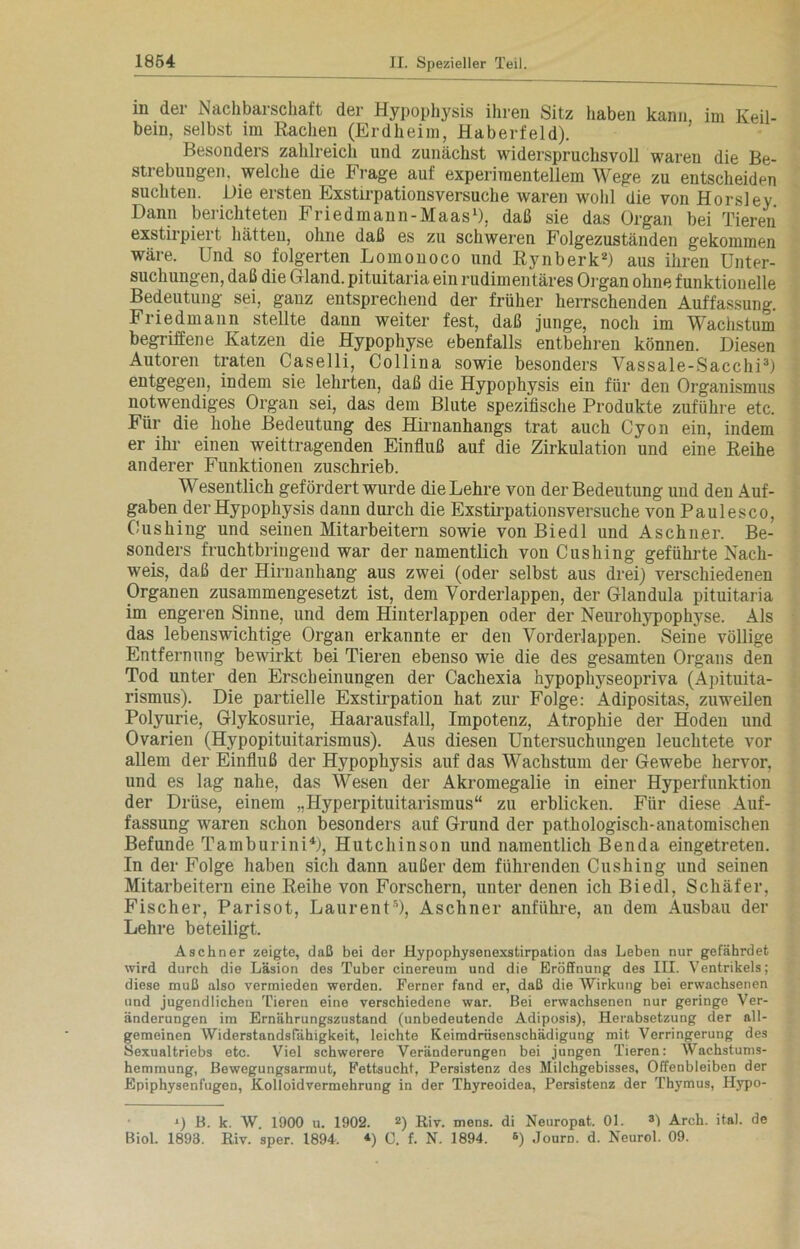 in der Nachbarschaft der Hypophysis ihren Sitz haben kann im Keil- bein, selbst im Rachen (Erdheim, Haberfeld). Besonders zahlreich und zunächst widerspruchsvoll waren die Be- strebungen, welche die Frage auf experimentellem Wege zu entscheiden suchten. Die ersten Exstirpationsversuche waren wohl die von Horsley Dann berichteten Friedmann-Maas1), daß sie das Organ bei Tieren exstirpiert hätten, ohne daß es zu schweren Folgezuständen gekommen wäre. Und so folgerten Lomonoco und Rynberk2) aus ihren Unter- suchungen, daß die Gland. pituitaria ein rudimentäres Organ ohne funktionelle Bedeutung sei, gauz entsprechend der früher herrschenden Auffassung. Friedmann stellte dann weiter fest, daß junge, noch im Wachstum begriffene Katzen die Hypophyse ebenfalls entbehren können. Diesen Autoren traten Caselli, Collina sowie besonders Vassale-Sacchi3) entgegen, indem sie lehrten, daß die Hypophysis ein für den Organismus notwendiges Organ sei, das dem Blute spezifische Produkte zuführe etc. Für die hohe Bedeutung des Hirnanhangs trat auch Cyon ein, indem er ihr einen weittragenden Einfluß auf die Zirkulation und eine Reihe anderer Funktionen zuschrieb. Wesentlich gefördert wurde die Lehre von der Bedeutung und den Auf- gaben der Hypophysis dann durch die Exstirpationsversuche von Paul esc o, Cushing und seinen Mitarbeitern sowie von Biedl und A sehn er. Be- sonders fruchtbringend war der namentlich von Cushing geführte Nach- weis, daß der Hirnanhang aus zwei (oder selbst aus drei) verschiedenen Organen zusammengesetzt ist, dem Vorderlappen, der Glandula pituitaria im engeren Sinne, und dem Hinterlappen oder der Neurohypophyse. Als das lebenswichtige Organ erkannte er den Vorderlappen. Seine völlige Entfernung bewirkt bei Tieren ebenso wie die des gesamten Organs den Tod unter den Erscheinungen der Cachexia hypophyseopriva (Apituita- rismus). Die partielle Exstirpation hat zur Folge: Adipositas, zuweilen Polyurie, Glykosurie, Haarausfall, Impotenz, Atrophie der Hoden und Ovarien (Hypopituitarismus). Aus diesen Untersuchungen leuchtete vor allem der Einfluß der Hypophysis auf das Wachstum der Gewebe hervor, und es lag nahe, das Wesen der Akromegalie in einer Hyperfunktion der Drüse, einem „Hyperpituitarismus“ zu erblicken. Für diese Auf- fassung waren schon besonders auf Grund der pathologisch-anatomischen Befunde Tamburini4), Hutchinson und namentlich Benda eingetreten. In der Folge haben sich dann außer dem führenden Cushing und seinen Mitarbeitern eine Reihe von Forschern, unter denen ich Biedl, Schäfer, Fischer, Parisot, Laurent5), Aschner anführe, an dem Ausbau der Lehre beteiligt. Aschner zeigte, daß bei der Hypophysenexstirpation das Leben nur gefährdet wird durch die Läsion des Tuber cinereum und die Eröffnung des III. Ventrikels; diese muß also vermieden werden. Ferner fand er, daß die Wirkung bei erwachsenen und jugendlichen Tieren eine verschiedene war. Bei erwachsenen nur geringe Ver- änderungen im Ernährungszustand (unbedeutende Adiposis), Herabsetzung der all- gemeinen Widerstandsfähigkeit, leichte Keimdrüsenschädigung mit Verringerung des Sexualtriebs etc. Viel schwerere Veränderungen bei jungen Tieren: Wachstums- hemmung, Bewegungsarmut, Fettsucht, Persistenz des Milchgebisses, Offenbleiben der Epiphysenfugen, Kolloidvermehrung in der Thyreoidea, Persistenz der Thymus, Hypo- O B. k. W. 1900 u. 1902. z) Riv. mens, di Neuropat. 01. 3) Arch. ital. de Biol. 1893. Riv. sper. 1894. *) C. f. N. 1894. 6) Journ. d. Neurol. 09.