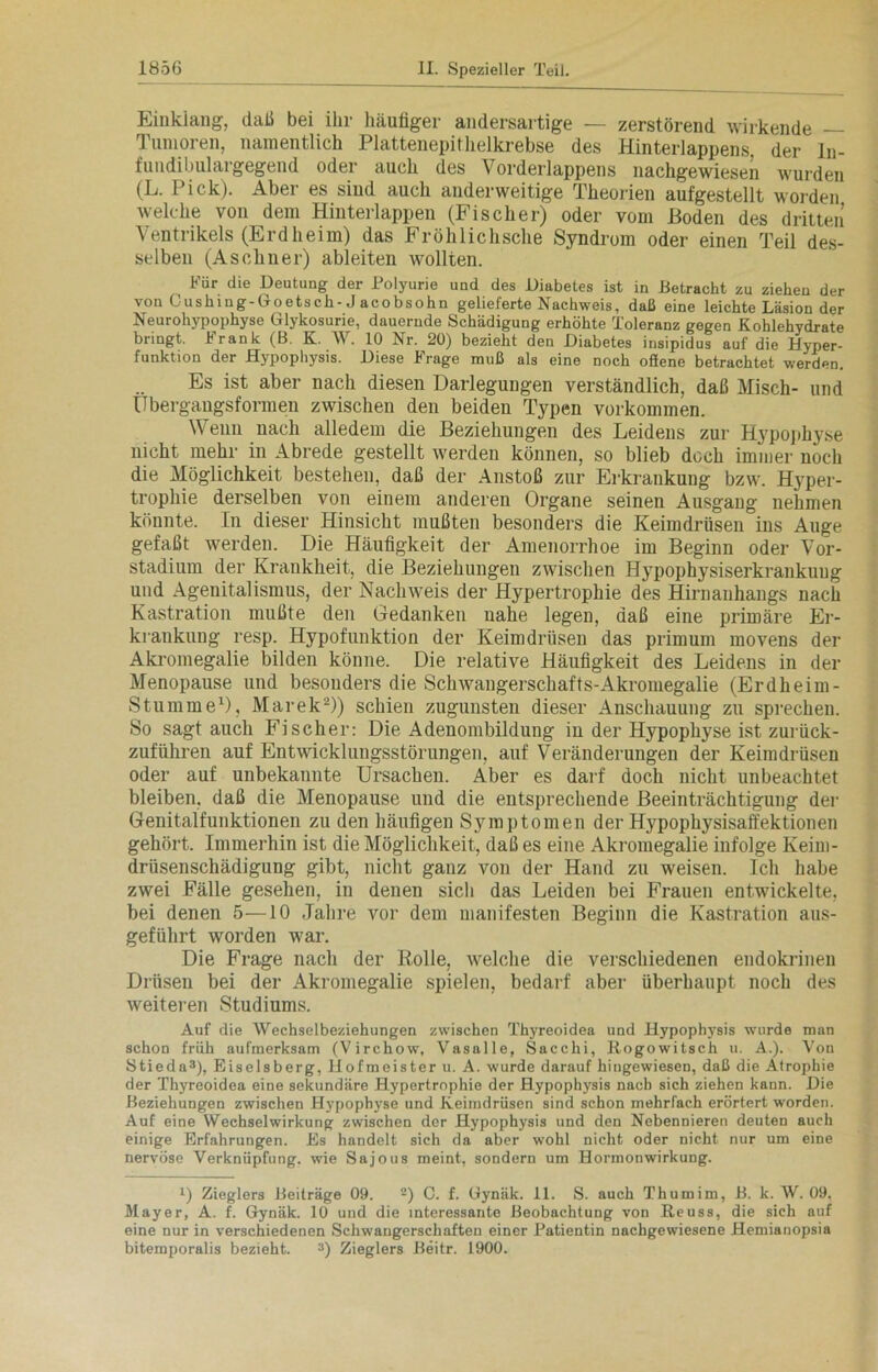 Einklang, daß bei ihr häutiger andersartige — zerstörend wirkende — Tumoren, namentlich Plattenepithelkrebse des Hinterlappens, der ln- fundibulargegend oder auch des Vorderlappens nachgewiesen wurden (L. Pick). Aber es sind auch anderweitige Theorien aufgestellt worden welche von dem Hinterlappen (Fischer) oder vom Hoden des dritten Ventrikels (Erdheim) das Fröhlichsche Syndrom oder einen Teil des- selben (Asebner) ableiten wollten. Für die Deutung der Polyurie und des Diabetes ist in Betracht zu ziehen der von Cushing-Goetsch-J acobsohn gelieferte Nachweis, daß eine leichte Läsion der Neurohypophyse Glykosurie, dauernde Schädigung erhöhte Toleranz gegen Kohlehydrate bringt. Frank (B. K. W. 10 Nr. 20) bezieht den Diabetes insipidus auf die Hyper- funktion der Hypophysis. Diese Frage muß als eine noch ofiene betrachtet werden. Es ist aber nach diesen Darlegungen verständlich, daß Misch- und Übergangsformen zwischen den beiden Typen Vorkommen. Wenn nach alledem die Beziehungen des Leidens zur Hypophyse nicht mehr in Abrede gestellt werden können, so blieb doch immer noch die Möglichkeit bestehen, daß der Anstoß zur Erkrankung bzw. Hyper- trophie derselben von einem anderen Organe seinen Ausgang nehmen könnte. In dieser Hinsicht mußten besonders die Keimdrüsen ins Auge gefaßt werden. Die Häufigkeit der Amenorrhoe im Beginn oder Vor- studium der Krankheit, die Beziehungen zwischen Hypophysiserkrankung und Agenitalismus, der Nachweis der Hypertrophie des Hirnanhangs nach Kastration mußte den Gedanken nahe legen, daß eine primäre Er- krankung resp. Hypofunktion der Keimdrüsen das primum movens der Akromegalie bilden könne. Die relative Häufigkeit des Leidens in der Menopause und besonders die Schwangerschafts-Akromegalie (Erdheim- Stumme1), Marek2)) schien zugunsten dieser Anschauung zu sprechen. So sagt auch Fischer: Die Adenombildung in der Hypophyse ist zurück- zuführen auf Entwicklungsstörungen, auf Veränderungen der Keimdrüsen oder auf unbekannte Ursachen. Aber es darf doch nicht unbeachtet bleiben, daß die Menopause und die entsprechende Beeinträchtigung der Genitalfunktionen zu den häufigen Symptomen der Hypophysisaffektionen gehört. Immerhin ist die Möglichkeit, daß es eine Akromegalie infolge Keim- drüsenschädigung gibt, nicht ganz von der Hand zu weisen. Ich habe zwei Fälle gesehen, in denen sich das Leiden bei Frauen entwickelte, bei denen 5—10 Jahre vor dem manifesten Beginn die Kastration aus- geführt worden war. Die Frage nach der Rolle, welche die verschiedenen endokrinen Drüsen bei der Akromegalie spielen, bedarf aber überhaupt noch des weiteren Studiums. Auf die Wechselbeziehungen zwischen Thyreoidea und Hypophysis wurde man schon früh aufmerksam (Virchow, Vasalle, Sacchi, Rogowitsch u. A.). Von Stieda3), Eiseisberg, Hofmeister u. A. wurde darauf hingewiesen, daß die Atrophie der Thyreoidea eine sekundäre Hypertrophie der Hypophysis nach sich ziehen kann. Die Beziehungen zwischen Hypophyse und Keimdrüsen sind schon mehrfach erörtert worden. Auf eine Wechselwirkung zwischen der Hypophysis und den Nebennieren deuten auch einige Erfahrungen. Es handelt sich da aber wohl nicht oder nicht nur um eine nervöse Verknüpfung, wie Sajous meint, sondern um Hormonwirkung. l) Zieglers Beiträge 09. 2) C. f. Gynäk. 11. S. auch Thumim, B. k. W. 09. Mayer, A. f. Gynäk. 10 und die interessante Beobachtung von Reuss, die sich auf eine nur in verschiedenen Schwangerschaften einer Patientin nachgewiesene Hemianopsia bitemporalis bezieht. 3) Zieglers Beitr. 1900.