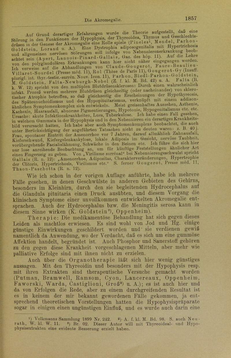 Auf Grund derartiger Erfahrungen wurde die Theorie aufgestellt, daß eine Störung in den Funktionen der Hypophysis, der TIlyreoidea, TIöymus unc1 Geschlechts; drüsen in der Genese der Akromegalie eine Holle spiele (PinelesL Mendel, Goldstein Lorandu. A.). Eine Dystrophia adiposogemtalis mit Hypeitnchos s Md allgemeinen nervösen Störungen soll infolge von Nebennierenerkrankung beob- achtet sein (Apert, Launois-Pinard-Gallais, Gaz. des hop. 11). Auf die Lehie von den polyglandülären Erkrankungen kann hier nicht naher eingegangen werden. Ich verweise auf die Abhandlungen von Claude-Gougerot, Faure-Beaulieu Villaret-Sourdel (Presse med. 11), Hol (These de Paris 11) Gougerot-Gy (Insut. plurigl. int. thyr.-testic.-surren. Nouv. Icon. 11), |'arch°n\®1®^1'^!;rho * ' ^ p M (foldstein, Falta-Newburgh-Nobel (Z. f. kl. M. Bd. 42) u. A. Falta ( . k W. 12) spricht von den multiplen Blutdrüsensklerosen: Durch einen wahrscheinlich infekt Prozeß werden mehrere Blutdrüsen gleichzeitig (oder nacheinander) von sklero- tischer Atrophie betroffen, so daß gleichzeitig die Erscheinungen der Hypothyreosis, des Späteunuchoidismus und des Hypopituitarismus, verknüpft mit einem addison- ähnlichen Symptomenkomplex sich entwickeln. Meist greisenhaftes Aussehen, Asthenie, Kachexie, Haarausfall, abnorme Pigmentierungen, Hypotonie, Hypogenitalismus etc. etc. Ursache: akute Infektionskrankheiten, Lues, Tuberkulose. Ich habe einen Fall gesehen, in welchem Gummata in der Hypophysis und in den Nebennieren ein derartiges Krankheits- bild verursacht hatten. Ich habe aber auch Symptomeukomplexe beobachtet, die auch unter Berücksichtigung der angeführten Tatsachen nicht zu deuten waren: z. B. 40]. Frau spontaner Eintritt der Amenorrhoe vor 7 Jahren, darauf allmählich Zahnausfall, Kieferschwund, Kiefergelenkankylose, lokale Adiposis im Gesicht, nervöse 1 aubheit, vorübergehende Facialislähmung, Schwäche in den Beinen etc. Ich führe die sich hier nur lose anreihende Beobachtung an, um für künftige Feststellungen ähnlicher Art einen Fingerzeig zu geben. Von „Virilisme surrenal“ bei Nebennierengeschwulst spricht Gallais ^R. n. 12): „Amenorrhoe, Adipositas, Charakterveränderungen, Hypertrophie der Clitoris, Hypertrichosis, Virilismus etc.'1 S. ferner Gougerot, Presse med. 11, Thaon-Paschotta (R. n. 12). Wie ich schon in der vorigen Auflage anführte, habe ich mehrere Fälle gesehen, in denen Geschwülste in anderen Gebieten des Gehirns, besonders im Kleinhirn, durch den sie begleitenden Hydrocephalus auf die Glandula pituitaria einen Druck ausübten, und diesem Vorgang die klinischen Symptome einer unvollkommen entwickelten Akromegalie ent- sprachen. Auch der Hydrocephalus bzw. die Meningitis serosa kann in diesem Sinne wirken (K. Goldstein2), Oppenheim). Therapie: Die medikamentöse Behandlung hat sich gegen dieses Leiden als machtlos erwiesen. Es sind wmhl von Jod und Hg. einige günstige Einwirkungen geschildert worden und- sie verdienen gewiß namentlich da Anwendung, wo der Verdacht, daß es sich um eine gummöse Affektion handelt, begründet ist. Auch Phosphor und Sauerstoff gehören zu den gegen diese Krankheit vorgeschlagenen Mitteln, aber mehr wie palliative Erfolge sind mit ihnen nicht zu erzielen. Auch über die Organotherapie läßt sich hier wenig günstiges aussagen. Mit den Thyreoidin und besonders mit der Hypophysis resp. mit ihren Extrakten sind therapeutische Versuche gemacht worden (Putman, Bramwell, ßamsom, Cyon, Lancereaux, Oppenheim, Faworski, Warda, Castiglioni, Groß3) u. A.); es ist auch hier und da von Erfolgen die Rede, aber zu einem durchgreifenden Resultat ist es in keinem der mir bekannt gewordenen Fälle gekommen, ja ent- sprechend theoretischen Vorstellungen hatten die Hypophysispräparate sogar in einigen einen ungünstigen Einfluß, und es wurde auch darin eine D Volkmanns Sammlung 1899 Nr. 242. 2) A. f. kl. M. Bd. 98. S. auch Neu- rath, W. kl. W. 11. 3) Br. 02. Dieser Autor will mit Thyreoideal- und Hypo- physisextrakten eine evidente Besserung erzielt haben.