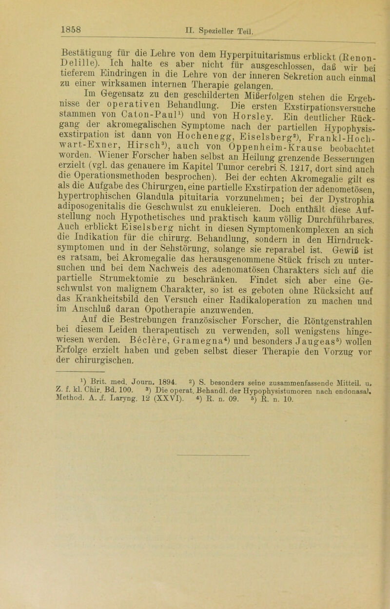 Bestätigung für die Lehre von dem Hyperpituitarismus erblickt (Renon- Delille). Ich halte es aber nicht für ausgeschlossen, daß wir bei tieferem Eindringen in die Lehre von der inneren Sekretion auch einmal zu einer wirksamen internen Therapie gelangen. Im Gegensatz zu den geschilderten Mißerfolgen stehen die Ergeb- nisse der operativen Behandlung. Die ersten Exstirpationsversuche stammen von Caton-Paul1) und von Horsley. Ein deutlicher Rück- gang der akromegaliscken Symptome nach der partiellen Hypophysis- exstirpation ist dann von Hochenegg, Eiseisberg2), Frankl-Hoch- wart-Exner, Hirsch3), auch von Oppenheim-Krause beobachtet worden. \\ lener Forscher haben selbst an Heilung grenzende Besserungen erzielt (vgl. das genauere im Kapitel Tumor cerebri S. 1217, dort sind auch die Operationsmethoden besprochen). Bei der echten Akromegalie gilt es als die Aufgabe des Chirurgen, eine partielle Exstirpation der adenometösen hypertrophischen Glandula pituitaria vorzunehmen; bei der Dystrophia adiposogenitalis die Geschwulst zu enukleieren. Doch enthält diese Auf- stellung noch Hypothetisches und praktisch kaum völlig Durchführbares. Auch erblickt Eiseisberg nicht in diesen Symptomenkomplexen an sich die Indikation für die Chirurg. Behandlung, sondern in den Hirndruck- symptomen und in der Sehstörung, solange sie reparabel ist. Gewiß ist es ratsam, bei Akromegalie das herausgenommene Stück frisch zu unter- suchen und bei dem Nachweis des adenomatösen Charakters sich auf die partielle Strumektomie zu beschränken. Findet sich aber eine Ge- schwulst von malignem Charakter, so ist es geboten ohne Rücksicht auf das Krankheitsbild den Versuch einer Radikaloperation zu machen und im Anschluß daran Opotherapie anzuwenden. Auf die Bestrebungen französischer Forscher, die Röntgenstrahlen bei diesem Leiden therapeutisch zu verwenden, soll wenigstens hinge- wiesen werden. Beclere, Gramegna4) und besonders Jaugeas6) wollen Erfolge erzielt haben und geben selbst dieser Therapie den Vorzug vor der chirurgischen. D Brit. med. Journ. 1894. 2) S. besonders seine zusammenfassende Mitteil. u. Z. f. kl. Chir. Bd. 100. 3) Die operat. Behandl. der Hypophysistumoren nach endonasa). Method. A. i. Laryng. 12 (XXVI). *) R. n. 09. s) R. n. 10.