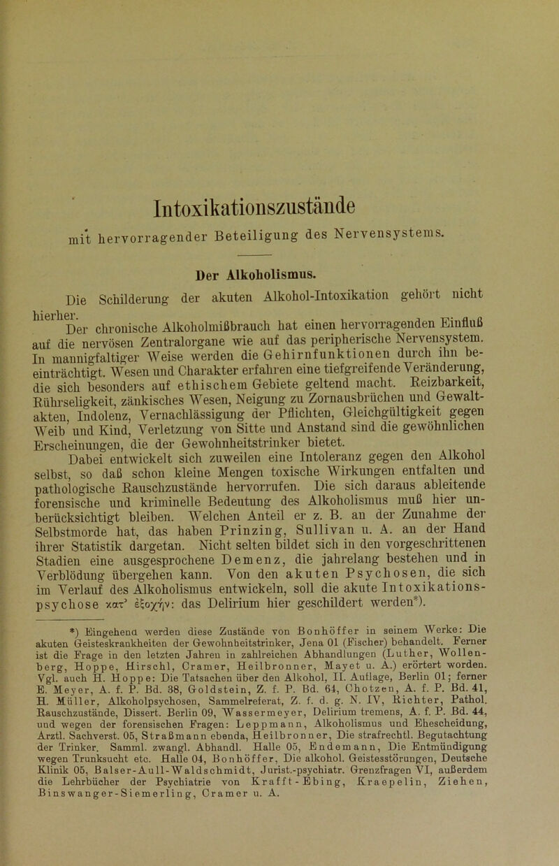 Intoxikationszustände mit hervorragender Beteiligung des Nervensystems. Der Alkoholismus. Die Schilderung der akuten Alkohol-Intoxikation gehöl t nicht hier hm.er chroüisc]ie Alkoholmißbrauch hat einen hervorragenden Einfluß auf die nervösen Zentralorgane wie auf das peripherische Nervensystem. In mannigfaltiger Weise werden die Gehirnfunktionen durch ihn be- einträchtigt. Wesen und Charakter erfahren eine tiefgreifende Veränderung, die sich besonders auf ethischem Gebiete geltend macht. Reizbarkeit, Rührseligkeit, zänkisches Wesen, Neigung zu Zornausbrüchen und Gewalt- akten, Indolenz, Vernachlässigung der Pflichten, Gleichgültigkeit gegen Weib und Kind, Verletzung von Sitte und Anstand sind die gewöhnlichen Erscheinungen, die der Gewohnheitstrinker bietet. Dabei entwickelt sich zuweilen eine Intoleranz gegen den Alkohol selbst, so daß schon kleine Mengen toxische Wirkungen entfalten und pathologische Rauschzustände hervorrufen. Die sich daraus ableitende forensische und kriminelle Bedeutung des Alkoholismus muß hier un- berücksichtigt bleiben. Welchen Anteil er z. B. au der Zunahme der Selbstmorde hat, das haben Prinzin g, Sullivan u. A. an der Hand ihrer Statistik dargetan. Nicht selten bildet sich in den vorgeschrittenen Stadien eine ausgesprochene Demenz, die jahrelang bestehen und in Verblödung übergehen kann. Von den akuten Psychosen, die sich im Verlauf des Alkoholismus entwickeln, soll die akute Intoxikations- psychose xaP eEojGjv: das Delirium hier geschildert werden ). *) Eingehend werden diese Zustände von Bonhöffer in seinem Werke: Die akuten Geisteskrankheiten der Gewohnheitstrinker, Jena 01 (Fischer) behandelt. Ferner ist die Frage in den letzten Jahren in zahlreichen Abhandlungen (Luther, Wollen- berg, Hoppe, Hirschl, Cramer, Heilbronner, Mayet u. A.) erörtert worden. Vgl. auch H. Hoppe: Die Tatsachen über den Alkohol, II. Auflage, Berlin 01; ferner E. Meyer, A. f. P. Bd. 38, Goldstein, Z. f. P. Bd. 64, Ohotzen, A. f. P. Bd. 41, H. Müller, Alkoholpsychosen, Sammelreierat, Z. f. d. g. N. IV, Richter, Pathol. Rauschzustände, Dissert. Berlin 09, Wassermeyer, Delirium tremens, A. f. P. Bd. 44, und wegen der forensischen Fragen: Leppmann, Alkoholismus und Ehescheidung, Arztl. Sachverst. 05, Straßmann ebenda, Heilbronner, Die straf rech tl. Begutachtung der Trinker. Samml. zwangl. Abhandl. Halle 05, Endemann, Die Entmündigung wegen Trunksucht etc. Halle 04, Bonhöffer, Die alkohol. Geistesstörungen, Deutsche Klinik 05, Balser-Aull-Waldschmidt, Jurist.-psychiatr. Grenzfragen VI, außerdem die Lehrbücher der Psychiatrie von Rrafft-Ebing, Kraepelin, Ziehen, Binswanger-Siemerling, Cramer u. A.