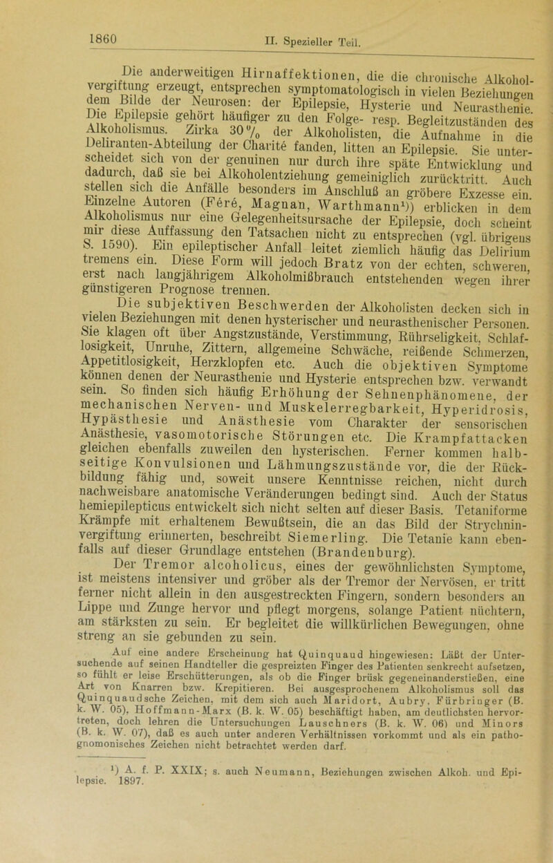Die anderweitigen Hirnaffektionen, die die chronische Alkohol- BM« edergl5™fneCa!” SÄi?.a‘°äg“llta ™!e. Beziehungen günstigeren Prognose trennen. . . Die subjektiven Beschwerden der Alkoholisten decken sich in vielen Beziehungen mit denen hysterischer und neurasthenisclier Personen, öie klagen oft über Angstzustände, Verstimmung, Rührseligkeit, Schlaf- osigkeit, Unruhe, Zittern, allgemeine Schwäche, reißende Schmerzen Appetitlosigkeit, Herzklopfen etc. Auch die objektiven Symptome können denen der Neurasthenie und Hysterie entsprechen bzw. verwandt sein. So finden sich häufig Erhöhung der Sehnenphänomene der mechanischen Nerven- und Muskelerregbarkeit, Hyperidrosis Hypästhesie und Anästhesie vom Charakter der sensorischen Anästhesie, vasomotorische Störungen etc. Die Krampfattacken gleichen ebenfalls zuweilen den hysterischen. Ferner kommen halb- seitige Konvulsionen und Lähmungszustände vor, die der Rück- bildung fähig und, soweit unsere Kenntnisse reichen, nicht durch nachweisbare anatomische Veränderungen bedingt sind. Audi der Status hemiepilepticus entwickelt sich nicht selten auf dieser Basis. Tetaniforme Krämpfe mit erhaltenem Bewußtsein, die an das Bild der Strychnin- vergiftung erinnerten, beschreibt Siemerling. Die Tetanie kann eben- falls auf dieser Grundlage entstehen (Brandenburg). Der Tremor alcoholicus, eines der gewöhnlichsten Symptome, ist meistens intensiver und gröber als der Tremor der Nervösen, er tritt ferner nicht allein in den ausgestreckten Fingern, sondern besonders an Lippe und Zunge hervor und pflegt morgens, solange Patient nüchtern, am stärksten zu sein. Er begleitet die willkürlichen Bewegungen, ohne streng an sie gebunden zu sein. Auf eine andere Erscheinung hat Quinquaud hingewiesen: Läßt der Unter- suchende auf seinen Handteller die gespreizten Finger des Patienten senkrecht aufsetzen, so fühlt er leise Erschütterungen, als ob die Finger brüsk gegeneinanderstießen, eine Art von Knarren bzw. Krepitieren. Hei ausgesprochenem Alkoholismus soll das Qui nq u au d sehe Zeichen, mit dem sich auch Maridort, Aubry. Fürbringer (B. k. W. 05), II o ff m a n n - Marx (B. k. W. 05) beschäftigt haben, am deutlichsten hervor- treten, doch lehren die Untersuchungen Lauschners (B. k. W. 061 und Minors (B. k. W. 0/), daß es auch unter anderen Verhältnissen vorkommt und als ein patho- gnomonisches Zeichen nicht betrachtet werden darf. B A. f. P. XXIX; s. auch Ne umann, Beziehungen zwischen Alkoh. und Epi- lepsie. 1897.