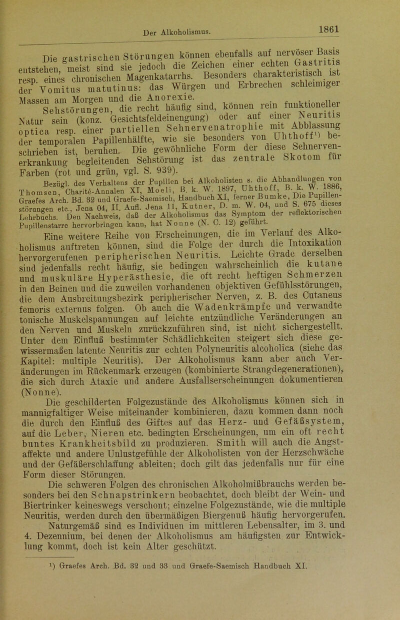 Die gastrischen Störungen können ebenfalls auf nervöser Bads entstehen meist sind sie jedoch die Zeichen einer ecnten Gasti ltis reso eines chronischen Magenkatarrhs. Besonders charakteristisch ist to- vTmitns matutinusf das Würgen und Erbrechen schleimiger Massen am Morgen und die Anorexie. n Sehstörungen, die recht häufig sind, können rein funktioneller Natur sein (konz. Gesichtsfeldeinengung) oder auf einer Neuritis optica resp. einer partiellen S e h n e r v e n a tr o p h i e mit Abblassung der temporalen Papillenhälfte, wie sie besonders von Uhthoff 1 be- schrieben ist, beruhen. Die gewöhnliche Form der diese_ Sehuerven- erkrankung begleitenden Sehstörung ist das zentrale Skotom tui Farben (rot und grün, vgl. S. 939). Bezügl. des Verhaltens der Pupillen bei Alk°holisten 8. <bhandlu^en von Thomson Charite-Annalen XI, Moeli, ß. k. W. 1897, Uhthoff B. k. W. 1886, Graefes Arch. Bd. 32 und Graefe-Saemisch, Handbuch XI, ferner Burnke j?ie UP^ störungen etc.. Jena 04, II. Aufl. Jena 11, Kutner, D. m. W. 04, und S. 675 dieses Lehrbuchs. Den Nachweis, daß der Alkoholismus das Symptom der reflektorischen Pupillenstarre hervorbringen kann, hat Nonne (N. C. 12) geluhrt. Eine weitere Reihe von Erscheinungen, die im Verlauf des Alko- holismus auftreten können, sind die Folge der durch die Intoxikation hervorgerufenen peripherischen Neuritis. Leichte Grade deiselben siud jedenfalls recht häufig, sie bedingen wahrscheinlich die kutane und muskuläre Hyperästhesie, die oft recht heftigen Schm ei zen in den Beinen und die zuweilen vorhandenen objektiven Gefühlsstörungen, die dein Ausbreitungsbezirk peripherischer Nerven, z. B. des Cutaneus femoris externus folgen. Ob auch die Wadenkrämpfe und verwandte tonische Muskelspannungeu auf leichte entzündliche Veränderungen an den Nerven und Muskeln zurückzuführen sind, ist nicht sichergestellt. Unter dem Einfluß bestimmter Schädlichkeiten steigert sich diese ge- wissermaßen latente Neuritis zur echten Polyneuritis alcoholica (siehe das Kapitel: multiple Neuritis). Der Alkoholismus kann aber auch Ver- änderungen im Rückenmark erzeugen (kombinierte Strangdegenerationen), die sich durch Ataxie und andere Ausfallserscheinungen dokumentieren (Nonne). . Die geschilderten Folgezustände des Alkoholismus können sich in mannigfaltiger Weise miteinander kombinieren, dazu kommen dann noch die durch den Einfluß des Giftes auf das Herz- uud Gefäßsystem, auf die Leber, Nieren etc. bedingten Erscheinungen, um ein oft recht buntes Krankheitsbild zu produzieren. Smith will auch die Angst- affekte und andere Unlustgefühle der Alkoholisten von der Herzschwäche und der Gefäßerschlaffung ableiten; doch gilt das jedenfalls nur für eine Form dieser Störungen. Die schweren Folgen des chronischen Alkoholmißbrauchs werden be- sonders bei den Schnapstrinkern beobachtet, doch bleibt der Wein- und Biertrinker keineswegs verschont; einzelne Folgezustände, wie die multiple Neuritis, werden durch den übermäßigen Biergenuß häufig hervorgerufen. Naturgemäß sind es Individuen im mittleren Lebensalter, im 3. und 4. Dezennium, bei denen der Alkoholismus am häufigsten zur Entwick- lung kommt, doch ist kein Alter geschützt. x) Graefes Arch. Bd. 32 und 33 und Graefe-Saemisch Handbuch XI.