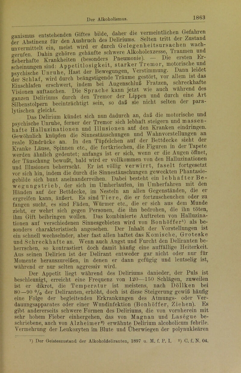 ganismus entstehenden Giftes bilde daher die verraeintncheiTi der Abstinenz für den Ausbruch des Deliriums. Selten tritt dei Zustand unvermittelt ein, meist wird er durch Gelegenheitsursachen wach- berufen Dahin gehören gehäufte schwere Alkoholexzesse, 1 raumen und fieberhafte Krankheiten (besonders Pneumonie). - Die ersten Er- scheinungen sind: Appetitlosigkeit, starker Tremor, motonsche un psychische Unruhe, Hast der Bewegungen, Verstimmung. Dann leidet der Schlaf, wird durch beängstigende Träume gestört, vor allem ist das Einschlafen erschwert, indem bei Augenschluß Fratzen, schreckhafte Visionen auf tauchen. Die Sprache kann jetzt wie auch wahrend des o-anzen Deliriums durch den Tremor der Lippen und durch eine Art Silbenstolpern beeinträchtigt sein, so daß sie nicht selten der para- lytischen gleicht. . , , Das Delirium kündet sich nun dadurch an, daß die motorische und psychische Unruhe, ferner der Tremor sich lebhaft steigern und massen- hafte Halluzinationen und Illusionen auf den Kranken eindnngen. Gewöhnlich knüpfen die Sinnestäuschungen und Wahnvorstellungen an reale Eindrücke an. In den Tüpfelchen auf der Bettdecke sieht der Kranke Läuse, Spinnen etc., die fortkriechen, die Figuren in der Tapete werden ähnlich gedeutet; anfangs ist er sich, wenn er die Augen öffnet, der Täuschung bewußt, bald wird er vollkommen von den Halluzinationen und Illusionen beherrscht. Er ist völlig verwirrt, faselt fortgesetzt vor sich hin, indem die durch die Sinnestäuschungen geweckten Phantasie- gebilde sich bunt aneinanderreihen. Dabei besteht ein lebhafter Be- wegungstrieb, der sich im Umherlaufen, im Lfmherfahren mit den Händen auf der Bettdecke, im Nesteln an allen Gegenständen, die er ergreifen kann, äußert. Es sind Tiere, die er fortzuscheuchen oder zu fangen sucht, es sind Fäden, Würmer etc., die er sich aus dem Munde zieht, er wehrt sich gegen Personen, die ihn bedrohen, die ihn töten, ihm Gift beibringen wollen. Das kombinierte Auftreten von Halluzina- tionen auf verschiedenen Sinnesgebieten wird von Bonhöffer1) als be- sonders charakteristisch angesehen. Der Inhalt der Vorstellungen ist ein schnell wechselnder, aber fast allen haftet das Komische, Groteske und Schreckhafte an. Wenn auch Angst und Furcht den Deliranten be- herrschen, so kontrastiert doch damit häufig eine auffällige Heiterkeit. Aus seinen Delirien ist der Delirant entweder gar nicht oder nur für Momente herauszureißen, in denen er dann gefügig und leutselig ist, während er nur selten aggressiv wird. Der Appetit liegt während des Deliriums danieder, der Puls ist beschleunigt, erreicht eine Frequenz von 120—150 Schlägen, zuweilen ist er dikrot, die Temperatur ist meistens, nach Döllken bei 80—90 °/o der Deliranten, erhöht, doch ist diese Steigerung gewiß häufig eine Folge der begleitenden Erkrankungen des Atmungs- oder Ver- dauungsapparates oder einer Wundinfektion (Bonhöffer, Ziehen). Es gibt andererseits schwere Formen des Deliriums, die von vornherein mit sehr hohem Fieber einhergehen, das von Magnan und Lasegue be- schriebene, auch von Alzheimer2) erwähnte Delirium alcoholicum febrile. Vermehrung der Leukozyten im Blute und Überwiegen der polynukleären x) Der Geisteszustand der Alkoholdeliranten, 1897 u. M. f. P. I. 2) 0. f. N. 04.