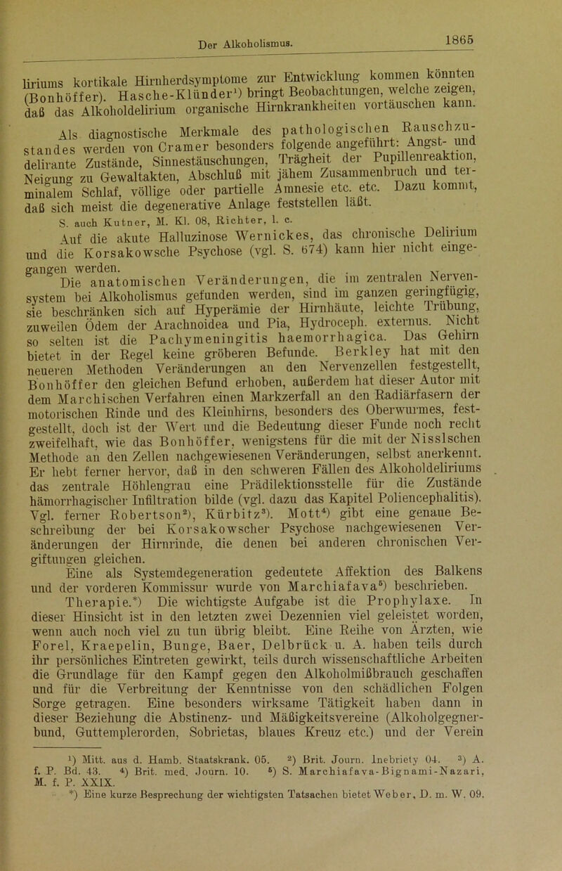 liriums kortikale Hirnherdsymptome zur Entwicklung kommen konnten (Bonhöffer). Hasche-Klünder1) bringt Beobachtungen welche zeigen, daß das Alkoholdelirium organische Hirnkrankheiten vortauschen kan . Hs diagnostische Merkmale des pathologischen Rauschzu- standes werden von Cramer besonders folgende angeführt: Angst- und delirante Zustände, Sinnestäuschungen, Trägheit der Pupillenreaktion, Neigung zu Gewaltakten, Abschluß mit jähem Zusammenbruch und tei- minalem Schlaf, völlige oder partielle Amnesie etc. etc. Dazu kommt, daß sich meist die degenerative Anlage feststellen läßt. S. auch Kutner, M. Kl. 08, Richter, 1. c. Auf die akute Halluzinose Wernickes, das chronische Delirium und die Korsakowsche Psychose (vgl. S. 674) kann hier nicht emge- erangen werden. . , . Die anatomischen Veränderungen, die im zentralen Nerven- system bei Alkoholismus gefunden werden, sind im ganzen geringfügig, sie beschränken sich auf Hyperämie der Hirnhäute, leichte Trübung, zuweilen Ödem der Arachnoidea und Pia, Hydroceph. externus. Nicht so selten ist die Pachymeningitis haemorrhagica. Das Gelnrn bietet in der Regel keine gröberen Befunde. Berkley hat mit den neueren Methoden Veränderungen an den Nervenzellen festgestellt, Bonhöffer den gleichen Befund erhoben, außerdem hat dieser Autor mit dem Marchischen Verfahren einen Markzerfall an den Radiärfasern der motorischen Rinde und des Kleinhirns, besonders des Oberwurmes, fest- gestellt. doch ist der Wert und die Bedeutung dieser Funde noch recht zweifelhaft, wie das Bonhöffer, wenigstens für die mit der Nisslsehen Methode an den Zellen nachgewiesenen Veränderungen, selbst anerkennt. Er hebt ferner hervor, daß in den schweren Fällen des Alkoholdeliriums das zentrale Höhlengrau eine Prädilektionsstelle für die Zustände hämorrhagischer Infiltration bilde (vgl. dazu das Kapitel Poliencephalitis). Vgl. ferner Robertson2), Kürbitz3). Mott4) gibt eine genaue Be- schreibung der bei Korsakowscher Psychose nachgewiesenen Ver- änderungen der Hirnrinde, die denen bei anderen chronischen Ver- giftungen gleichen. Eine als Systemdegeneration gedeutete Affektion des Balkens und der vorderen Kommissur wurde von Marcliiafava5) beschrieben. Therapie.* *) Die wichtigste Aufgabe ist die Prophylaxe. In dieser Hinsicht ist in den letzten zwei Dezennien viel geleistet worden, wenn auch noch viel zu tun übrig bleibt. Eine Reihe von Ärzten, wie Forel, Kraepelin, Bunge, Baer, Delbrück u. A. haben teils durch ihr persönliches Eintreten gewirkt, teils durch wissenschaftliche Arbeiten die Grundlage für den Kampf gegen den Alkoholmißbrauch geschaffen und für die Verbreitung der Kenntnisse von den schädlichen Folgen Sorge getragen. Eine besonders wirksame Tätigkeit haben dann in dieser Beziehung die Abstinenz- und Mäßigkeitsvereine (Alkoholgegner- bund, Guttemplerorden, Sobrietas, blaues Kreuz etc.) und der Verein !) Mitt. aus d. Hamb. Staatskrank. 05. 2) Brit. Journ. lnebriety 04. 3) A. f. P. Bd. 43. 4) Brit. med. Journ. 10. 6) S. M archiaf a va-Bignami-Nazari. M. f. P. XXIX. *) Eine kurze Besprechung der wichtigsten Tatsachen bietet Weber, D. m. W. 09.
