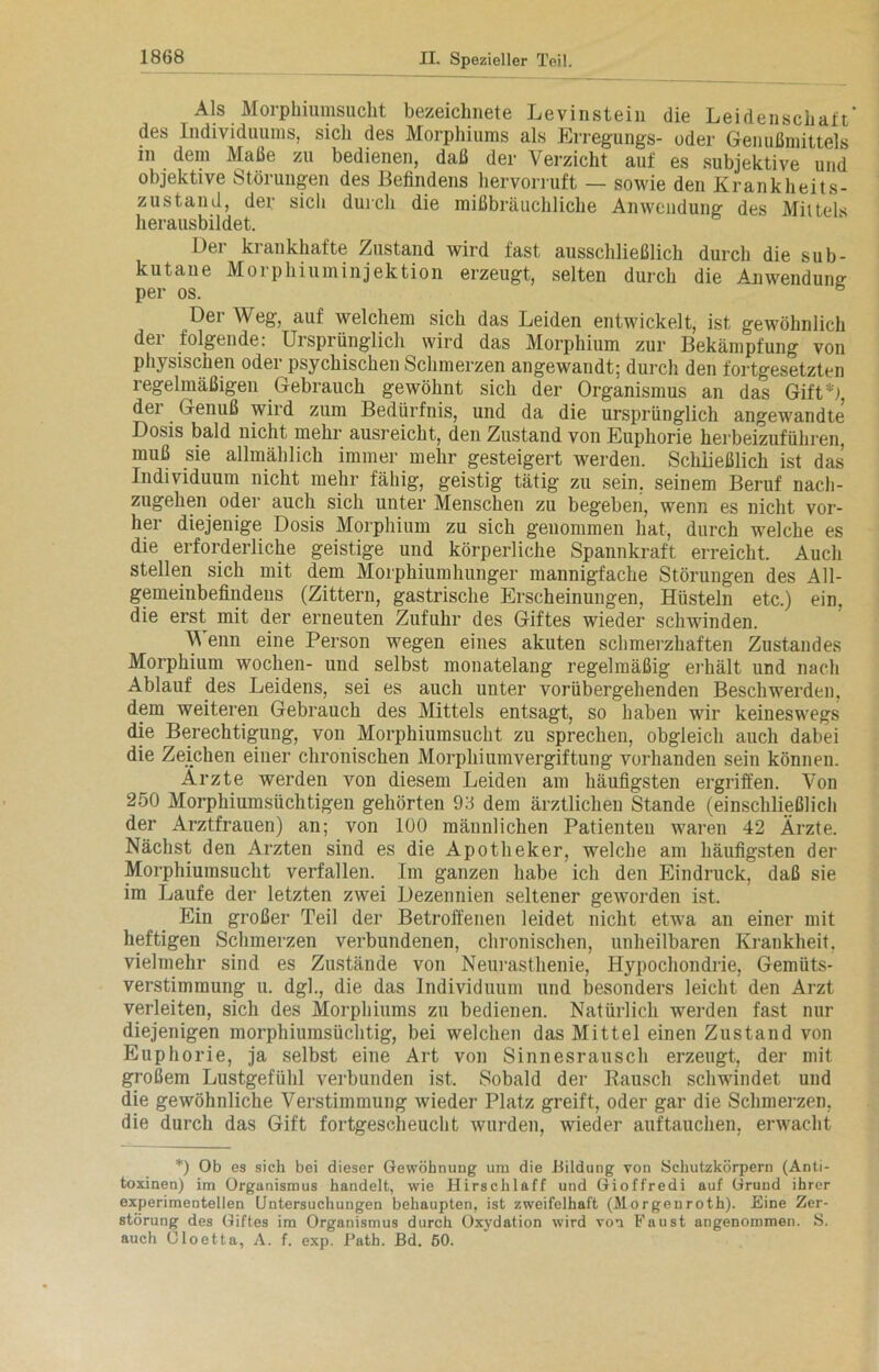 Als Morphiumsucht bezeichnete Levinstein die Leidenschatt* des Individuums, sich des Morphiums als Erregungs- oder Genußmittels in dem Maße zu bedienen, daß der Verzicht auf es subjektive und objektive Störungen des Befindens hervorruft — sowie den Krank heit s- zustand, der sich durch die mißbräuchliche Anwendung des Mittels herausbildet. Der krankhafte Zustand wird fast ausschließlich durch die sub- kutane Morphiuminjektion erzeugt, selten durch die Anwendung per os. Dei Weg, auf welchem sich das Leiden entwickelt, ist gewöhnlich der folgende: Ursprünglich wird das Morphium zur Bekämpfung von physischen oder psychischen Schmerzen angewandt; durch den fortgesetzten regelmäßigen Gebrauch gewöhnt sich der Organismus an das Gift*), der Genuß wird zum Bedürfnis, und da die ursprünglich angewandte' Dosis bald nicht mehr ausreicht, den Zustand von Euphorie herbeizuführen, muß sie allmählich immer mehr gesteigert werden. Schließlich ist das Individuum nicht mehr fähig, geistig tätig zu sein, seinem Beruf nacli- zugehen oder auch sich unter Menschen zu begeben, wenn es nicht vor- her diejenige Dosis Morphium zu sich geuommen hat, durch welche es die erforderliche geistige und körperliche Spannkraft erreicht. Auch stellen sich mit dem Morphium Inniger mannigfache Störungen des All- gemeinbefindens (Zittern, gastrische Erscheinungen, Hüsteln etc.) ein. die erst mit der erneuten Zufuhr des Giftes wieder schwinden. V enn eine Person wegen eines akuten schmerzhaften Zustandes Morphium Wochen- und selbst monatelang regelmäßig erhält und nach Ablauf des Leidens, sei es auch unter vorübergehenden Beschwerden, dem weiteren Gebrauch des Mittels entsagt, so haben wir keineswegs die Berechtigung, von Morphiumsucht zu sprechen, obgleich auch dabei die Zeichen einer chronischen Morphiumvergiftung vorhanden sein können. Arzte werden von diesem Leiden am häufigsten ergriffen. Von 250 Morphiumsüchtigen gehörten 93 dem ärztlichen Stande (einschließlich der Arztfrauen) an; von 100 männlichen Patienten waren 42 Ärzte. Nächst den Ärzten sind es die Apotheker, welche am häufigsten der Morphiumsucht verfallen. Im ganzen habe ich den Eindruck, daß sie im Laufe der letzten zwei Dezennien seltener geworden ist. Ein großer Teil der Betroffenen leidet nicht etwa an einer mit heftigen Schmerzen verbundenen, chronischen, unheilbaren Krankheit, vielmehr sind es Zustände von Neurasthenie, Hypochondrie, Gemüts- verstimmung u. dgl., die das Individuum und besonders leicht den Arzt verleiten, sich des Morphiums zu bedienen. Natürlich werden fast nur diejenigen morphiumsüchtig, bei welchen das Mittel einen Zustand von Euphorie, ja selbst eine Art von Sinnesrausch erzeugt, der mit großem Lustgefühl verbunden ist. Sobald der Rausch schwindet und die gewöhnliche Verstimmung wieder Platz greift, oder gar die Schmerzen, die durch das Gift fortgescheucht wurden, wieder auftauchen, erwacht *) Ob es sich bei dieser Gewöhnung um die Bildung von Schutzkörpern (Anti- toxinen) im Organismus handelt, wie Hirschlaff und Gioffredi auf Grund ihrer experimentellen Untersuchungen behaupten, ist zweifelhaft (Morgenroth). Eine Zer- störung des Giftes im Organismus durch Oxydation wird von Faust angenommen. S. auch Oloetta, A. f. exp. Path. Bd. 50.