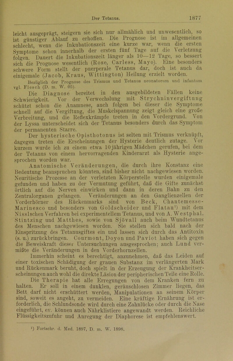 leicht ausgeprägt, steigern sie sich nur allmählich und unwesentlich, so ist günstiger Ablauf zu erhoffen. Die Prognose ist im allgemeinen schlecht, wenn die Inkubationszeit eine kurze war, wenn die ersten Symptome schon innerhalb der ersten fünf Tage auf die Verletzung folgen Dauert die Inkubationszeit länger als 10—12 Tage, so bessert sich die Prognose wesentlich (Rose, Carless, Mayo). Eine besonders schwere Form stellt der puerperale Tetanus dar, doch ist auch da einigemale (Jacob, Kraus, V ittington) Heilung erzielt worden. Bezüglich der Prognose des Trismus und Tetanus neonatorum und infantum vgl. Flesch (D. m. W. 05). Die Diagnose bereitet in den ausgebildeten Fällen keine Schwierigkeit. Vor der Verwechslung mit Strychninvergiftung schützt schon die Anamnese, auch folgen bei dieser die Symptome schnell auf die Vergiftung, die Muskelspannung zeigt gleich eine große Verbreitung, und die Reflexkrämpfe treten in den Vordergrund. Von der Lyssa unterscheidet sich der Tetanus besonders durch das Symptom der permanenten Starre. Der hysterische Opisthotonus ist selten mit Trismus verknüpft, dagegen treten die Erscheinungen der Hysterie deutlich zutage. Vor kurzem wurde ich zu einem etwa 10 jährigen Mädchen gerufen, bei dem der Tetanus von einem hervorragenden Kinderarzt als Hysterie ange- sprochen worden war. Anatomische Veränderungen, die durch ihre Konstanz eine Bedeutung beanspruchen könnten, sind bisher nicht nachgewiesen worden. Neuritische Prozesse an der verletzten Körperstelle wurden einigemale gefunden und haben zu der Vermutung geführt, daß die Gifte zunächst örtlich auf die Nerven einwirken und dann in deren Bahn zu den Zentralorganen gelangen. Veränderungen an den Ganglienzellen der Vorderhörner des Rückenmarks sind von Beck, Chantemesse- Marinesco und besonders von Goldscheider und Flatau1) mit dem Nisslsehen Verfahren bei experimentellem Tetanus, und von A. Westphal, Stintzing und Matthes, sowie von Sjövall auch beim Wundtetanus des Menschen nachgewiesen Avorden. Sie stellen sich bald nach der Einspritzung des Tetanusgiftes ein und lassen sich durch das Antitoxin (s. u.) zurückbringen. Courmont, Doyon und Paviot haben sich gegen die Beweiskraft dieser Untersuchungen ausgesprochen; auch Lund ver- mißte die Veränderungen in den Vorderhornzellen. Immerhin scheint es berechtigt, anzunehmen, daß das Leiden auf einer toxischen Schädigung der grauen Substanz im verlängerten Mark und Rückenmark beruht, doch spielt in der Erzeugung der Krankheitser- scheinungen auch wohl die direkte Läsion der peripherischen Teile eine Rolle. Die Therapie hat alle Erregungen von dem Kranken fern zu halten. Er soll in einem dunklen, geräuschlosen Zimmer liegen, das Bett darf nicht erschüttert Averden, Manipulationen an seinem Körper sind, soAveit es angeht, zu vermeiden. Eine kräftige Ernährung ist er- forderlich, die Schlundsonde Avird durch eine Zahnlücke oder durch die Nase eingeführt, ev. könuen auch Nährklistiere angeAvandt Averden. Reichliche Flüssigkeitszufuhr und Anregung der Diaphorese ist empfehlensAvert. 0 Fortschr. d. Med. 1897, D. m. AV. 1898.