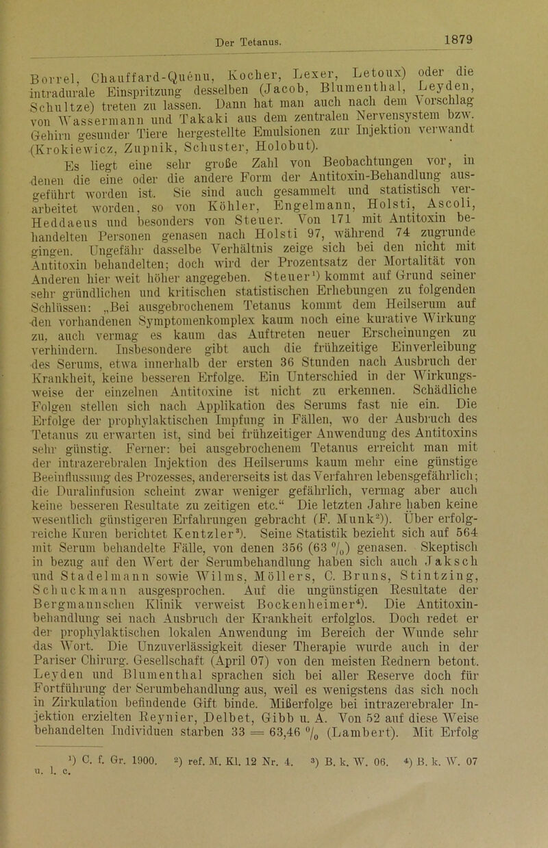 Chauffard-Quenu, Kocher, Leser, Letoux) Blumenthal oder die Leyden, Borre., „ intradurale Einspritzung desselben (Jacob, Schul tze) treten zu lassen. Dann hat man auch nach dem V or sch lag von Wassermann und Takaki aus dem zentralen Nervensystem bzw Gehirn gesunder Tiere hergestellte Emulsionen zur Injektion verwandt (Krokiewicz, Zupnik, Schuster, Holobut). Es liegt eine sehr große Zahl von Beobachtungen vor, in denen die eine oder die andere Form der Antitoxin-Behandlung aus- geführt worden ist. Sie sind auch gesammelt und statistisch ver- arbeitet worden, so von Köhler, Engelmann, Holsti, Ascoli, be- zugrunde mit Heddaeus und besonders von Steuer. Von 171 mit Antitoxin handelten Personen genasen nach Holsti 97, während 74 gingen. Ungefähr dasselbe Verhältnis zeige sich bei den nicht Antitoxin behandelten; doch wird der Prozentsatz der Mortalität von Anderen hier weit höher angegeben. Steuer1) kommt auf Grund seiner sehr gründlichen und kritischen statistischen Erhebungen zu folgenden Schlüssen: „Bei ausgebrochenem Tetanus kommt dem Heilserum auf •den vorhandenen Symptomenkomplex kaum noch eine kurative Wirkung auch vermag es kaum das Auftreten neuer Erscheinungen zu zu, Insbesondere gibt auch die frühzeitige Einverleibung verhindern. •des Serums, etwa innerhalb der ersten 36 Stunden nach Ausbruch der Krankheit, keine besseren Erfolge. Ein Unterschied in der Wirkungs- weise der einzelnen Antitoxine ist nicht zu erkennen. Schädliche Folgen stellen sich nach Applikation des Serums fast nie ein. Die Erfolge der prophylaktischen Impfung in Fällen, wo der Ausbruch des Tetanus zu erwarten ist, sind bei frühzeitiger Anwendung des Antitoxins sehr günstig. Ferner: bei ausgebrochenem Tetanus erreicht man mit der intrazerebralen Injektion des Heilserums kaum mehr eine günstige Beeinflussung des Prozesses, andererseits ist das Verfahren lebensgefährlich; die Duralinfusion scheint zwar weniger gefährlich, vermag aber auch keine besseren Resultate zu zeitigen etc.“ Die letzten Jahre haben keine wesentlich günstigeren Erfahrungen gebracht (F. Munk2)). Über erfolg- reiche Kuren berichtet Kentzler3). Seine Statistik bezieht sich auf 564 mit Serum behandelte Fälle, von denen 356 (63 %) genasen. Skeptisch in bezug auf den 'Wert der Serumbehandlung haben sich auch Jak sch und Stadelmann sowie Wilms, Möllers, C. Bruns, Stintzing, Schuck mann ausgesprochen. Auf die ungünstigen Resultate der Bergmannschen Klinik verweist Bockenheimer4). Die Antitoxin- behandlung sei nach Ausbruch der Krankheit erfolglos. Doch redet er der prophylaktischen lokalen Anwendung im Bereich der Wunde sehr das Wort. Die Unzuverlässigkeit dieser Therapie wurde auch in der Pariser Chirurg. Gesellschaft (April 07) von den meisten Rednern betont. Leyden und Blumenthal sprachen sich bei aller Reserve doch für Fortführung der Serumbehandlung aus, weil es wenigstens das sich noch in Zirkulation befindende Gift binde. Mißerfolge bei intrazerebraler In- jektion erzielten Reynier, Delbet, Gibb u. A. Von 52 auf diese Weise behandelten Individuen starben 33 = 63,46 °/0 (Lambert). Mit Erfolg u. 1. c. ) C. f. Gr. 1000. -) ref. M. Kl. 12 Nr. 4. ») B. k. W. 06. *) B. k. W. 07