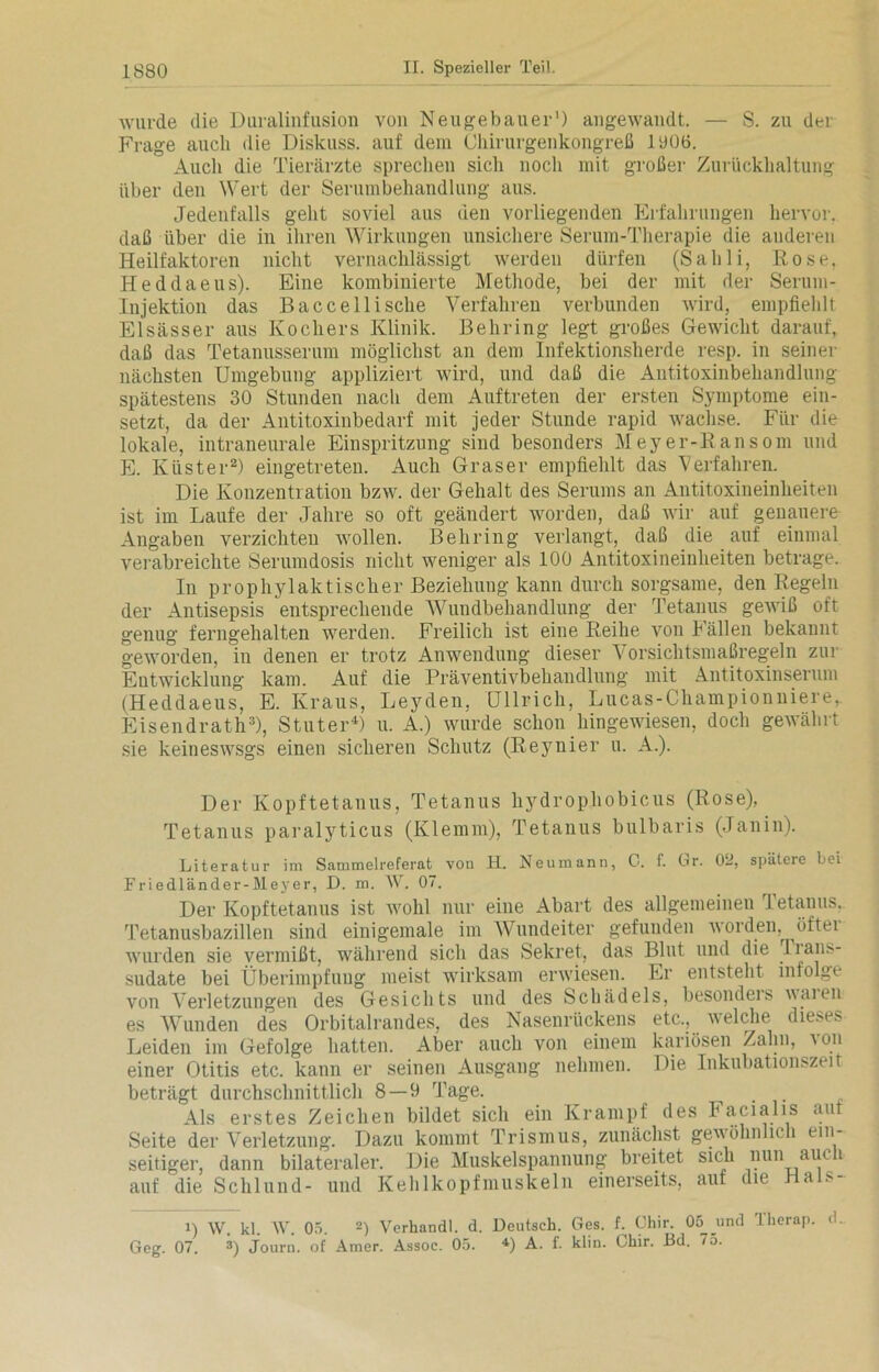 •wurde die Duralinfusion von Neu ge bau er1) angewandt. — S. zu der Frage auch die Diskuss, auf dem Chirurgenkongreß 1006. Auch die Tierärzte sprechen sich noch mit großer Zurückhaltung über den Wert der Serumbehandlung aus. Jedenfalls geht soviel aus den vorliegenden Erfahrungen hervor, daß über die in ihren Wirkungen unsichere Serum-Therapie die anderen Heilfaktoren nicht vernachlässigt werden dürfen (Sahli, Rose, Heddaeus). Eine kombinierte Methode, bei der mit der Serum- Injektion das Baccellische Verfahren verbunden wird, empfiehlt Elsässer aus Kochers Klinik. Behring legt großes Gewicht darauf, daß das Tetanusserum möglichst an dem Infektionsherde resp. in seiner nächsten Umgebung appliziert wird, und daß die Antitoxinbehandlung spätestens 30 Stunden nach dem Auftreten der ersten Symptome ein- setzt, da der Antitoxinbedarf mit jeder Stunde rapid wachse. Für die lokale, intraneurale Einspritzung sind besonders Meyer-Kansom und E. Küster2) eingetreten. Auch Graser empfiehlt das Verfahren. Die Konzentration bzw. der Gehalt des Serums an Antitoxineinheiten ist im Laufe der Jahre so oft geändert worden, daß wir auf genauere Angaben verzichten rvollen. Behring verlangt, daß die auf einmal verabreichte Serumdosis nicht weniger als 100 Antitoxineinheiten betrage. In prophylaktischer Beziehung kann durch sorgsame, den Regeln der Antisepsis entsprechende Wundbehandlung der Tetanus gewiß oft genug ferngehalten werden. Freilich ist eine Reihe von Fällen bekannt geworden, in denen er trotz Anwendung dieser Vorsichtsmaßregeln zui Entwicklung kam. Auf die Präventivbehandlung mit Antitoxinserum (Heddaeus, E. Kraus, Leyden, Ullrich, Lucas-Championniere,. Eisendrath3), Stüter4) u. A.) wurde schon hingewiesen, doch gewährt sie keineswsgs einen sicheren Schutz (Reynier u. A.). Der Kopftetanus, Tetanus hydrophobicus (Rose), Tetanus paralyticus (Klemm), Tetanus bulbaris (Janin). Literatur im Sammelreferat von H. Neumann, C. f. Gr. 0—, spätere bei Friedländer-Meyer, D. m. IV. 07. Der Kopftetanus ist wohl nur eine Abart des allgemeinen Tetanus. Tetanusbazillen sind einigemale im Wundeiter gefunden worden, öftei wurden sie vermißt, während sich das Sekret, das Blut und die Tians- sudate bei Überimpfung meist wirksam erwiesen. Er entsteht infolge von Verletzungen des Gesichts und des Schädels, besondeis waten es Wunden des Orbitalrandes, des Nasenrückens etc., welche dieses Leiden im Gefolge hatten. Aber auch von einem kariösen Zahn, ton einer Otitis etc. kann er seinen Ausgang nehmen. Die Inkubationszeit beträgt durchschnittlich 8—9 Tage. _ Als erstes Zeichen bildet sich ein Krampf des Facialis aut Seite der Verletzung. Dazu kommt Trismus, zunächst gewöhnlich ein- seitiger, dann bilateraler. Die Muskelspannung breitet sich nun am i auf die Schlund- und Kehlkopfmuskeln einerseits, auf die Ha >- i) IV. kl. IV. 05. 2) Verhandl. d. Deutsch. Ges. f. Chir. 05 und llierap. d. Geg. 07. 3) Journ. of Amer. Assoc. 05. 4) A. f. klin. Lliir. Bd. 75.