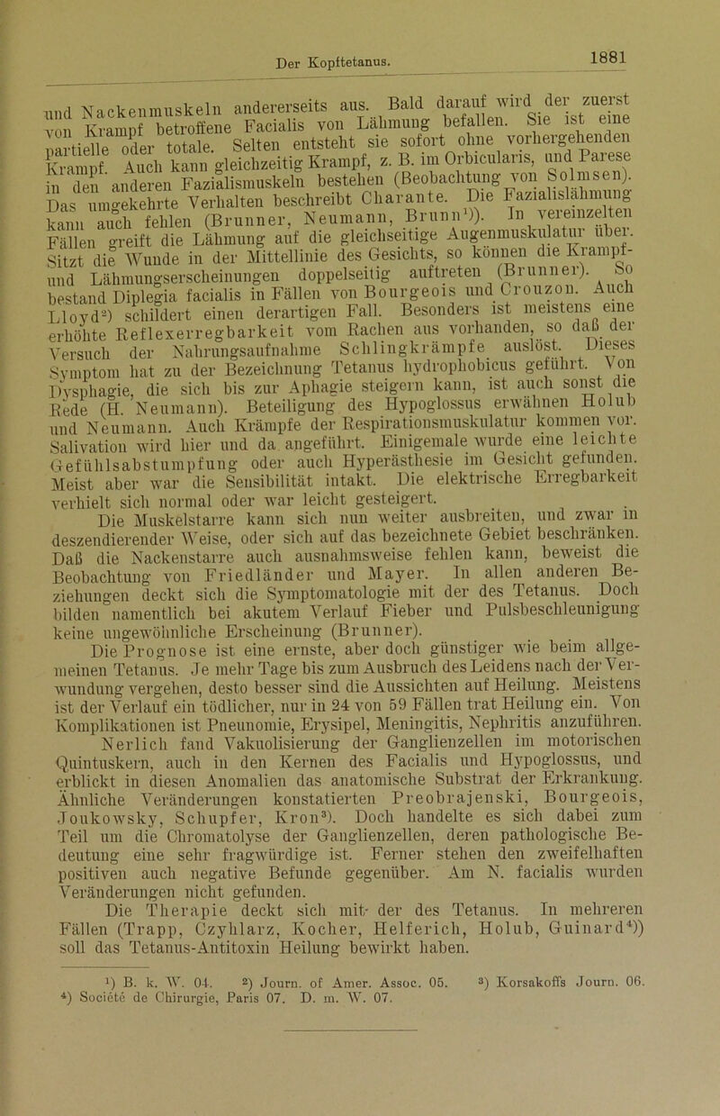 mul Nackenmuskeln andererseits aus. Bald darauf wird der zuerst vo Kramp betroffene Facialis von Lähmung befallen. Sie ist eine partielle oder totale. Selten entstellt sie sofort ohne vorhergehenden Krampf Auch kann gleichzeitig Krampf, z. B. im Orbicularis, und Paiese in den anderen Fazialismuskeln bestehen (Beobachtung von Solmsen). Das umgekehrte Verhalten beschreibt Cliarante. Die Fazialislähmung kamt auch fehlen (Brunner, Neumann, Brunn»)). In vereinzelten Fällen greift die Lähmung auf die gleichseitige Augenmuskulatur ubei. Sitzt die Wunde in der Mittellinie des Gesichts, so können die Kiampf- und Lähmungserscheinungen doppelseitig auftreten (Brunner). So bestand Diplegia facialis in Fällen von Bourgeois und Crouzon. Auch Lloyd2) schildert einen derartigen Fall. Besonders ist meistens eme erhöhte Reflexerregbarkeit vom Rachen aus vorhanden, so daß der Versuch der Nahrungsaufnahme Schlingkrämpfe auslost. Dieses Symptom hat zu der Bezeichnung Tetanus hydrophobicus geführt. Von Dysphagie, die sich bis zur Apliagie steigern kann, ist auch sonst die Rede (H Neumann). Beteiligung des Ilypoglossus erwähnen Holul) und Neumann. Auch Krämpfe der Respirationsmuskulatur kommen vor. Salivation wird hier und da angeführt. Einigemale wurde eine leichte Gefiililsabstumpfung oder auch Hyperästhesie im besieht gefunden Meist aber war die Sensibilität intakt. Die elektrische Erregbarkeit verhielt sich normal oder war leicht gesteigert. Die Muskelstarre kann sich nun weiter ausbreiten, und zwar m deszendierender Weise, oder sich auf das bezeichnete Gebiet beschränken. Daß die Nackenstarre auch ausnahmsweise fehlen kann, beweist die Beobachtung von Friedländer und Mayer. In allen andeien Be- ziehungen deckt sich die Symptomatologie mit der des Tetanus. Doch bilden namentlich bei akutem Verlauf Fieber und Pulsbeschleunigung keine ungewöhnliche Erscheinung (Brunner). Die Prognose ist eine ernste, aber doch günstiger wie beim allge- meinen Tetanus. Je mehr Tage bis zum Ausbruch des Leidens nach der Ver- wundung vergehen, desto besser sind die Aussichten auf Heilung. Meistens ist der Verlauf ein tödlicher, nur in 24 von 59 Fällen trat Heilung ein. Von Komplikationen ist Pneunomie, Erysipel, Meningitis, Nephritis anzuführen. Nerlich fand Vakuolisierung der Ganglienzellen im motorischen Quintuskern, auch in den Kernen des Facialis und Hypoglossus, und erblickt in diesen Anomalien das anatomische Substrat der Erkrankung. Ähnliche Veränderungen konstatierten Preobrajenski, Bourgeois, Joukowsky, Scliupfer, Krön3). Doch handelte es sich dabei zum Teil um die Chromatolyse der Ganglienzellen, deren pathologische Be- deutung eine sehr fragwürdige ist. Ferner stehen den zweifelhaften positiven auch negative Befunde gegenüber. Am N. facialis wurden Veränderungen nicht gefunden. Die Therapie deckt sich mit/ der des Tetanus. In mehreren Fällen (Trapp, Czyhlarz, Kocher, Helferich, Holub, Guinard4)) soll das Tetanus-Antitoxin Heilung bewirkt haben. )) B. k. AV. OJ. 2) Journ. of Amer. Assoc. 05. 4) Soeiete de Chirurgie, Paris 07. D. m. AV. 07. 3) Korsakoffs Journ. 06.