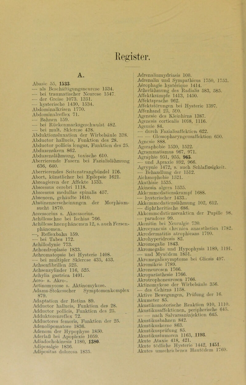 Register. A. Abasie 55. 1533- — als Beschäft igungsneurose 1534. — bei traumatischer Neurose 1547. — der Greise 1073. 1351. — hysterische 1430, 1534. Abdominalkrisen 1770. Abdominalreflex 71. — Bahnen 159. -—• bei Rückenmarksgeschwulst 482. — bei mult. Sklerose 438. Abduktionsluxation der Wirbelsäule 338. Abductor hallucis, Funktion des 28. Abductor pollicis longus, Funktion des 25. Abduzenskern 862. Abduzenslähmung, toxische 610. Aberrierende Fasern bei Fazialislähmung 636, 640. Aberrierendes Seitenstrangbündel 126. Abort, künstlicher bei Epilepsie 1621. Abreagieren der Affekte 1533. Abscessus cerebri 1118. Abscessus medullae spinalis 457. Absencen, gehäufte 1610. Abstinenzerscheinungen der Morphium- sucht 1870. Accessorius s. Akzcssorius. Achillessehne bei Ischias 766. Achillesschnenphänomcn 12, s. auch Fersen- phänomen. —, Reflexbahn 159. — bei Tabes 172. Aehillodynie 773. Achondroplasie 1833. Achromatopsie bei Hysterie 1408. — bei multipler Sklerose 435, 453. Achsenfibrillen 525. Achsenzylinder 116, 525. Achylia gastrica 1491. Acro- s. Akro-. Actinomycose s. Aktinomykose. Adams-Stokesscher Symptomenkomplex 879. Adaptation der Retina 89. Adductor hallucis, Funktion des 28. Adductor pollicis, Funktion des 25. Adduktorenreflex 72. Adductores femoris, Funktion der 25. Adenolipomatose 1836. Adenom der Hypophyse 1850. Aderlaß bei Apoplexie 1059. Adiadochokinesis 1180, 1380. Adiposalgie 1836. Adipositas dolorosa 1835. Adrenalinmydriasis 100. Adrenalin und Sympathicus 1750, 1753. Aerophagie hysterique 1414. Ätherlähmung des Radialis 583, 585. Affektkrämpfe 1413, 1450. Affektsprache 962. Affektstörungen bei Hysterie 1397. Affenhand 25, 590. Agenesic des Kleinhirns 1387. Agenesis corticalis 1098, 1116. Ageusie 84. — durch Fazialisaffektion 622. — -— Glcssopharyngeusaffektion 650. Agnosie 888. Agoraphobie 1520, 1522. Agrammatismus 967. 971. Agraphic 951, 955, 965. — und Apraxie 892, 966. Agrypnie 1472, s. auch Schlaflosigkeit. — Behandlung der 1512. Aichmophobie 1521. Akathisie 1535. Akinesia algera 1535. Akkcmmodationskrampf 1688. — hysterischer 1433.. Akkommodationslähmung 102, 612. — diphtheritische 686. Akkommcdaticnsreakticn der Pupille 98. — paradoxe 99. Akonitin bei Neuralgie 730. Akrocyancsis chrcnica anaesthetica 1782. Akrodermatitis atrophicans 1790. Akrohypevidrosis 82. Akromegalie 1843. Akromegalie und Hypophysis 1189, 1191. — und Myxödem 1851. Akromegaliesymptome bei Gliosis 497. Akromikrie 1789. Akroneurosen 1766. Akroparästhesie 1766. Akrotrophoneurosen 1766. Aktinomykose der Wirbelsäule 356. — des Gehirns 1158. Aktive Bewegungen, Prüfung der 16. Akumeter 85. Akustikomotorische Reaktion 910, 1110. Akustikusaffektionen, peripherische 64.r>. nach Salvarsaninjektion 645. Akustikusbahncn 842. Akustikuskerne 863. Akustikusprüfung 85. Akustikustumorcn 1163, 1193. Akute Ataxie 418, 421. Akute tödliche Hysterie 1442, 1451. Akutes uraechrk benes Hautödem 1769.