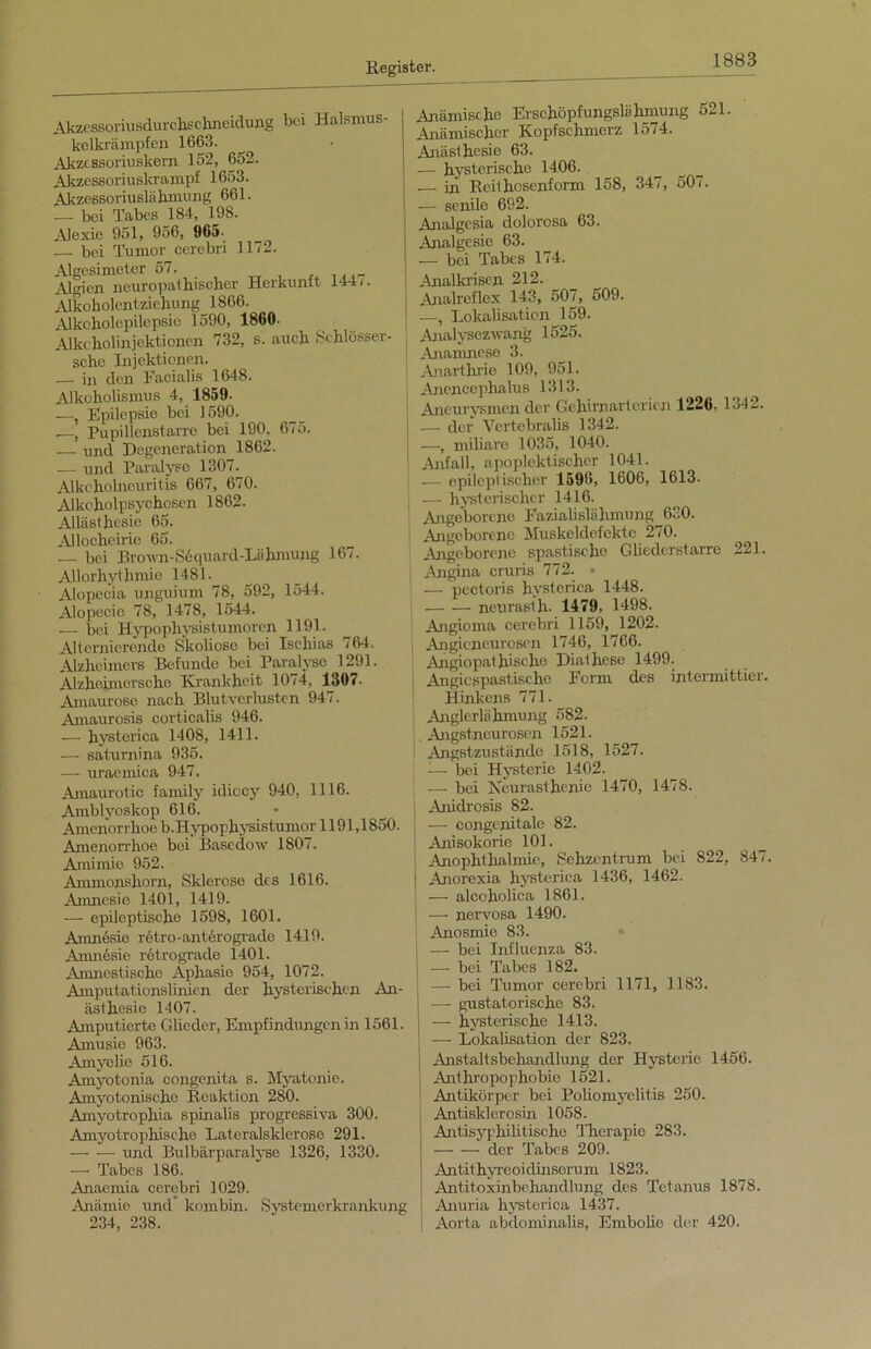 Akzessoriusdurchschneidung bei Halsmus- kelkrämpfen 1663. Akzcssoriuskern 152, 652. Akzessoriuskrampf 1653. Akzessoriuslähmung 661. — bei Tabes 184, 198. Alexie 951, 956, 965- bei Tumor cerebri 1172. Algesimeter 57. Algien neuropatbischer Herkunft 144/. Alkoholentziehung 1866. Alkoholcpilepsie 1590, 1860- Alke holin jektionen 732, s. auch Schlösser- seho Injektionen. — in den Facialis 1648. Alkoholismus 4, 1859. —, Epilepsie bei 1590. —, Pupillenstarre bei 190, 675. — und Degeneration 1862. — und Paralyse 1307. Alkoholneuritis 667, 670. Alkoholpsychosen 1862. Allästhesie 65. Allocheirie 65. — bei Brown-S6quard-Lähmung 167. Allorhythmic 1481. Alopecia unguium 78, 592, 1544. Alopecio 78, 1478, 1544. — bei Hypophysistumoren 1191. Alternierende Skoliose bei Ischias 764. Alzheimers Befunde bei Paralyse 1291. Alzheimorsche Krankheit 1074, 1307. Amaurose nach Blutverlusten 947. Amaurosis corticalis 946. ■—- hysterica 1408, 1411. — saturnina 935. — uraemica 947. Amaurotic family idiccy 940, 1116. Amblyoskop 616. Amenorrhoe b. Hypophysistumor 1191,1850. Amenorrhoe bei Basedow 1807. Amimie 952. Ammonshorn, Sklerose des 1616. Amnesie 1401, 1419. — epileptische 1598, 1601. Amnesie retro-anterograde 1419. Anmesie retrograde 1401. Amnestische Aphasie 954, 1072. Amputationslinien der hysterischen An- ästhesie 1407. Amputierte Glieder, Empfindungen in 1561. Amusie 963. Amyelie 516. Amyotonia congenita s. Myatonie. Amyotonische Reaktion 280. Amyotrophia spinalis progressiva 300. Amyotrophische Lateralsklerose 291. — — und Bulbärparalyse 1326, 1330. — Tabes 186. Anaemia cerebri 1029. Anämie und kombin. Systemerkrankung 234, 238. Anämische Erschöpfungslähmung 521. Anämischer Kopfschmerz 1574. Anästhesie 63. — hysterische 1406. — in Rcithosenform 158, 347, 507. — senile 692. Analgesia dolorosa 63. Analgesie 63. — bei Tabes 174. Analkrisen 212. i Analreflex 143, 507, 509. i •—, Lokalisation 159. ; Analysezwang 1525. i Anamnese 3. Anarthrie 109, 951. Anencephalus 1313. Aneurysmen der Gehirnarterien 1226, 1342. I — der Vertebralis 1342. —, miliare 1035, 1040. Anfall, äpoplektischer 1041. — epileptischer 1596, 1606, 1613. i — hysterischer 1416. ' Angeborene Fazialislähmung 630. Angeborene Muskeldefekte 270. Angeborene spastische Gliedcrstarro 221. Angina cruris 772. * — pectoris hysterica 1448. neurasth- 1479. 1498. Angioma cerebri 1159, 1202. Angioneurosen 1746, 1766. Angiopat bische Diathese 1499. Angicspastische Form des intermittier. Hinkens 771. Anglerlähmung 582- Angstneurosen 1521. Angstzustände 1518, 1527. — bei Hysterie 1402. — bei Neurasthenie 1470, 1478. Anidrosis 82. —- congenitale 82. Anisokorie 101. Anophthalmie, Sehzentrum bei 822, 847. j Anorexia hysterica 1436, 1462. — alcoholica 1861. — nervosa 1490. Anosmie 83. , — bei Influenza 83. — bei Tabes 182. — bei Tumor cerebri 1171, 1183. — gustatorische 83. ■—- hysterische 1413. -—- Lokalisation der 823. j Anstaltsbehandlung der Hysterie 1456. | Anthropophobie 1521. Antikörper bei Poliomyelitis 250. Antisklcrosin 1058. Antisyphilitische Therapie 283. der Tabes 209. Antithyreoidinserum 1823. Antitoxinbehandlung des Tetanus 1878. I Anuria hysterica 1437. | Aorta abdominalis, Embolie der 420.