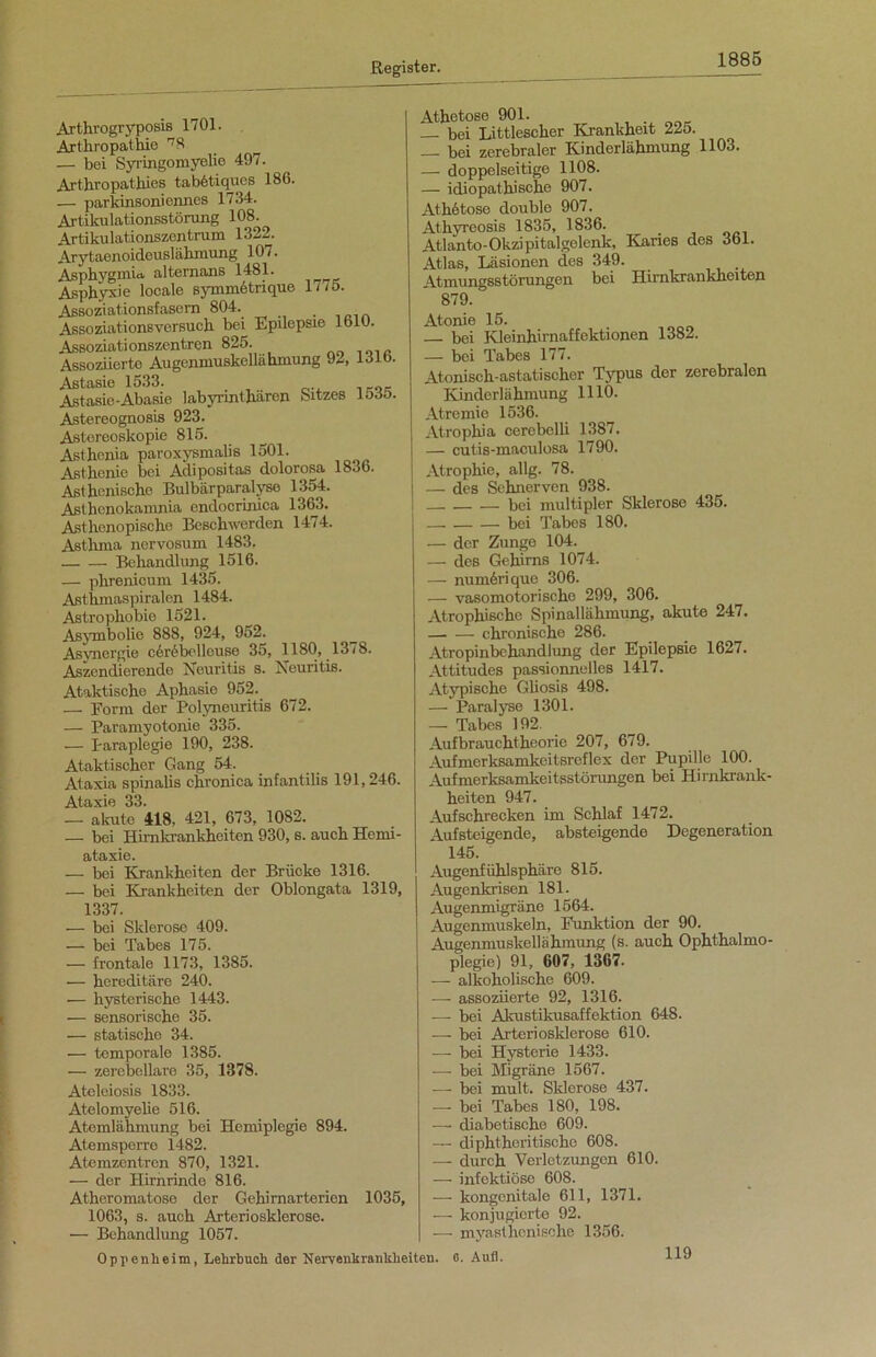 Arthrogryposis 1701. Arthropathie 78 ^ — bei Syringomyelie 497. Arthropatkies tabötiques 186. — parkinsoniennes 1734. Artikulationsstörung 108. Artikulationszentrum 1322. Arytaenoideuslähmung 107. Asphygmia alternans 1481. Asphyxie locale symmetrique 1775. Assoziationsfasern 804. Assoziationsversuch bei Epilepsie 1610. Assoziationszentrcn 825. Assoziierte Augenmuskella hmung 92, 131 b. Astasie 1533. Astasie-Abasie labynntharen Sitzes 1535. Astereognosis 923. Astoreoskopie 815. Asthenia paroxysmalis 1501. Asthenie bei Adipositas dolorosa 1836. Asthenische Bulbärparalyse 1354. Asthenokamnia endocrinica 1363. Asthenopische Beschwerden 1474. Asthma nervosum 1483. Behandlung 1516. — phrenicum 1435. Asthmaspiralen 1484. Astrophobie 1521. Asymbolie 888, 924, 952. Asvnergie c&Abellouse 35, 1180, 13/8. Aszendierende Neuritis s. Neuritis. Ataktische Aphasie 952. — Form der Polyneuritis 672. — Paramyotonie 335. — Paraplegie 190, 238. Ataktischer Gang 54. Ataxia spinalis chronica infantilis 191,246. Ataxie 33. — akute 418, 421, 673, 1082. — bei Himkrankheiten 930, s. auch Hemi- ataxie. — bei Krankheiten der Brücke 1316. — bei Krankheiten der Oblongata 1319, 1337. — bei Sklerose 409. — bei Tabes 175. •— frontale 1173, 1385. — hereditäre 240. — hysterische 1443. — sensorische 35. — statische 34. — temporale 1385. — zerebellare 35, 1378. Ateleiosis 1833. Atelomyelie 516. Atemlähmung bei Hemiplegie 894. Atemsperre 1482. Atemzentren 870, 1321. — der Hirnrinde 816. Atheromatose der Gehirnarterien 1035, 1063, s. auch Arteriosklerose. — Behandlung 1057. Athetose 901. — bei Littlescher Krankheit 225. — bei zerebraler Kinderlähmung 1103. — doppelseitige 1108. — idiopathische 907. Athötose double 907. Athyreosis 1835, 1836. Atlanto- Okzi pitalgelenk, Karies des 361. Atlas, Läsionen des 349. Atmungsstörungen bei Hirnkrankheiten 879. Atonie 15. . bei Kleinhirnaffektionen 1382. — boi Tabes 177. Atoniscli-astatischer Typus der zerebralen Kinderlähmung 1110. Atreinie 1536. Atrophia cerebelli 1387. — cutis-maculosa 1790. Atrophie, allg. 78. — des Sehnerven 938. bei multipler Sklerose 435. bei Tabes 180. — der Zunge 104. — des Gehirns 1074. — numörique 306. — vasomotorische 299, 306. Atrophische Spinallähmung, akute 247. chronische 286. Atropinbehandlung der Epilepsie 1627. Attitudes passionnelles 1417. Atypische Güosis 498. — Paralyse 1301. — Tabes 192. Aufbrauchtheorie 207, 679. Aufmerksamkeitsreflex der Pupille 100. Aufmerksamkeitsstörungen bei Hirnkrank- heiten 947. Auf schrecken im Schlaf 1472. Aufsteigende, absteigende Degeneration 145. Augenfühlsphäre 815. Augenkrisen 181. Augenmigräne 1564. Augenmuskeln, Punktion der 90. Augenmuskellähmung (s. auch Ophthalmo- plegie) 91, 607, 1367. — alkoholische 609. —- assoziierte 92, 1316. — bei Akustikusaffektion 648. — bei Arteriosklerose 610. — bei Hysterie 1433. — bei Migräne 1567. -—• bei mult. Sklerose 437. — bei Tabes 180, 198. — diabetische 609. — diphtheritische 608. — durch Verletzungen 610. — infektiöse 608. — kongenitale 611, 1371. — konjugierte 92. — myasthenische 1356. Oppenheim, Lehrbuch der Nervenkrankheiten, o. Aufl. 119