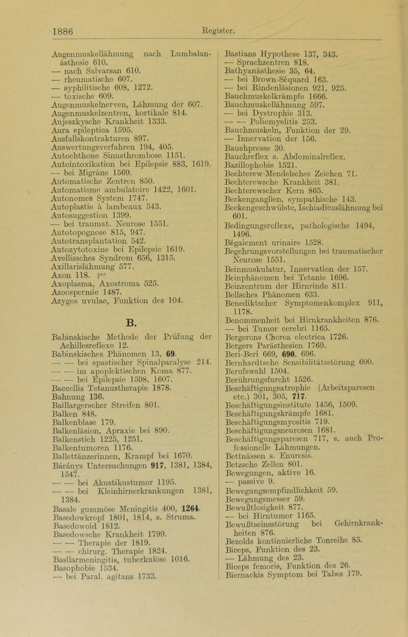 Augenmuskellähmung nach Lumbalan- ästhesie 610. — nach Salvarsan 610. — rhoumatische 607. — syphilitische 608, 1272. ■— toxische 609. Augenmuskelnerven, Lähmung der 607. Augenmuskelzentren, kortikale 814. Aujeszkysche Krankheit 1333. Aura epileptica 1595. Ausfallskontrakturen 897. Auswertungsverfahren 194, 405. Autochthone Sinusthrombose 1151. Autointoxikation bei Epilepsie 883, 1619. — bei Migräne 1569. Automatische Zentren 850. Automatisme ambulatoire 1422, 1601. Autonomes System 1747. Autoplastie ä lambeaux 543. Autosuggestion 1399. — bei traumat. Neurose 1551. Autotopognose 815, 947. Autotransplantation 542. Autozytotoxine bei Epilepsie 1619. Avellissches Syndrom 656, 1315. Axillarislähmung 577. Axon 118. r Axoplasma, Axostroma 525. Azoospermie 1487. Azygos uvulae, Funktion des 104. B. Babinskische Methode der Prüfung der Achillesreflexe 12. Babinskisches Phänomen 13, 69- bei spastischer Spinalparalyse 214. im apoplektischen Koma 877. — — bei Epilepsie 1598, 1607. Baccellis Tetanustherapie 1878. Bahnung 136. Baillargerscher Streifen 801. Balken 848. Balkenblase 179. Balkenläsion, Apraxie bei 890. Balkenstich 1225, 1251. Balkentumoren 1176. Ballettänzerinnen, Krampf bei 1670. Bäranys Untersuchungen 917, 1381, 1384, 1547. bei Akustikustumor 1195. boi Kleinhirnorkrankungen 1381, 1384. Basale gummöse Meningitis 400, 1264. Basedowkropf 1801, 1814, s. Struma. Basedowoid 1812. Basedowsche Krankheit 1799. Therapie der 1819. Chirurg. Therapie 1824. Basilarmeningitis, tuberkulöse 1016. Basophobie 1534. — bei Paral. agitans 1733. Bastians Hypothese 137, 343. — Sprachzentren 818. Bathyanästhesie 35, 64. — bei Brown-Sequard 163. — bei Rindenläsionen 921, 925. Bauchmuskelkrämpfe 1666. Bauchmuskellähmung 597. —- bei Dystrophie 313. Poliomyelitis 253. Bauchmuskeln, Funktion der 29. — Innervation der 156. Bauchpresse 30. Bauchreflex s. Abdominalreflex. Bazillophobie 1521. Bechterew-Mendelsches Zeichen 71. Bechterewsche Krankheit 381. Bechterewscher Kern 865. Beckenganglien, sympathische 143. Beckengeschwülste, Ischiadicuslähmung bei 601. Bedingungsreflexe, pathologische 1494, 1496. Begaiement urinaire 1528. Begehrungsvorstellungen bei traumatischer Neurose 1551. Beinmuskulatur, Innervation der 157. Beinphänomen bei Tetanie 1696. Beinzentrum der Hirnrinde 811. Bellsches Phänomen 633. ! Benediktscher Symptomenkomplex 911, 1178. Benommenheit bei Himkrankheiten 876. — bei Tumor cerebri 1165. Bergerons Chorea electrica 1726. Bergers Parästhesien 1769. Beri-Beri 669, 690. 696. Bernhardtsche Sensibilitätsstörung 600. Berufswahl 1504. Berührungsfurcht 1526. Beschäftigungsatrophie (Arbeitsparesen etc.) 301, 305, 717. Beschäftigungsinstitute 1456, 1509. Beschäftigungskrämpfe 1681. Beschäftigungsmyositis 719. Beschäftigungsneurosen 1681. Beschäftigungsparesen 717, s. auch Pro- fessionelle Lähmungen. Bettnässen s. Enuresis. Bctzsche Zellen 801. Bewegungen, aktive 16. — passive 9. Bewegungsempfindlichkeit 59. Bewegungsmesser 59. Bewußtlosigkeit 877. — bei Hirntumor 1165. Bewußtseinsstörung bei Gehirnkrank- heiten 876. Bezolds kontinuierliche Tonreihe 85. Biceps, Punktion des 23. — Lähmung des 23. Biceps femoris, Funktion des 26. Biernackis Symptom bei Tabes 179.