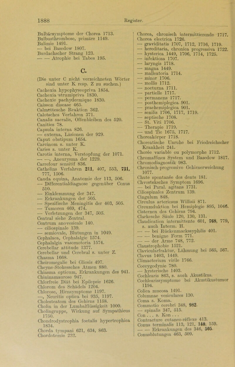 Bulbärsymptome der Chorea 1713. Bulbusthrombose, primäre 1149. Bulimie 1491. — bei Basedow 1807. Burdachschcr Strang 123. Atrophie bei Tabes 195. c. (Die unter C nicht verzeichneten Wörter sind unter K resp. Z zu suchen.) Cachexia hypophyseopriva 1854. Cachexia -strumipriva 1830. Cachexie pachydermiquo 1830. Caisson disease 465. Calmettesche Reaktion 362. Calotsches Verfahren 371. Canalis sacralis, Offenbleiben des 520. Canities 78. Capsula interna 826. — externa, Läsionen der 929. Caput obstipum 1654. Carcinom s. unter K. Caries s. unter K. Carotis interna, Verstopfung der 1071. —• —, Aneurysma der 1229. Carrefour sensitif 836. Cathelins Verfahren 211, 407, 553, 731, 777, 1506. Cauda equina, Anatomie der 113, 506. — Differentialdiagnose ' gegenüber Conus 510. — Einklemmung der 347. — Erkrankungen der 505. — Spezifische Meningitis der 403, 505. — Tumoren 469, 474. — Verletzungen der 347, 505. Central siehe Zentral. Centrum anovesicale 140. — ciliospinale 139. — semiovale, Blutungen in 1049. Cephalaea, Cephalalgie 1574. Cephalalgia vasomotoria 1574. Cerebellar attitude 1377. Cerebellar und Cerebral s. unter Z. Chasma 1668. Cheiromegalie bei Gliosis 497. Cheyne-Stokesschcs Atmen 880. Chiasma opticum, Erkrankungen des 941. Chininamaurose 947. Chlorfreie Diät bei Epilepsie 1626. Chlorom des Schädels 1204. Chlorose, Hirnsymptome 1197. —, Neuritis optica bei 935, 1197. Cholesteatom des Gehirns 1158. Cholin in der Lumbalflüssigkeit 1000. Cholingruppc, Wirkung auf Sympathicus 1750. Chondrodystrophia foetalis hypertrophica 1834. Chorda tympani 621, 634, 863. Chordotomie 232. Chorea, chronisch intermittierende 1717. Chorea electrica 1726. — graviditatis 1707, 1712, 1716, 1719. — hereditaria, chronica progressiva 1722. — hysterica 1449, 1706, 1714, 1725. — infektiosa 1707. — laryngis 1718. — magna 1449. — malleatoria 1714. — minor 1706. — mollis 1712. — nocturna 1711. — partielle 1717. — permanens 1717. — posthemiplegica 901. — praehemiplegiea 901. — senilis 1706, 1717, 1719. — septische 1708. — St. Viti 1706. — Therapie 1719. — und Tic 1675, 1717. Choreakörper 1718. Choreatische Unruhe bei Friedreichscher Krankheit 241. Choree variable ou polymorphe 1712. Chromaffines System und Basedow 1817. Chromodiagnostik 983. Chronisch-progressive Gehirnerweichung 1077. Chute spontanöe des dents 181. Chvosteksches Symptom 1696. — bei Paral. agitans 1731. Ciliospinalcs Zentrum 139. Cingulum 848. Circulus arteriosus Willisii 871. Circumduktion bei Hemiplegie 895, 1046. Cisterncn des Gehirns 794. Clarkesche Säule 120, 130, 131. Claudication intermittente 601, 768, 779, s. auch Interm. H. bei Rückenmarkssyphilis 401. benigne Form 771. der Arme 748, 772. Claustrophobie 1521. Clavicularfraktur, Lähmung bei 565, 567. Clavus 1403, 1449. Climacterium virile 1766. Coccygodynie 780. — hysterische 1403. Cochlearis 863, s. auch Akustikus. Cochlcarissymptomo bei Akustikustumor 1194. Colica mucosa 1491. Columnae vesiculares 130. Coma s. Koma. Commotio cerebri 348, 982- — spinalis 347, 515. Con ... s. Kon ... Contracture cutanco-r6f!exe 413. Conus terminalis 113, 121, 140, 159. Erkrankungen des 346, 505. Conusblutungen 463, 509.