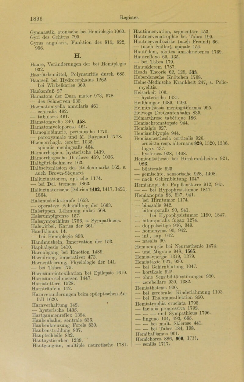 Gymnastik, atonisclie bei Hemiplegie 1060. Gym des Gehirns 795. Gyrus angularis, Funktion des 815, 822, 956. H. Haare, Veränderungen der bei Hemiplegie 932. Haarfärbemittel, Polyneuritis durch 685. Haarseil bei Hydrocephalus 1262. — bei Wirbelkaries 369. Hackenfuß 27. Hämatom der Dura mater 973, 978. — des Sehnerven 935. Haematomyelia annularis 461. — centralis 462. — tubularis 461. Hämatomyelie 340, 458- Hämatomyeloporose 464. Hämoglobinurie, periodische 1770. — paroxysmale und M. Raynaud 1778. Haemorr hagia cerebri 1035. — spinalis meningealis 464. Hämorrhagien, hysterisch« 1439. Hämorrhagische Diathese 459, 1036. Halbgürtelschmerz 163. Halbseitenläsion des Rückenmarks 162, s. auch Brown-Sequard. Halluzinationen, optische 1174. — bei Del. tremens 1863. Halluzinatorische Delirien 1402,1417,1421, 1864. Halsmuskelkrämpfe 1653. — operative Behandlung der 1663. Halsrippen, Lähmung dabei 568. Halsrumpfgrenze 157. Halssympathikus 1756, s. Sympathicus. Halswirbel, Karies der 361. Handklonus 14. — bei Hemiplegie 898. Handmuskeln, Innervation der 153. Haphalgesie 1410. Harnabgang bei Emotion 1489. Harndrang, imperativer 473. Harnentleerung, Physiologie der 141. — bei Tabes 175. Hamsäureintoxikation bei Epilepsie 1619. Harnsäureschmerzen 1447. Harnstottern 1528. Hamträufcln 142. Harnveränderungen beim epileptischen An- fall 1620. Harnverhaltung 142. — hysterische 1435. Hartgaumenreflex 1354. Haubenbahn, zentrale 835. Haubenkreuzung Forels 830. Haubenstrahlung 837. Hauptschleife 832. Hautcysticerken 1239. Hautgangrän, multiple neurotische 1781. 1 Hautinnervation, segmentäre 153. I Hautnervenatrophie bei Tabes 199. Hautnervenbezirke (nach Freund) 66. — (nach Soiffer), spinale 154. Hautödem, akutes umschriebenes 1769. Hautreflexe 69, 135. — bei Tabes 179. Hautsklerem 1787. Heads Theorie 62, 129, 533 Heberdensche Knötchen 1768. Heine-Medinsche Krankheit 247, s. Polio- myelitis. Heiserkeit 106. — hysterische 1431. Heißhunger 1489, 1490. Helmintluasis meningitiformis 995. Helwegs Dreikantenbahn 835. Hemarthi'ose tabetique 186. Hemiachromatopsie 944. Henüalgie 927. Hemiambly'opie 944. Hemianaesthesia corticalis 926. — cruciata resp. alternans 929, 1320, 1336. — fugax 437. — hysterica 928, 1408. Henü anästhesie bei Hirnkrankheiten 921, 926. — bilaterale 925. — gemischte, sensorische 928, 1408. — nach Gehirnblutung 1047. Hemianopische Pupillenstarre 912, 945. bei Hypophvsistumor 1847. Hemianopsia 88, 927, 941. — bei Hirntumor 1174. — binasalis 942. — bitemporalis 90, 941. bei Hypophysistumor 1190, 1847. — bitemporalis fugax 1274. — doppelseitige 946, 949. — homonyma 90, 942. — inf., sup. 942. — nasalis 90. Hemianopsie bei Neurasthenie 1474. — und Migräne 948, 1565. Hemiasynergie 1319, 1379. Hemiataxie 927, 930. — bei Gehirnblutung 1047. — kortikale 922. — ohne Sensibilitätsstörungen 930. — zerebellare 930, 1382. Hemiathetcsis 900. — bei zerebraler Kinderlähmung 1103. — bei Thalamusaffektion 850. Hemiatrophia cruciata 1795. — facialis progressiva 1792. und Sympathicus 1796. — linguae 104, 493, 665. bei mult. Sklerose 441. bei Tabes 184, 198. Hemiballismus 901. Hcmichorea 886, 900, 171J» — senilis 1717.