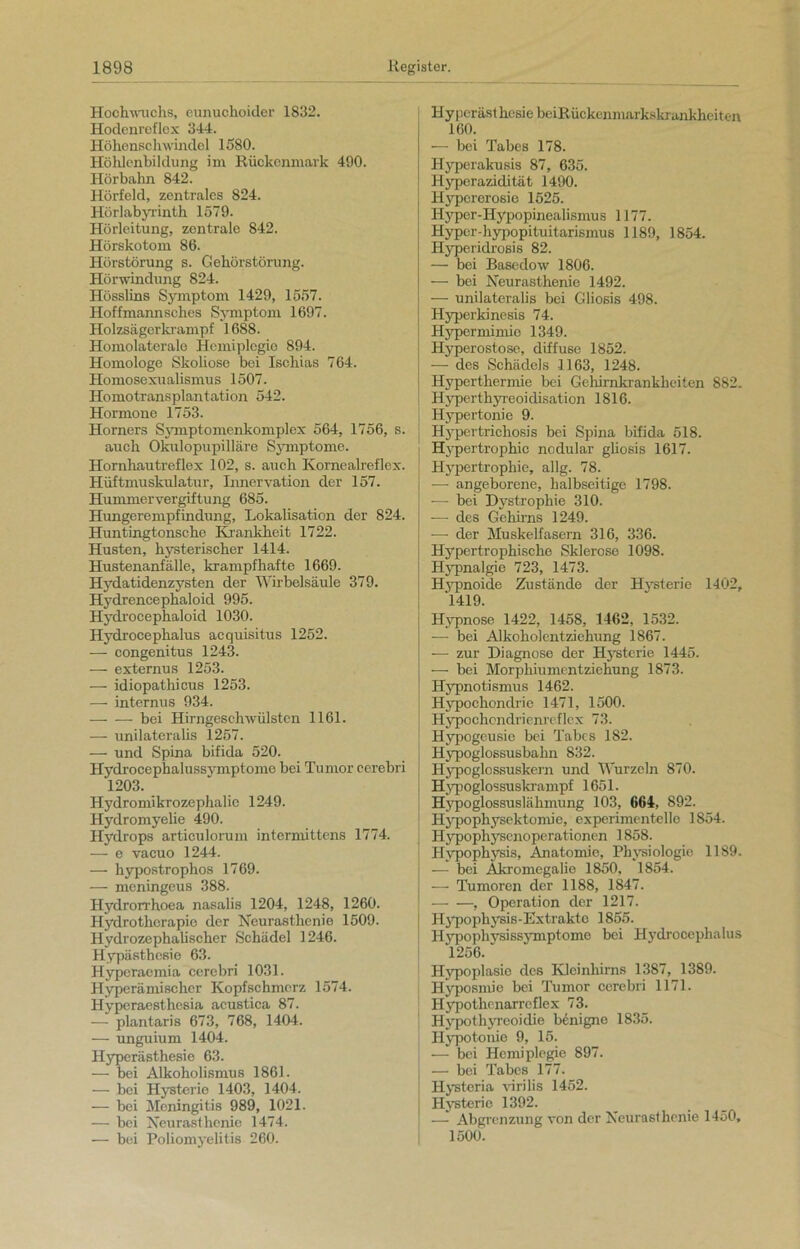 Hochwaichs, eunuchoider 1832. Hodenreflex 344. Höhenschwindel 1580. Höhlenbildung im Rückenmark 490. Hörbahn 842. Hörfeld, zentrales 824. Hörlabyrinth 1579. Hörleitung, zentrale 842. Hörskotom 86. Hörstörung s. Gehörstörung. Hörwindung 824. Hösslins Symptom 1429, 1557. Hoffmannsches Symptom 1697. Holzsägerkrampf 1688. Homolaterale Hemiplegie 894. Homologe Skoliose bei Ischias 764. Homosexualismus 1507. Homotransplantation 542. Hormone 1753. Horners Symptomenkomplex 564, 1756, s. auch Okulopupilläre Symptome. Hornhautreflex 102, s. auch Ivornealreflex. Hüftmuskulatur, Innervation der 157. Hummervergiftung 685. Hungerempfindung, Lokalisation der 824. Huntingtonsche Krankheit 1722. Husten, hysterischer 1414. Hustenanfälle, krampfhafte 1669. Hydatidenzysten der Wirbelsäule 379. Hydrencephaloid 995. Hydrocephaloid 1030. Hydrocephalus acquisitus 1252. — congenitus 1243. — externus 1253. — idiopathicus 1253. — internus 934. — — bei Hirngeschwülsten 1161. — unilateralis 1257. — und Spina bifida 520. Hydrocephalussymptome bei Tumor cerebri 1203. Hydromikrozephalie 1249. Hydromyelie 490. Hydrops articulorum intermittens 1774. — e vacuo 1244. — hypostrophos 1769. — meningeus 388. Hydrorrhoea nasalis 1204, 1248, 1260. Hydrotherapie der Neurasthenie 1509. Hydrozephalischer Schädel 1246. Hypästhesie 63. Hyperaemia cerebri 1031. Hyperämischer Kopfschmerz 1574. Hyperaesthesia acustica 87. — plantaris 673, 768, 1404. — unguium 1404. Hyperästhesie 63. — bei Alkoholismus 1861. — bei Hysterie 1403, 1404. — bei Meningitis 989, 1021. — bei Neurasthenie 1474. — bei Poliomyelitis 260. Hyperästhesie bciRückenmarkskrankhciten 160. — bei Tabes 178. Ilyperakusis 87, 635. Hyperazidität 1490. Ilypcrerosie 1525. Hyper-Hypopinealismus 1177. Hyper diypopituitarismus 1189, 1854. Hyperidrosis 82. — bei Basedow 1806. — bei Neurasthenie 1492. — unilateralis bei Oliosis 498. Hyperkinesis 74. Hypermimie 1349. Hyperostose, diffuse 1852. — des Schädels 1163, 1248. Hyperthermie bei Gehirnkrankheilen 882. Hyperthyreoidisation 1816. Hypertonie 9. Hypertrichosis bei Spina bifida 518. Hypertrophie nodular gliosis 1617. Hypertrophie, allg. 78. — angeborene, halbseitige 1798. — bei Dystrophie 310. — des Gehirns 1249. — der Muskelfasern 316, 336. Hypertrophische Sklerose 1098. Hypnalgie 723, 1473. Hypnoide Zustände der Hysterie 1402, '1419. Hypnose 1422, 1458, 1462, 1532. — bei Alkoholentziehung 1867. — zur Diagnose der Hysterie 1445. — bei Morphiumentziehung 1873. Hypnotismus 1462. Hypochondrie 1471, 1500. Hypochondrienreflex 73. Hypogeusie bei Tabes 182. j Hypoglossusbahn 832. [ Hypoglos,suskern und Wurzeln 870. Hypoglossuskrampf 1651. Hypoglossusläkmung 103, 664, 892. Hypophysektomie, experimentelle 1854. | Hypophysenoperationen 1858. Hypophysis, Anatomie, Physiologie 1189. — bei Akromegalie 1850, 1854. — Tumoren der 1188, 1847. , Operation der 1217. Hypophysis-Extrakte 1855. Hypophvsissymptome bei Hydrocephalus 1256. Hypoplasie des Kleinhirns 1387, 1389. Hyposmie bei Tumor cerebri 1171. Hypothcnarreflex 73. Hypothyreoidie benigne 1835. Hypotonie 9, 15. — bei Hemiplegie 897. — bei Tabes 177. Ilystcria virilis 1452. | Hysterie 1392. | — Abgrenzung von der Neurasthenie 1450, 1500.