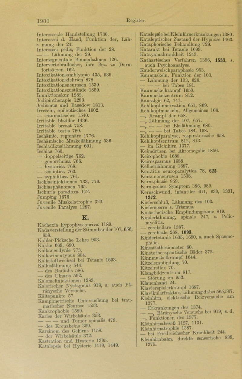 Interosseale Handstellung 1730. Interossei d. Hand, Funktion der, Läh- i» mung der 24. Interossei pedis, Funktion der 28. Lähmung der 29. Intersogmentale Binnenbahnen 126. Intervertebrallöcher, ihre Bez. zu Dorn- fortsätzon 162. Intoxikationsamblyopie 435, 939. Intoxikationsdelirien 878. Intoxikationsneurosen 1539. Intoxikationszustände 1859. Inunktionskur 1282. Jodipintherapie 1283. Jodismus und Basedow 1813. Irresein, epileptisches 1602. — traumatisches 1540. Irritable bladder 1436. Irritable breast 758. Irritable testis 780. Ischämie, regionäre 1776. Ischämische Muskellähmung 536. Ischiadikuslähmung 601. Ischias 760. — doppelseitige 762. — gonorrhoica 766. — hysterica 768. — scoliotica 763. — syphiütica 761. Ischiasinjektionen 733, 776. Ischiasphänomen 765. Ischuria paradoxa 142. Jumping 1676. Juvenile Muskelatrophie 320. Juvenile Paralyse 1287. K. Kachexia hypophyseopriva 1189. Kadaverstellung der Stimmbänder 107, 656, 658. Kahler-Picksche Lehre 903. Kakke 669, 690. Kalkaneodynie 773. Kalkarinentypus 804. Kalkstoffwechsel bei Tetanie 1693. Kalluslähmung 544. — des Radialis 586. — des Ulnaris 592. Kalomelinjektionen 1283. Kalorischer Nystagmus 918, s. auch Bä- ränysche Versuche. Kälte punkte 57. Kampimetrische Untersuchung bei trau- matischer Neurose 1553. Kankrophobie 1589. Karies der Wirbelsäule 353. und Tumor spinalis 479. — des Kreuzbeins 359. Karzinom des Gehirns 1158. — der Wirbelsäule 372. Kastration und Hysterie 1395. Katalepsie bei Hysterie 1419, 1449. Katalepsie bei Kleinhimerkrankungen 1380 • Kataleptischer Zustand der Hypnose 1463. Kataphorische Behandlung 729. Katarakt bei Tetanie 1699. Katayamakrunkhoit 1243. Kathartisches Verfahren 1396, 1533, s. auch Psychoanalyse. Kauderwelschparaphasie 953. Kaumuskeln, Funktion der 103. — Lähmung der 103, 626. bei Tabes 181. Kaumuskel krampf 1650. Kaumuskelzentrum 812. Kausalgie 62, 747. Kehlkopfinnervation 651, 869. Kehlkopfmuskeln, Allgemeines 106. —, Krampf der 658. —, Lähmung der 107, 657. —, bei Bleilähmung 680. —, bei Tabes 184, 198. Kehlkopfparalyse, respiratorische 658. Kehlkopfzentrum 812, 813. — im Kleinhirn 1377. Keimdrüsen bei Akromegalie 1856. Keirophobie 1688. Keirospasmus 1688. Kellnerlähmung 1687. Keratitis neuroparalytica 78, 625- Keraunoneurosen 1538. Kernaphasie 959. Kemigsches Symptom 386, 989. Kemschwund, infantiler 611, 630, 1331, 1372. .Kieferschluß, Lähmung des 103. Kiefersperre s. Trismus. Kinästhetische Empfindungszone 819. Kinderlähmung, spinale 247, s. Polio- myelitis. — zerebellare 1387. — zerebrale 268, 1093- Kindertetanie 1635, 1690, s. auch Spasmo- philie. Kinesiästhesiometer 60. Kinetotherapeutische Bäder 372. Kinnmuskelkrampf 1644. Kitzelempfindung 70. Kitzelreflex 70. Klangbildzentrum 817. — Störung im 953. Klauenhand 24. Klavierspielerkrampf 1687. KJavikularfraktur, Lähmung dabei 565,567. Kleinhirn, elektrische Rcizversuche am 1377. — Erkrankungen des 1374. . Büränyscho Versuche bei 919, s. d. —, Funktionen des 1377. Klcinliirnabszeß 1127, 1131. Kleinhirnatrophie 1387. — bei Friedreichscher Krankheit 244. Klcinhirnbalin, direkte sensorische 839, 1375.