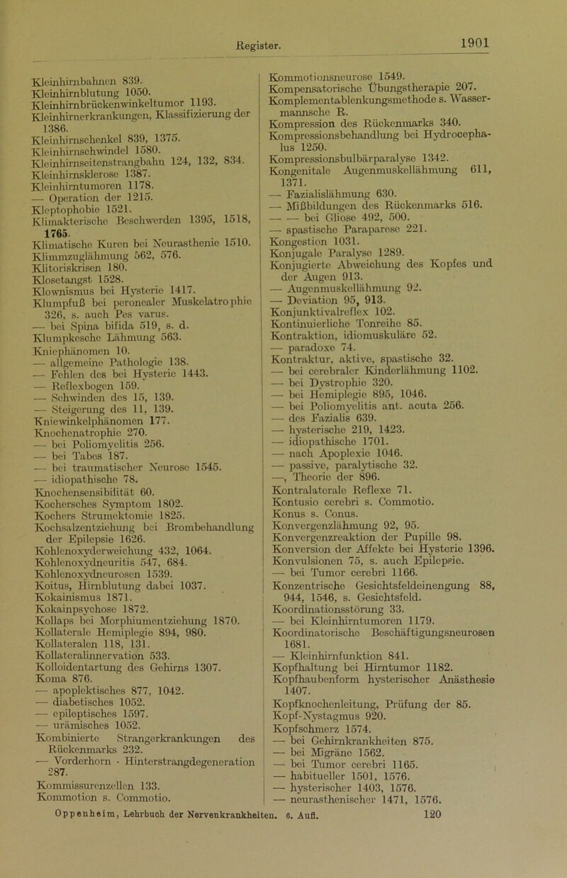 Kleinhirnbahncn 839. Kleinhirnblutung 1050. Kleinhimbrückenwinkeltumor 1193. Kleinhirnerkrankungen, Klassifizierung der 1386. Kleinhirnschenkel 839, 1375. Kleinhirnschwindel 1580. Kleinhirnseitenstrangbahn 124, 132, 834. Kleinhirnsklerose 1387. Kleinhimtumoren 1178. — Operation der 1215. Klcptophobie 1521. Klimakterische Beschwerden 1395, 1518, 1765. Klimatische Kuren bei Neurasthenie 1510. Klimmzuglähmung 562, 576. Klitoriskrisen 180. Klosetangst 1528. Klownismus bei Hysterie 1417. Klumpfuß bei peronealer Muskelatrophie 326, s. auch Pes varus. — bei Spina bifida 519, s. d. Klumpkesche Lähmung 563. Kniephänomen 10. — allgemeine Pathologie 138. — Fehlen des bei Hysterie 1443. — Reflexbogen 159. — Schwinden des 15, 139. — Steigerung des 11, 139. Kniewinkelphänomen 177. Knochenatrophie 270. — bei Poliomyelitis 256. — bei Tabes 187. — bei traumatischer Neurose 1545. — idiopathische 78. Knochensensibilität 60. Kochersches Symptom 1802. Kochers Strumektomie 1825. Kochsalzentziehung bei Brombehandlung der Epilepsie 1626. Kohlcnoxydc/rweichung 432, 1064. Kohlenoxydneuritis 547, 684. Kohlenoxydneurosen 1539. Koitus, Hirnblutung dabei 1037. Kokainismus 1871. Kokainpsychose 1872. Kollaps bei Morphiumentziehung 1870. Kollaterale Hemiplegie 894, 980. Kollateralen 118, 131. Kollateralinnervation 533. Kolloidentartung des Gehirns 1307. Koma 876. — apoplektisches 877, 1042. — diabetisches 1052. — epileptisches 1597. —- urämisches 1052. Kombinierte Strangerkrankungen des Rückenmarks 232. — Vorderhorn - Hinterstrangdegeneration 287. Kommissurenzellen 133. Kommotion s. Commotio. Oppenheim, Lehrbuch der Nervenkrankheiten. Kommotionsneurose 1549. Kompensatorische Übungstherapic 207. Komplemcntablenkungsmcthode s. Wassor- mannsclie R. Kompression des Rückenmarks 340. Kompressionsbehandlung bei Hydrocepha- lus 1250. Kompressionsbulbärparalyse 1342. Kongenitale Augenmuskellähmung 611, 1371. — Fazialislähmung 630. — Mißbildungen des Rückenmarks 516. bei Gliose 492, 500. — spastische Paraparesc 221. Kongestion 1031. Konjugale Paralyse 1289. Konjugierte Abweichung des Kopfes und der Augen 913. — Augcnmuskellähmung 92. — Deviation 95, 913. Konjunktivalreflex 102. Kontinuierliche Tonreihe 85. Kontraktion, idiomuskuläre 52. — paradoxe 74. Kontraktur, aktive, spastische 32. — bei cerebraler Kinderlähmung 1102. — bei Dystrophie 320. — bei Hemiplegie 895, 1046. — bei Poliomyelitis ant. acuta 256. — des Fazialis 639. — hysterische 219, 1423. — idiopathische 1701. — nach Apoplexie 1046. — passive, paralytische 32. —, Theorie der 896. Kontralatcrale Reflexe 71. Kontusio cerebri s. Commotio. Konus s. Conus. Konvergenzlähmung 92, 95. Konvergenzreaktion der Pupille 98. Konversion der Affekte bei Hysterie 1396. Konvulsionen 75, s. auch Epilepsie. — bei Tumor cerebri 1166. Konzentrische Gesichtsfeldeinengung 88, 944, 1546, s. Gesichtsfeld. Koordinationsstörung 33. — bei Kleinhirntumoren 1179. Koordinatorisclie Beschäftigungsneurosen 1681. — Kleinhirnfunktion 841. Kopfhaltung bei Hirntumor 1182. Kopfhaubenform hysterischer Anästhesie 1407. Kopfknochenleitung, Prüfung der 85. Kopf-Nystagmus 920. Kopfschmerz 1574. — bei Gehirnkrankheiten 875. — bei Migräne 1562. — bei Tumor cerebri 1165. —• habitueller 1501, 1576. — hysterischer 1403, 1576. —■ neurasthenischer 1471, 1576. o. Aufl. 120