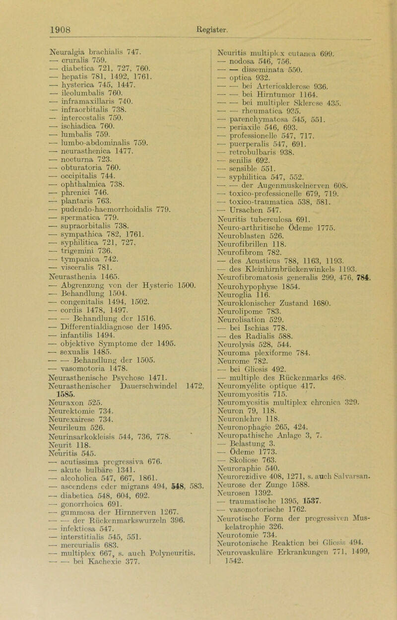 Neuralgia brachialis 747. —• cruralis 759. — diabetica 721, 727, 760. — hepatis 781, 1492, 1761. — hysterica 745, 1447. — ileolumbalis 760. — inframaxillaris 740. — infraorbitalis 738. — intercostalis 750. — ischiadica 760. — lumbalis 759. — lurabo-abdominalis 759. — neurasthenica 1477. — nocturna 723. — obturatoria 760. — occipitalis 744. — ophtlialmica 738. — phrenici 746. — plantaris 763. — pudendo-haemorrhoidalis 779. — spermatica 779. — supraorbitalis 738. — sympathica 782, 1761. — syphilitica 721, 727. — trigemini 736. — tympanica 742. — visceralis 781. Neurasthenia 1465. — Abgrenzung von der Hysterie 1500. — Behandlung 1504. — congenitalis 1494, 1502. — cordis 1478, 1497. — -—• Behandlung der 1516. — Differentialdiagnose der 1495. — infantilis 1494. — objektive Symptome der 1495. — sexualis 1485. — — Behandlung der 1505. — vasomotoria 1478. Neurast he nische Psychose 1471. Neurast henischer Dauerschwindcl 1472. 1585. Neuraxon 525. Neurektomie 734. Neurexairese 734. Neurileum 526. Neurinsarkokleisis 544, 736, 778. Neurit 118. Neuritis 545. — acutissima progressiva 676. — akute bulbäre 1341. — alcoholica 547, 667, 1861. — ascendens oder migrans 494, 548, 583. — diabetica 548, 604, 692. — gonorrhoica 691. — gummosa der Hirnnerven 1267. der Riickcnmarkswurzeln 396. — infektiosa 547. — interstitialis 545, 551. — mercurialis 683. — multiplex 667, s. auch Polyneuritis. bei Kachexie 377. Neuritis multiplex cutanea 699. — nodosa 546, 756. disseminata 550. — optica 932. bei Arteriosklerose 936. — — bei Hirntumor 1164. bei multipler Sklerose 435. rheumatica 935. — parenchymatosa 545, 551. — periaxile 546, 693. — professionelle 547, 717. — puerpcralis 547, 691. •— retrobulbaris 938. — senilis 692. — sensible 551. ■— syphilitica 547, 552. -— — der Augenmuskelnerven 608. — toxico-professionelle 679, 719. ■— toxico-traumatica 538, 581. — Ursachen 547. Neuritis tuberculosa 691. Neuro-arthritische Ödeme 1775. Neuroblasten 526. Neurofibrillen 118. Neurofibrom 782. — des Acusticus 788, 1163, 1193. -— des Kleinhirn brückenwinkeis 1193. Neurofibromatosis generalis 299, 476, 784. Neurohypophyse 1854. Neuroglia 116. Neuroklonischer Zustand 1680. Neurolipome 783. Neurolisation 529. — bei Ischias 778. — des Radialis 588. Neurolysis 528, 544. Neuroma plexiforme 784. Neurome 782. —- bei Gliosis 492. — multiple des Rückenmarks 46S. Neuromy61ite optique 417. Neuromyositis 715. Neuromyositis multiplex chronica 329. Neuron 79, 118. Neuronlehre 118. Neuronophagie 265, 424. Neuropathischo Anlage 3, 7. — Belastung 3. — Ödeme 1773. — Skoliose 763. Neuroraphie 540. Ncurorczidive 408, 1271, s. auch Salvarsan. Neurose der Zunge 1588. Neurosen 1392. — traumatische 1395, 1537. — vasomotorische 1762. Neurotische Form der progressiven Mus- kelatrophic 326. Neurotomie 734. Neurotonische Reaktion bei Gliosis 494. Neurovaskuläre Erkrankungen 771, 1499, 1542.