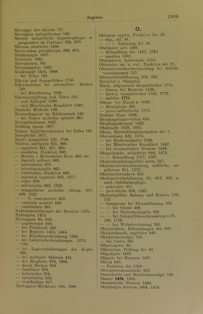 Nevralgie des edcntis 737. Nevralgies epileptiformes 740. N6vrite interstitielle hypertrophique et progressive de Pcnfance 330, 670. N6vroso secr6toirc 1490. N6vro-tabes p6riph6riquc 200, 672. Nickkrämpfe 1657. Nictitatio 1645. Nierenkrisen 185. Nierenmigräne 1563. Nieskrampf 1414, 1668. — bei Tabes 184. Nikotin und Sympathikus 1750. Nikotinabusus bei intcrmittier. Hinken 769. — bei Hirnblutung 1036. Nikotinvergiftung und Tabes 195. — und Epilepsie 1590. — und Menieresche Krankheit 1583. Nisslscho Methode 148. Niveaudiagnose im Rückenmark 149. — bei Tumor medullae spinalis 481. Noctambulismus 1422. Nodding spasm 1657. Nonnes Syphilisreaktionen bei Tabes 194. Nosophobie 1471. Nuclei sympathici 129, 1748. Nucleus ambiguus 651, 869. — angularis 841, 857, 865. — caudatus, Funktion 849. — Deiters s. Deitersscher Kern 865 etc. — funiculi solitarii 869. — intercalatus 870. — intertrigcminalis 862. — lentiformis, Funktion 849. — motorius tegmenti 842, 1377. — ruber 839. — salivatorius 863, 1322. — sympathicus medullae oblong. 651, 869, 1322. N. oculomotorii 852. — ventralis acustici 843. —• vestibularis 865. Nukleinsäuretherapie der Paralyse 1310. Nyktalgien 1473. Nystagmus 95, 916. —- angeborener 916. — bei Friedreich 242. — bei Hysterie 1435, 1444. — bei Kleinhirnerkrankung 1383. — bei Labyrinthcrkrankungen 1579, 1582. — bei Lageveränderungen des Köpfet 920. — bei multipler Sklerose 434. — der Bergleute 916, 1688. — durch Drehen 918. — familiärer 916. — kalorischer 918. — rctractorius 916. — vestibulärer 917. Nystagmus-Myoklonie 916, 1680. o. Obliquus capitis, Funktion des 29. — sup., inf. 91. Lähmung der 94. Obstipatio alvi 1491. — Behandlung der 1462, 1515. — spastica 1462. Obstipation, hysterischo 1415. Obturator int. u. ext., Funktion der 25. Obturatoriusdurchschneidung bei Adduk- torenspasmen 227. Obturatoriuslähmung 598, 599. Occipital s. Okzipital. Ödem, allgemeines idiopathisches 1774. — blaues, bei Hysterie 1438. — hartes, traumatisches 1543, 1773. — stabiles 1773. Ödeme bei Basedow 1806. — Hemiplegie 931. — neuro-arthritische 1775. Oedeme blanc 1438. Ösophagusinnervation 653. Ösophaguskrampf 1492. Ohnmacht 1029, 1605. Ohren, Entwicklungsanomalien der 7. Ohrensausen 648, 1474. — bei Hydrocephalus 1256. — bei Meniörescher Krankheit 1582. — bei traumatischer Neurose 1546. Ohrgeräusche, subjektive 648, 1474. Behandlung 1517, 1587. Okuloencephalomyelitis acuta 317. Okulomotoriuscrkrankung, zyklische, an- geborene 611, 1372. Okulomotoriuskern 852. Okulomotoriuslähmung 91, 612, 853, s. auch Ophthalmoplegie. — gekreuzte 911. — periodische 616, 1567. Okulopupilläre Bahnen und Zentren 139, 153. — Symptome bei Plexuslähmung 564. bei Gliosis 498. bei Pachymeningitis 393. bei Sympathikuserkrankungen 91, 100, 1758'. — — bei Wirbelverletzung 345. Okzipitalhirn, Erkrankungen des 950. Okzipitalmark, sagittales 848. Okzipitalneuralgie 744. — bei Caries 361. Olfactometer 83. Olfactorius, Prüfung des 83. Oligodipsie 1493. Oligurie bei Hysterie 1437. Oliven 840. — Funktion der 1320. Olivenzwischenschicht 832. Omarthritis und Brachialneuralgie 749. Onanie 1485, 1505. Onanistische Neurose 1486. Onychalgia nervosa 1404, 1474.