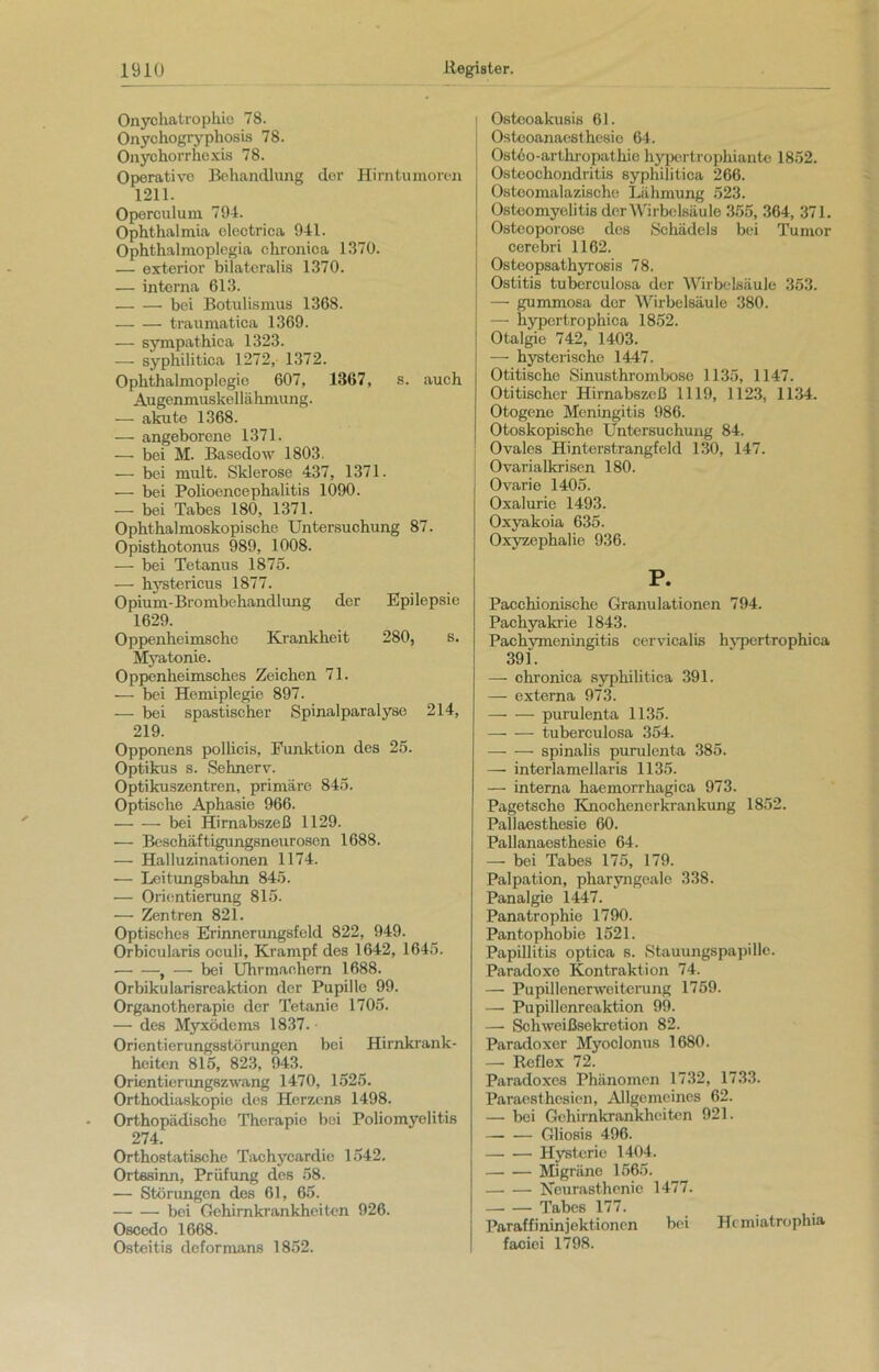 Onychatrophie 78. Onychogryphosis 78. Onychorrhexis 78. Operative Behandlung der Hirntumoren 1211. Operculum 794. Ophthalmia electrica 941. Ophthalmoplegia chronica 1370. — exterior bilateralis 1370. — interna 613. bei Botulismus 1368. — — traumatica 1369. — sympathica 1323. — syphilitica 1272, 1372. Ophthalmoplegio 607, 1367, s. auch Augenmuskellähmung. — akute 1368. — angeborene 1371. — bei M. Basedow 1803. — bei mult. Sklerose 437, 1371. — bei Polioencephalitis 1090. — bei Tabes 180, 1371. Ophthalmoskopische Untersuchung 87. Opisthotonus 989, 1008. — bei Tetanus 1875. — hystericus 1877. Opium-Brombehandlung der Epilepsie 1629. Oppenheimschc Krankheit 280, s. Myatonie. Oppenheimsches Zeichen 71. — bei Hemiplegie 897. — bei spastischer Spinalparalyse 214, 219. Opponens pollicis, Funktion des 25. Optikus s. Sehnerv. Optikuszentren, primäre 845. Optische Aphasie 966. — — bei Hirnabszeß 1129. —- Beschäftigungsneurosen 1688. — Halluzinationen 1174. — Leitungsbahn 845. — Orientierung 815. — Zentren 821. Optisches Erinnerungsfeld 822, 949. Orbicularis oculi, Krampf des 1642, 1645. , — bei Uhrmachern 1688. Orbikularisreaktion der Pupille 99. Organotherapie der Tetanie 1705. — des Myxödems 1837. • Orientierungsstörungen bei Hirnkrank- heiten 815, 823, 943. Orientierungszwang 1470, 1525. Orthodiaskopio des Herzens 1498. Orthopädische Therapie bei Poliomyelitis 274. Orthostatische Tachycardie 1542. Ortssinn, Prüfung des 58. — Störungen des 61, 65. bei Gehimkrankheitcn 926. Oscedo 1668. Osteitis deformans 1852. Ostooakusis 61. Osteoanaesthesie 64. Ostöo-arthropathio hypertrophiante 1852. Osteochondritis syphilitica 266. Osteomalazische Lähmung 523. Osteomyelitis der Wirbelsäule 355, 364, 371. Osteoporose des Schädels bei Tumor cerebri 1162. Osteopsathyrosis 78. Ostitis tubcrculosa der Wirbelsäule 353. —- gummosa der Wirbelsäule 380. — hypertrophica 1852. Otalgie 742, 1403. — hysterische 1447. Otitische Sinusthrombose 1135, 1147. Otitischer Hirnabszeß 1119, 1123, 1134. Otogene Meningitis 986. Otoskopische Untersuchung 84. Ovales Hinterstrangfeld 130, 147. Ovarialkrisen 180. Ovarie 1405. Oxalurie 1493. Oxyakoia 635. Oxyzephalie 936. P. Pacchionische Granulationen 794. Pachyakrie 1843. Pachymeningitis cervicalis hypertrophica 391. — ohronica syphilitica 391. — externa 973. — — purulenta 1135. — — tuberculosa 354. — — spinalis purulenta 385. — interlamellaris 1135. — interna haemorrhagica 973. Pagetsche Knochenerkrankung 1852. Pallaesthesie 60. Pallanaesthesie 64. — bei Tabes 175, 179. Palpation, pharyngeale 338. Panalgie 1447. Panatrophie 1790. Pantophobie 1521. Papillitis optica s. Stauungspapille. Paradoxe Kontraktion 74. — Pupillenerweiterung 1759. — Pupillenreaktion 99. — Schweißsekretion 82. Paradoxer Myoclonus 1680. — Reflex 72. Paradoxes Phänomen 1732, 1733. Paraesthesien, Allgemeines 62. — bei Gehirnkrankheiten 921. Gliosis 496. Hysterie 1404. Migräne 1565. Neurasthenie 1477. Tabes 177. Paraffininjektionen bei Hcmiatroplua faciei 1798.