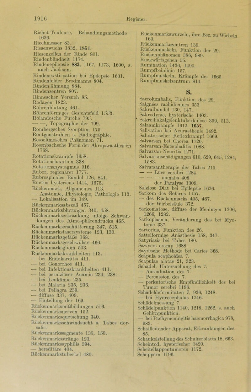 Riohet-Toulouse, Behandlungsmethode 1626. Riechmesser 83. Riesenwuchs 1832, 1851. Riesenzellen der Rinde 801. Rindenblindheit 1174. Rindonepilepsio 883, 1167, 1173, 1600, s. auch Jackson. Rindenexstirpation bei Epilepsie 1631. Rindenfeldcr Brodmanns 804. Rindenlähmung 884. Rindenzentren 807. Rinnescher Versuch 85. Rodagen 1823. Röhrenblutung 461. Röhrenförmiges Gesichtsfeld 1553. Rolandosche Furche 795. , Topographie der 799. Rombergsches Symptom 175. Röntgenstrahlen s. Radiographie. Rossolimosches Phänomen 71. Rosenbachsche Form der Akroparästhesien 1768. Rotationskrämpfe 1658. Rotationsluxation 338. Rotationsnystagmus 916. Rubor, regionärer 1777. Rubrospinales Bündel 126, 841. Ructus hystericus 1414, 1675. Rückenmark, Allgemeines 113. — Anatomie, Physiologie, Pathologie 113. — Lokalisation im 149. Rückenmarksabszeß 457. Rückenmarksblutungen 340, 458. Rückenmarkserkrankung infolge Schwan- kungen des Atmosphärendrucks 465. Rückenmarkserschütterung 347, 515. Rückenmarksfasersysteme 123, 130. Rückenmarksgefäße 168. Rückenmarksgeschwülste 466. Rückenmarksgliom 503. Rückenmarkskrankheiten 113. — bei Endokarditis 411. — bei Gonorrhoe 411. — bei Infektionskrankheiten 411. — bei perniziöser Anämie 234, 238. — bei Leukämie 235. — bei Malaria 235, 236. — bei Pellagra 239. — diffuse 337, 409. — Einteilung der 169. Rückenmarksmißbildungcn 516. Rückenmarksnorven 152. Rückenmarksquetschung 340. Rückenmarksschwindsucht s. Tabes dor- salis. Rückenmarkssegmente 135, 150. Rückenmarksstränge 123. Rückenmarkssyphilis 394. — hereditäre 404. Rückenmarkstuberkel 480. Rückenmarkswurzeln, ihre Bez. zu Wirbeln 160. Rückenmarkszentren 139. Rückenmuskeln, Funktion der 29. Rückenphänomen 386, 989. Rückwärtsgehen 55. Rumination 1436, 1490. Rumpfbeinlinie 157. Rumpfmuskeln, Krämpfe der 1665. Rumpfmuskelzentrum 814. s. Saorolumbalis, Funktion des 29. Saignces rachidienncs 353. Sakralbündel 130, 147. Sakrodynie, hysterische 1403. ' Sakroiliakalgelenktuberkulose 359, 513. Salaamkrämpfe 1612. 1657. Salivation bei Neurasthenie 1492. Saltatorischer Reflexkrampf 1669. Salvarsan bei Chorea 1720. Salvarsan-Enccphalitis 1088. Salvarsan-Neuritis 1271. Salvarsanschädigungen 610, 629, 645. 1284, 1583. Salvarsantherapie der Tabes 210. Lues cerebri 1284. — — — spinalis 408. —- — der Paralyse 1309. Salzlose Diät bei Epilepsie 1626. Sarkom des Gehirns 1157. — des Rückenmarks 405, 467. — der Wirbelsäule 372. Sarkomatose, diffuse der Meningen 1206, 1266, 1282. Sarkoplasma, Veränderung des bei Myo- tonie 337. Sartorius, Funktion des 26. Sattelförmige Anästhesie 158, 347. Satyriasis bei Tabes 180. Sawyers cramp 1688. Sayresche Methode bei Caries 368. ) Scapula scaphoidea 7. i Scapulae alatae 21, 323. Schädel, Untersuchung des 7. — Auscultation des 7. — Percussion des 7. — porkutorischo Empfindlichkeit des bei Tumor cerebri 1196. Schädeldeformitäten 7, 936, 1248. — bei Hydrocephalus 1246. Schädelmessung 7. Schädelpunktion 1140, 1218, 1262, s. auch Gehirnpunktion. — bei Pachymeningitis haemorrhagica 978, 983. - Schallleitender Apparat, Erkrankungen des 85. Schaukelstellung des Schulterblatts 18, 663. Scheintod, hysterischer 1420. Scheitellappentumoren 1172. Scheppern 1196.