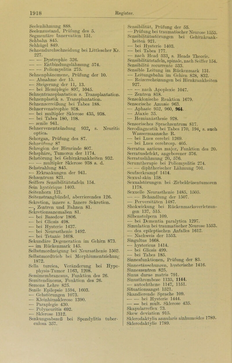 SeelenliiInnung 888. Seelcnzustand, Prüfung des 5. Segmentäre Innervation 151. Sehbahn 845. Sehhügel 849. Sehnendurchschneidung bei Littlcschcr Kr. 227. — — Dystrophie 326. — ■— Entbindungslähmung 574. — — Poliomyelitis 275. Sehnenphänomene, Prüfung der 10. — Abnahme der 15. •— Steigerung der 11, 13. — bei Hemiplegie 897, 1045. Sehnentransplantation s. Transplantation. Sehnenplastik s. Transplantation. Sehnenzerreißung bei Tabes 188. Sehnervenatrophie 938. — bei multipler Sklerose 435, 938. — bei Tabes 180, 198. — senile 941. Sehnervenentzündung 932, s. Neuritis optica. Sehorgan, Prüfung des 87. Sehpriifnnar 87 Sehregion der Hirnrinde 807. Sehsphäre, Tumoren der 1174. Sehstörung bei Gehirnkrankheiten 932. — — multipler Sklerose 938 s. d. Sehstrahlung 845. — Erkrankungen der 941. Sehzentrum 821. Seiffers Sensibilitätstafeln 154. Sein hystorique 1403. Seitenhorn 121. Seitenstrangbündel, aberrierendes 126. Sekretion, innere s. Innere Sekretion. —, Zentren und Bahnen 81. Sekretionsanomalien 81. — bei Basedow 1806. — bei Gliosis 498. — bei Hysterie 1437. — bei Neurasthenie 1492. — bei Tetanie 1698. Sekundäre Degeneration im Gehirn 873. — im Rückenmark 145. Selbstmordneigung bei Neurasthenie 1503. Selbstmordtrieb bei M<irphiumentziehunj 1872. Sclla turciea, Veränderung bei Hypo- physis-Tumor 1163, 1208. Semimembranosus, Funktion des 26. Semitendinosus, Funktion des 26. Semons Lehre 825. Senile Epilepsie 1594, 1603. —- Gehstörungen 1073. — Kleinhimskleroso 1390. — Paraplegie 430. — Polyneuritis 692. — Sklerose 1312. Senkungsabszeß bei Spondylitis tuber- culosa 357. Sensibilität, Prüfung der 55. — Prüfung bei traumatischer Neurose 1555. Sensibilitätsstörungen bei Gehirnkrank- heiten 921. — bei Hysterie 1403. — bei Tabes 177. — nach Head 533, s. Heads Theorie. Sensibilitätstafeln, spinale, nach Seiffer 154. Sensibilit6 recurrente 533. Sensible Leitung im Rückenmark 131. — Leitungsbahn im Gehirn 828, 832. — Reizerscheinungen bei Hirnkrankheiten 927. nach Apoplexie 1047. — Zentren 818. Sensoklonische Reaktion 1679. Sensorische Amusie 963. — Aphasie 952, 960, 964. ■— Ataxie 35. — Hemianästhesie 928. Sensorisches Sprachzentrum 817. Serodiagnostik bei Tabes 170, 194, s. auch Wassermannsche R. — bei Lues cerebri 1269. — bei Lues cerebrosp. 405. Serratus anticus major, Funktion des 20. Serratusdefekt, angeborener 576. Serratuslähmung 20, 576. Serumtherapie bei Poliomyelitis 274. diphtherischer Lähmung 701. Seufzerkrampf 1414. Sexual-skin 158. Sexualstörungcn bei Zirbeldrüsentumoren 1178. Sexuelle Neurasthenie 1485, 1505. — — Behandlung der 1507. -— Perversitäten 1487. Shokwirkung bei Rückenmarksverletzun- gen 137, 515. Silbenstolpern 109. —- bei Dementia paralytica 1297. Simulation bei traumatischer Neurose 1553. — des epileptischen Anfalles 1612. —- Nachweis der 1553. Singultus 1668. — hystericus 1414. — bei Gliosis 499. — bei Tabes 185. Sinnesfunktionen, Prüfung der 83. Sinnestäusehuneen, hysterische 1416. Sinneszentren 825. Sinus durae matris 791. Sinusthrombose 1135, 1144. — autochthone 1147, 1151. Situationsangst 1521. Skandierende Sprache 109. bei Hysterie 1444. bei mult. Sklerose 435. Skapularreflex 73. Skew deviation 915. Sklerodaktylia annularis ainhumoides 1789. Sklerodaktylic 1789.