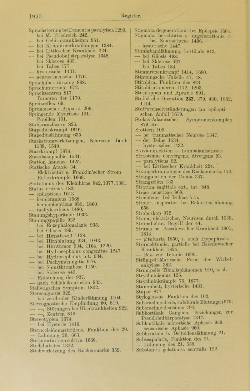 Sprachstörung beiDementia paralytica 1296. — bei M. Friedreich 242. — bei Gehirnkrankheiton 951. — bei Kleinhirnorkrankungon 1384. — bei Littlescher Krankheit 224. — bei Pseudobulbärparalyse 1348. — bei Sklerose 435. — bei Tabes 177. — hysterische 1431. — nour asthenische 1476. Sprachübcrstürzung 968. Sprachunterricht 972. Sprachzentren 817. — Tumoren der 1170. Spreizreflex 69. Sprimonscher Apparat 209. Springende Mydriasis 101. — Pupillen 101. Stabkranzfasern 826. Stapediuskrampf 1646. Stapediuslähmung 635. Starkstromverletzungen, Neurosen durch 1538, 1549. Starrkrampf 1874. Stasobasopliobie 1534. Station hanckee 1425. Statische Ataxie 34. — Elektrizität s. Franklin’scher Strom. — Reflexkrämpfe 1669. Statotonus des Kleinhirns 842,1377,1381. Status criticus 182. — epilepticus 1613. — lremicranieus 1568. — hemiepilepticus 885, 1860. -— tachykardicus 1480. Stauungshyperämie 1033. Stauungspapille 932. — bei Enzephalomalazie 935. — bei Gliosis 499. -— bei Hirnabszeß 1128. -— bei Hirnblutung 934, 1043. — bei Hirntumor 934, 1164, 1220. — bei Hydrocephalus congenitus 1247. — bei Hydrocephalus int. 934. — bei Pachymeningitis 976. — bei Sinusthrombose 1150. — bei Sklerose 445. — Entstehung der 937. — nach Schädclkontusion 935. Stellwagschos Symptom 1802. Stercoagnosis 922. — bei zerebraler Kinderlähmung 1104. Stereognostische Empfindung 60, 819. If Störungen bei Hirnkrankheiten 922. , Zentren 819. Stereotypien 1674. — bei Hysterie 1416. Sternocleidomastoideus, Funktion des 29. — Lähmung 29, 663. Stemutatio convulsiva 1668. Stichdiabetes 1322. Stichverletzung des Rückenmarks 352. Stigmata degenerationis bei Epilepsie 1604. Stigmata hereditatis s. degenerationis 7. bei Neurasthenie 1496. — hysterische 1447. Stimmbandlähmung, kortikale 813. — bei Gliosis 498. — bei Sklerose 437. — bei Tabes 184. Stimmritzenkrampf 1414, 1690. Stintzingscho Tabelle 47, 48. Stirnhirn, Funktion des 824. Stirnhirntumoren 1172, 1203. Stirnlappen und Apraxie 891. Stoffelsche Operation 232, 279, 430, 1062, 1114. Stoffwechsel Veränderungen im epilepti- schen Anfall 1619. Stokes-Adamsscher Sympt omenkomplex 879 etc. Stottern 109. — bei traumatischer Neurose 1547. — der Beine 1534. — hysterisches 1432. Stovaininjektion s. Lumbalanästhesie. Strabismus convergens, divergens 93. — paralyticus 92. — bei Littlescher Krankheit 224. Strangerkrankungen des Rückenmarks 170. Strangulation der Cauda 347. Strangzellen 133. Stratum sagittale ext., int. 848. Striae acusticae 868. Strichfeuer bei Ischias 775. Stridor, inspirator. bei Rekurrenslähmung 658. Stroboskop 972. Strom, elektrischer, Neurosen durch 1539. Stromdichte, Begriff der 44. Struma bei Basedowscher Krankheit 1801, 1814. — pituitaria 1850, s. auch Hypophysis. Strumektomie, partielle bei Basedowscher Krankheit 1824. — Bez. zur Tetanie 1690. Strümpell-Mariesche Form der Wirbel - ankylose 382. Strümpells Tibialisphänomen 910, s. d. Strychninismus 135. Strychninkrämpfe 75, 1877. Stummheit, hysterische 1431. Stupor 877. Styloglossus, Funktion des 103. Subarachnoideale, subdurale Blutungen 979. Subaraehnoidealsinus 794. Subkortikale Ganglien, Beziehungen zur Pseudobulbärparalyse 1347. Subkortikale motorische Aphasie 959. — sensorische Aphasie 960. Subluxation b. Deltoideuslähmung 21. Subscapularis, Funktion des 21. — Lähmung des 21, 559. Substantia gclatinosa centralis 122.