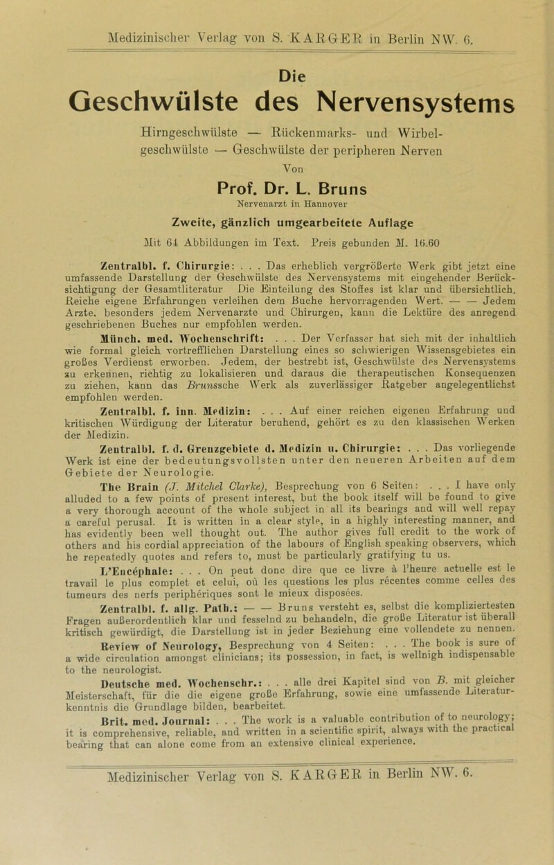 Die Geschwülste des Nervensystems Hirngeschwülste — Rückenmarks- und Wirbel- gescliwülste — Geschwülste der peripheren Nerven Von Prof. Dr. L. Bruns Nervenarzt in Hannover Zweite, gänzlich umgearbeitete Auflage Mit 64 Abbildungen im Text. Preis gebunden M. 16.60 Zeutralbl. f. Chirurgie: . . . Das erheblich vergrößerte Werk gibt jetzt eine umfassende Darstellung der Geschwülste des Nervensystems mit eiugehender Berück- sichtigung der Gesamtliteratur Die Einteilung des Stoßes ist klar und übersichtlich. Reiche eigene Erfahrungen verleihen dem Buche hervorragenden Wert. — — Jedem Arzte, besonders jedem Nervenärzte und Chirurgen, kann die Lektüre des anregend geschriebenen Buches nur empfohlen werden. Münch, med. Wochenschrift: . . . Der Verfasser hat sieh mit der inhaltlich wie formal gleich vortrefflichen Darstellung eines so schwierigen Wissensgebietes ein großes Verdienst erworben. Jedem, der bestrebt ist, Geschwülste des Nervensystems zu erkennen, richtig zu lokalisieren und daraus die therapeutischen Konsequenzen zu ziehen, kann das JSnmssche Werk als zuverlässiger Ratgeber angelegentlichst empfohlen werden. Zeutralbl. f. inn. Medizin: . . . Auf einer reichen eigenen Erfahrung und kritischen Würdigung der Literatur beruhend, gehört es zu den klassischen Werken der Medizin. Zeutralbl. f. d. Grenzgebiete d. Medizin u. Chirurgie: . . . Das vorliegende Werk ist eine der bedeutungsvollsten unter den neueren Arbeiten auf dem Gebiete der Neurologie. The Brain (J. Mitchel Clarke), Besprechung von 6 Seiten: ... I have only alluded to a few points of present interest, but the boolc itself will bo found to give a very thorough account of the whole subject in all its bearings and will well repay a careful perusal. It is written in a clear style, in a highly interesting manner, and has evidently been well thought out. The author gives full credit to the work of others and his cordial appreciation of the labours of English spenking observers, which he repeatedly quotes and refers to, must be particularly gratilying tu us. L’Encephale: . . . On peut donc dire que ce livre ä l’heure actuelle est le travail le plus complet et celui, oü les questions les plus recentes comme celles des tumeurs des nerfs peripheriques sont le mieux disposees. Zeutralbl. f. allg. Patli.: Bruns versteht es, selbst die kompliziertesten Fragen außerordentlich klar und fesselnd zu behandeln, die große Literatur ist überall kritisch gewürdigt, die Darstellung ist in jeder Beziehung eine vollendete zu nennen. Review of Neurology, Besprechung von 4 Seiten: . . . ihe book is sure of a wide circulation amongst clinicians; its possession, in fact, is wellnigh indispensable to the neurologist. Deutsche med. Wochenschr.: . . . alle drei Kapitel sind von B. mit gleicher Meisterschaft, für die die eigene große Erfahrung, sowie eine umfassende Literatur- kenntnis die Grundlage bilden, bearbeitet. Brit. med. Journal: . . . The work is a valuable contribution of to ncurology; it is comprehensive, reliable, and written in a scientific spirit, always with the practica bearing that can alone come from an extensive clinical experience.