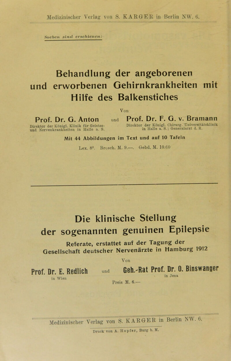 Soeben sind erschienen : Behandlung der angeborenen und erworbenen Gehirnkrankheiten mit Hilfe des Balkenstiches Von Prof. Dr. G. Anton und Direktor der Königl. Klinik für Geistes- und Nervenkrankheiten in Halle a. S. Prof. Dr. F. G. v. Bramann Direktor der Königl. Chirurg. Universitätsklinik in Halle a. S.; Generalarzt d. R. Mit 44 Abbildungen im Text und auf 10 Tafeln Lex. 8°. Brosch. M. 9.—. Gebd. M. 10.CO Die klinische Stellung der sogenannten genuinen Epilepsie Referate, erstattet auf der Tagung der Gesellschaft deutscher Nervenärzte in Hamburg 1912 Von Prof. Dr. E. Redlich und Geh.'Rat Prof. Dr. 0. Binswanger  - in Jena in Wien Preis M. 6.— Medizinischer Verlag von S. KARGER in Berlin NM. 6. Druck von A. Hopfer, Burg b. M.