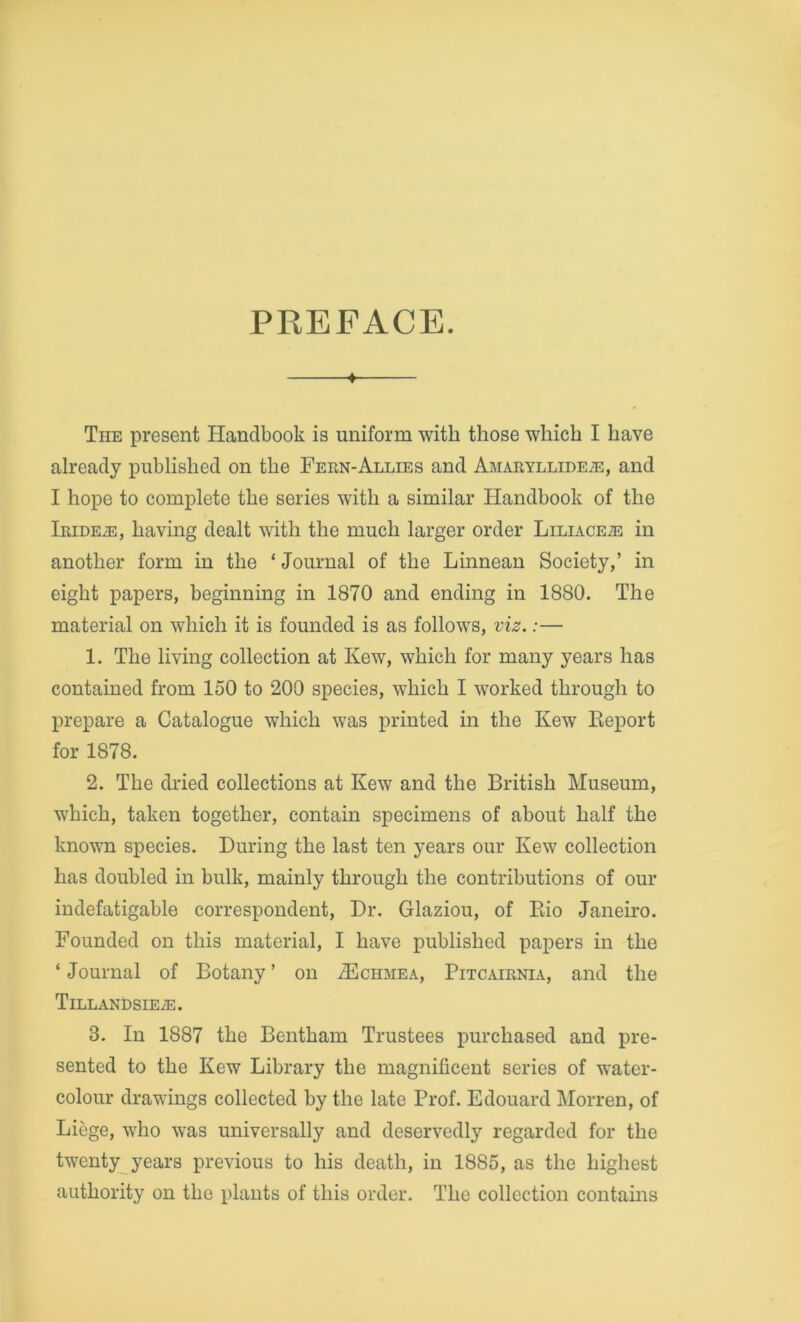 PREFACE. ♦ The present Handbook is uniform with those which I have already published on the Fern-Allies and Amaryllidete, and I hope to complete the series with a similar Handbook of the iRiDEiE, having dealt with the much larger order Liliace.® in another form in the ‘Journal of the Linnean Society,’ in eight papers, beginning in 1870 and ending in 1880. The material on which it is founded is as follows, viz.:— 1. The living collection at Kew, which for many years has contained from 150 to 200 species, which I worked through to prepare a Catalogue which was printed in the Kew Eeport for 1878. 2. The dried collections at Kew and the British Museum, which, taken together, contain specimens of about half the known species. During the last ten years our Kew collection has doubled in bulk, mainly through the contributions of our indefatigable correspondent. Dr. Glaziou, of Eio Janeu'O. Founded on this material, I have published papers in the ‘Journal of Botany’ on iEcHMEA, Pitcairnia, and the Tillandsiea:. 3. In 1887 the Bentham Trustees purchased and pre- sented to the Kew Library the magnificent series of water- colour drawings collected by the late Prof. Edouard Morren, of Liege, who was universally and deservedly regarded for the twenty years previous to his death, in 1885, as the highest authority on the plants of this order. The collection contains