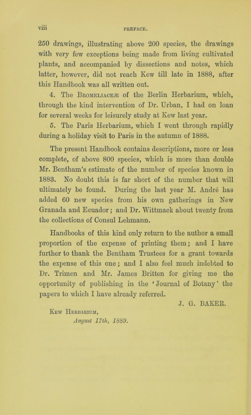 Vlll 250 drawings, illustrating above 200 species, the drawings with very few exceptions being made from living cultivated plants, and accompanied by dissections and notes, which latter, however, did not reach Kew till late in 1888, after this Handbook was all written out. 4. The Bromeliace,® of the Berlin Herbarium, which, through the kind intervention of Dr. Urban, I had on loan for several weeks for leisurely study at Kew last year. 5. The Paris Herbarium, which I went through rapidly during a holiday visit to Paris in the autumn of 1888. The present Handbook contains descriptions, more or less complete, of above 800 species, which is more than double Mr. Bentham’s estimate of the number of species known in 1883. No doubt this is far short of the number that will ultimately be found. During the last year M. Andre has added 60 new species from his own gatherings in New Granada and Ecuador; and Dr. Wittmack about twenty from the collections of Consul Lehmann. Handbooks of this kind only return to the author a small proportion of the expense of printing them; and I have further to thank the Bentham Trustees for a grant towards the expense of this one; and I also feel much indebted to Dr. Trimen and Mr. James Britten for giving me the opportunity of publishing in the ‘ Journal of Botany ’ the papers to which I have already referred. Kew Herbarium, Aiujuat 17 th, 18S9. J. G. BAKEE.