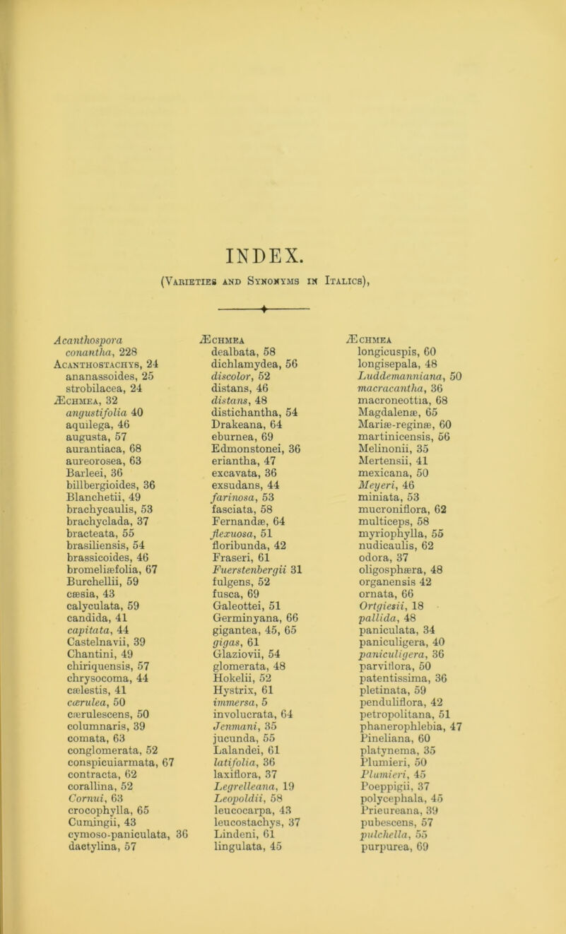 INDEX. (Varieties and Synonyms in Italics), -f Acanthospora conantha, 228 Acanthostachys, 24 ananassoides, 25 strobilacea, 24 ^CHMEA, 32 angustifolia 40 aquilega, 46 augusta, 57 aurantiaca, 68 aureorosea, 63 Barleei, 36 billbergioides, 36 Blanchetii, 49 brachycaulis, 53 brachyclada, 37 bracteata, 55 brasiliensis, 54 brassicoides, 46 bromelisefolia, 67 Burchellii, 59 csesia, 43 calyculata, 59 Candida, 41 capitata, 44 Castelnavii, 39 Chantini, 49 chiriquensis, 57 chrysocoma, 44 cffilestis, 41 c<entlea, 50 crerulescens, 50 columnaris, 39 comata, 63 conglomerata, 52 conspicuiarmata, 67 contracta, 62 corallina, 52 Cornui, 63 crocophylla, 65 Cumingii, 43 cymoso-paniculata, 36 daetylina, 57 ^Echmea dealbata, 58 dichlamydea, 56 discolor, 52 distans, 46 distans, 48 distichantha, 54 Drakeana, 64 eburnea, 69 Edmonstonei, 36 eriantha, 47 excavata, 36 exsudans, 44 farinosa, 53 fasciata, 58 Fernandas, 64 Jlexuosa, 51 floribunda, 42 Fraseri, 61 Fuerstenhergii 31 fulgens, 52 fusca, 69 Galeottei, 51 Germinyana, 66 gigantea, 45, 65 gigas, 61 Glaziovii, 54 glomerata, 48 Hokelii, 52 Hystrix, 61 irmnersa, 5 involucrata, 64 Jenmani, 35 jucunda, 55 Lalandei, 61 latifolia, 36 laxiflora, 37 Legrelleana, 19 Leopoldii, 58 leucocarpa, 43 leucostachys, 37 Lindeni, 61 lingulata, 45 iECHMEA longicuspis, 60 longisepala, 48 Luddemanniana, 50 macracantha, 36 macroneottia, 68 Magdalenas, 65 Mariie-reginae, 60 martinicensis, 66 Melinonii, 35 Mertensii, 41 mexicana, 50 Meyeri, 46 miniata, 53 mucroniflora, 62 multiceps, 58 myriophylla, 55 nudicaulis, 62 odora, 37 oligosphaera, 48 organensis 42 ornata, 66 Ortgiesii, 18 pallida, 48 paniculata, 34 paniculigera, 40 panicuUgera, 36 parvitlora, 60 patentissima, 36 pletinata, 59 penduliflora, 42 petropolitana, 51 phanerophlebia, 47 Pineliana, 60 platynexna, 35 Flumieri, 50 I’lumieri, 45 Poeppigii, 37 polycephala, 45 Prieureana, 39 pubeacens, 57 pulchella, 55 purpurea, 69