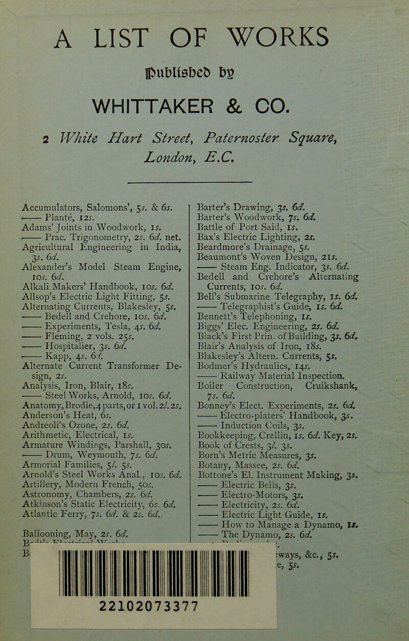 A LIST OF WORKS Ipubltebeb bp WHITTAKER & CO. 2 White Hart Street, Paternoster Square, Lo?idon, E.C. Accumulators, Salomons’, 5f. & 6s. Plante, 12 s. Adams’ Joints in Woodwork, is. Prac. Trigonometry, 2s. 6d. net. Agricultural Engineering in India, 3-y. 6d. Alexander’s Model Steam Engine, i or. 6d. Alkali Makers’ Handbook, iof. 6d. Allsop’s Electric Light Fitting, 5f. Alternating Currents, Blakesley, 5s. Bedell and Crehore, I or. 6d. • Experiments, Tesla, 4r. 6d. Fleming, 2 vols. 25r. Hospitalier, 3r. 6d. ■ Kapp, 4r. 6d. Alternate Current Transformer De- sign, 2r. Analysis, Iron, Blair, i8r. Steel Works, Arnold, xor. 6d. Anatomy, Brodie,4parts,or 1 vol.2/.2r. Anderson’s Heat, 6r. Andreoli’s Ozone, 2r. 6d. Arithmetic, Electrical, ir. Armature Windings, Parshall, 3or. Drum, Weymouth, 7r. 6d. Armorial Families, 5/. 5r. Arnold’s Steel Works Anal., ior. 6d. Artillery, Modern French, 5or. Astronomy, Chambers, 2s. 6d. Atkinson’s Static Electricity, 6s. 6d. Atlantic Ferry, 7s. 6d. & 2s. 6d. Ballooning, May, 2s. 6d. A T?1 1 TUT-—1 Barter’s Drawing, 3f. 6d. Barter’s Woodwork, 7s. 6d. Battle of Port Said, is. Bax’s Electric Lighting, 2s. Beardmore’s Drainage, 5-r. Beaumont’s Woven Design, 21s. Steam Eng. Indicator, 3*. 6d. Bedell and Crehore’s Alternating Currents, iOf. 6d. Bell’s Submarine Telegraphy, is. 6d. Telegraphist’s Guide, is. 6d. Bennett’s Telephoning, If. Biggs’ Elec. Engineering, 2f. 6d. Black’s First Prin. of Building, 3J. 6d. Blair’s Analysis of Iron, l8f. Blakesley’s Altern. Currents, 5s. Bodmer’s Hydraulics, I4f. Railway Material Inspection. Boiler Construction, Cruikshank, 7f. 6d. Bonney’s Elect. Experiments, 2j. 6d. Electro-platers’ Handbook, 35. Induction Coils, 3f. Bookkeeping, Crellin, If. 6d. Key, 2r. Book of Crests, 3/. 3f. Born’s Metric Measures, 3f. Botany, Massee, 2f. 6d. Bottone’s El. Instrument Making, 3j. Electric Belis, 3f. Electro-Motors, 3f. Electricity, 2f. 6d. Electric Light Guide, If. How to Manage a Dynamo, If. The Dynamo, 2f. 6d. r» 1 • i Bi :ways, &c., 5f. e, 5s- 22102073377