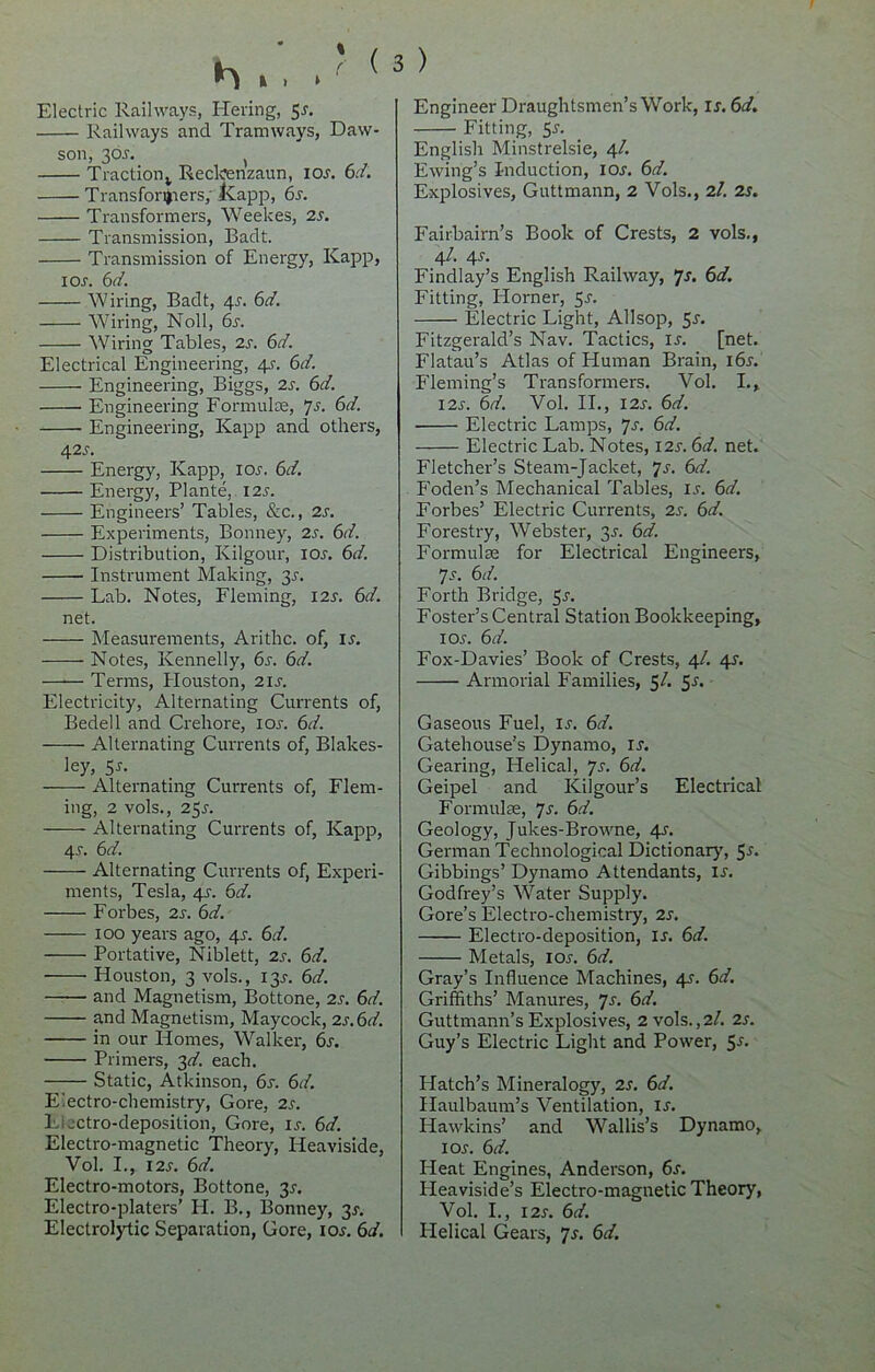 Electric Railways, Heving, 5x. Railways and Tramways, Daw- son, 30X. ( Traction v Reckenzaun, iox. 6.7. Trans formers, Ivapp, 6s. Transformers, Weekes, 2s. Transmission, Badt. Transmission of Energy, Kapp, i or. 67. Wiring, Badt, 4r. 67. Wiring, Noll, 6r. Wiring Tables, 2s. 6d. Electrical Engineering, 4J. 67. Engineering, Biggs, 2r. 67. Engineering Formulae, 7s. 6d. Engineering, Kapp and others, 42r. Energy, Kapp, ior. 67. Energy, Plante, I2r. Engineers’ Tables, &c., 2r. Experiments, Bonney, 2s. 6d. Distribution, Kilgour, ior. 67. Instrument Making, 35. Lab. Notes, Fleming, I2r. 67. net. Measurements, Arithc. of, ir. Notes, Kennedy, 6r. 67. Terms, Houston, 2ir. Electricity, Alternating Currents of, Bedell and Creliore, ior. 67. Alternating Currents of, Blakes- ley, S-f- Alternating Currents of, Flem- ing, 2 vols., 25r. Alternating Currents of, Kapp, 4r. 67. Alternating Currents of, Experi- ments, Tesla, 41. 67. Forbes, 2r. 67. 100 years ago, 4r. 67. Portative, Niblett, 2r. 67. Houston, 3 vols., 131-. 67. and Magnetism, Bottone, 2r. 67. and Magnetism, Maycock, 2r.67. in our Homes, Walker, 6s. Primers, 37. each. Static, Atkinson, 6s. 6d. Electro-chemistry, Gore, 2r. Eiectro-deposition, Gore, ir. 67. Electro-magnetic Theory, Heaviside, Vol. I., 12s. 6d. Electro-motors, Bottone, 3X. Electro-platers’ H. B., Bonney, 3s. Electrolytic Separation, Gore, iox. 67. 3 ) Engineer Draughtsmen’s Work, ix. 67. Fitting, 51-. English Minstrelsie, 4/. Ewing’s Induction, ior. 67. Explosives, Guttmann, 2 Vols., 2/. 2s. Fairbairn’s Book of Crests, 2 vols., 4/. 4s. Findlay’s English Railway, 7s. 6d. Fitting, Horner, 5x. Electric Light, Allsop, 5x. Fitzgerald’s Nav. Tactics, ix. [net. Flatau’s Atlas of Human Brain, i6x. Fleming’s Transformers. Vol. I.» I2x. 67. Vol. II., I2x. 67. Electric Lamps, Js. 6d. Electric Lab. Notes, I2x. 67. net. Fletcher’s Steam-Jacket, 7s. 67. Foden’s Mechanical Tables, is. 6d. Forbes’ Electric Currents, 2s. 67. Forestry, Webster, 31-. 67. Formulae for Electrical Engineers, 7s. 67. Forth Bridge, 5x. Foster’s Central Station Bookkeeping, 1 ox. 67. Fox-Davies’ Book of Crests, 4/. 4X. Armorial Families, 5/. 5s. Gaseous Fuel, ix. 67. Gatehouse’s Dynamo, ix. Gearing, Helical, 7x. 67. Geipel and Kilgour’s Electrical Formulae, 7x. 67. Geology, Juices-Browne, 4X. German Technological Dictionary, 5x. Gibbings’ Dynamo Attendants, ix. Godfrey’s Water Supply. Gore’s Electro-chemistry, 2x. Electro-deposition, ix. 67. Metals, iox. 67. Gray’s Influence Machines, 4X. 67. Griffiths’ Manures, 7x. 67. Guttmann’s Explosives, 2 vols.,2/. 2x. Guy’s Electric Light and Power, 5x. Platch’s Mineralogy, 2x. 67. Haulbaum’s Ventilation, ix. Hawkins’ and Wallis’s Dynamo, iox. 67. Heat Engines, Anderson, 6x. Iieaviside’s Electro-magnetic Theory, Vol. I., I2x. 67. Helical Gears, 7x. 67.