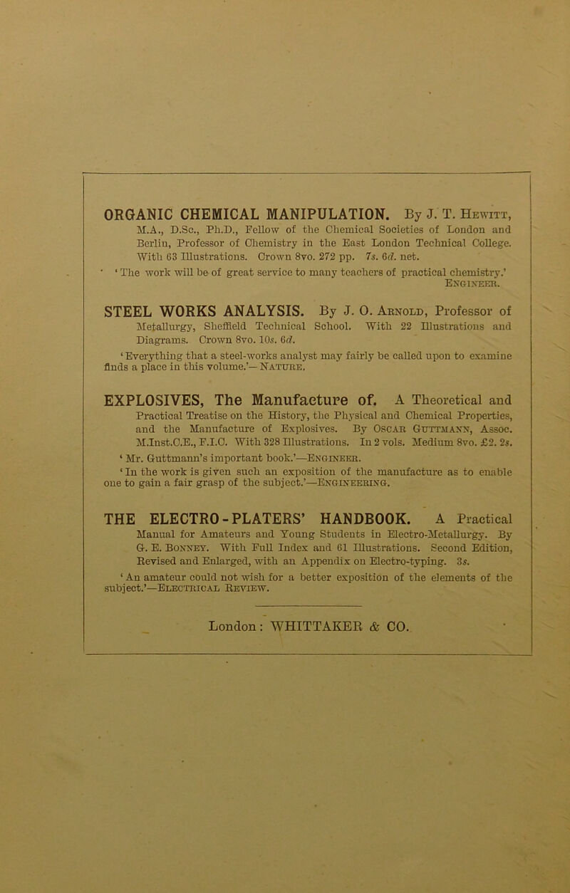 ORGANIC CHEMICAL MANIPULATION. By J. T. Hewitt, M.A., D.Sc., Ph.D., Fellow of the Chemical Societies of London and Berlin, Professor of Chemistry in the East London Technical College. With 63 Illustrations. Crown 8vo. 272 pp. 7s. 6<7. net. • ‘ The work will be of great service to many teachers of practical chemistry.’ Engineer. STEEL WORKS ANALYSIS. By J. 0. Arnold, Professor of Metallurgy, Sheffield Technical School. With 22 Illustrations and Diagrams. Crown 8vo. 10s. Gd. 1 Everything that a steel-works analyst may fairly be called upon to examine finds a place in this volume.’— Nature. EXPLOSIVES, The Manufacture of. A Theoretical and Practical Treatise on the History, the Physical and Chemical Properties, and the Manufacture of Explosives. By Oscar Guttaiaxn, Assoc. M.Inst.O.E., F.I.C. With 328 Illustrations. In 2 vols. Medium 8vo. £2. 2s. 1 Mr. Guttmann’s important book.’—Engineer. ‘ In the work is given such an exposition of the manufacture as to enable one to gain a fair grasp of the subject.’—Engineering. THE ELECTRO-PLATERS’ HANDBOOK. A Practical Manual for Amateurs and Young Students in Electro-Metallurgy. By G. E. Bonnet. With Pull Index and 61 Illustrations. Second Edition, Revised and Enlarged, with an Appendix on Electro-typing. 3s. ‘An amateur could not wish for a better exposition of the elements of the subject.’—Electrical Review. London: WHITTAKER & CO.