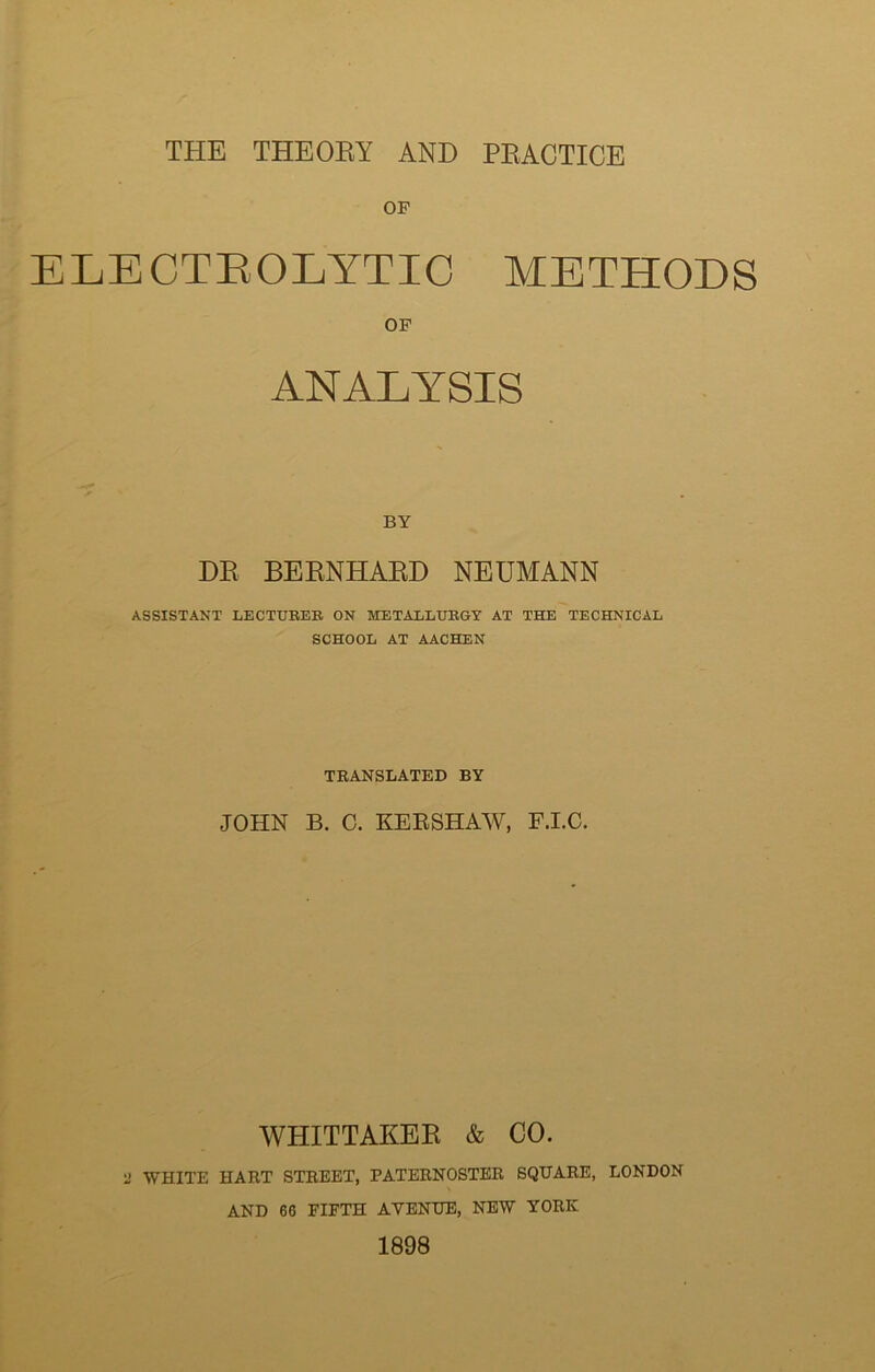 THE THEORY AND PRACTICE OF ELECTROLYTIC METHODS OF ANALYSIS BY DR BERNHARD NEUMANN ASSISTANT LECTUKEK ON METALLURGY AT THE TECHNICAL SCHOOL AT AACHEN TRANSLATED BY JOHN B. C. KERSHAW, F.I.C. WHITTAKER & CO. U WHITE HART STREET, PATERNOSTER SQUARE, LONDON AND 60 FIFTH AVENUE, NEW YORK 1898