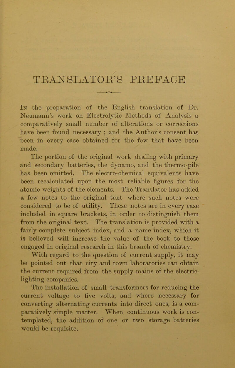 TRANSLATOR’S PREFACE In the preparation of the English translation of Dr. Neumann’s work on Electrolytic Methods of Analysis a comparatively small number of alterations or corrections have been found necessary ; and the Author’s consent has been in every case obtained for the few that have been made. The portion of the original work dealing with primary and secondary batteries, the dynamo, and the thermo-pile has been omitted. The electro-chemical equivalents have been recalculated upon the most reliable figures for the atomic weights of the elements. The Translator has added a few notes to the original text where such notes were considered to be of utility. These notes are in every case included in square brackets, in order to distinguish them from the original text. The translation is provided with a fairly complete subject index, and a name index, which it is believed will increase the value of the book to those engaged in original research in this branch of chemistry. With regard to the question of current supply, it may be pointed out that city and town laboratories can obtain the current required from the supply mains of the electric- lighting companies. The installation of small transformers for reducing the current voltage to five volts, and where necessary for converting alternating currents into direct ones, is a com- paratively simple matter. When continuous work is con- templated, the addition of one or two storage batteries would be requisite.