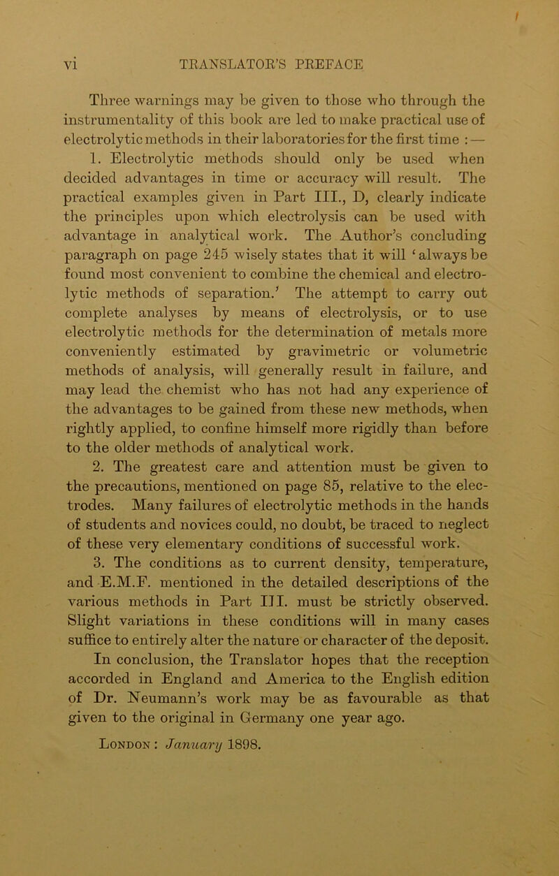 Three warnings may be given to those who through the instrumentality of this book ai’e led to make practical use of electrolytic methods in their laboratories for the first time : — 1. Electrolytic methods should only be used when decided advantages in time or accuracy will result. The practical examples given in Part III., D, clearly indicate the principles upon which electrolysis can be used with advantage in analytical work. The Author’s concluding paragraph on page 245 wisely states that it will ‘alwaysbe found most convenient to combine the chemical and electro- lytic methods of separation.’ The attempt to carry out complete analyses by means of electrolysis, or to use electrolytic methods for the determination of metals more conveniently estimated by gravimetric or volumetric methods of analysis, will generally result in failure, and may lead the chemist who has not had any experience of the advantages to be gained from these new methods, when rightly applied, to confine himself more rigidly than before to the older methods of analytical work. 2. The greatest care and attention must be given to the precautions, mentioned on page 85, relative to the elec- trodes. Many failures of electrolytic methods in the hands of students and novices could, no doubt, be traced to neglect of these very elementary conditions of successful work. 3. The conditions as to current density, temperature, and E.M.F. mentioned in the detailed descriptions of the various methods in Part III. must be strictly observed. Slight variations in these conditions will in many cases suffice to entirely alter the nature or character of the deposit. In conclusion, the Translator hopes that the reception accorded in England and America to the English edition of Dr. Neumann’s work may be as favourable as that given to the original in Germany one year ago. London : January 1898.