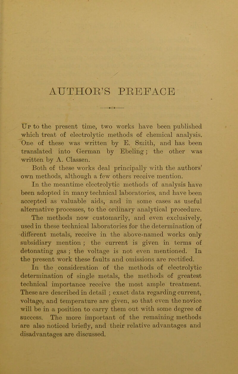AUTHOR’S PREFACE Up to the present time, two works have been published which treat of electrolytic methods of chemical analysis. One of these was written by E. Smith, and has been translated into German by Ebeling; the other was written by A. Classen. Both of these works deal principally with the authors’ own methods, although a few others receive mention. In the meantime electrolytic methods of analysis have been adopted in many technical laboratories, and have been accepted as valuable aids, and in some cases as useful alternative processes, to the ordinary analytical procedure. The methods now customarily, and even exclusively, used in these technical laboratories for the determination of different metals, receive in the above-named works only subsidiary mention; the current is given in terms of detonating gas ; the voltage is not even mentioned. In the present work these faults and omissions are rectified. In the consideration of the methods of electrolytic determination of single metals, the methods of greatest technical importance receive the most ample treatment. These are described in detail ; exact data regarding current, voltage, and temperature are given, so that even the novice will be in a position to carry them out with some degree of success. The more important of the remaining methods are also noticed briefly, and their relative advantages and disadvantages are discussed.