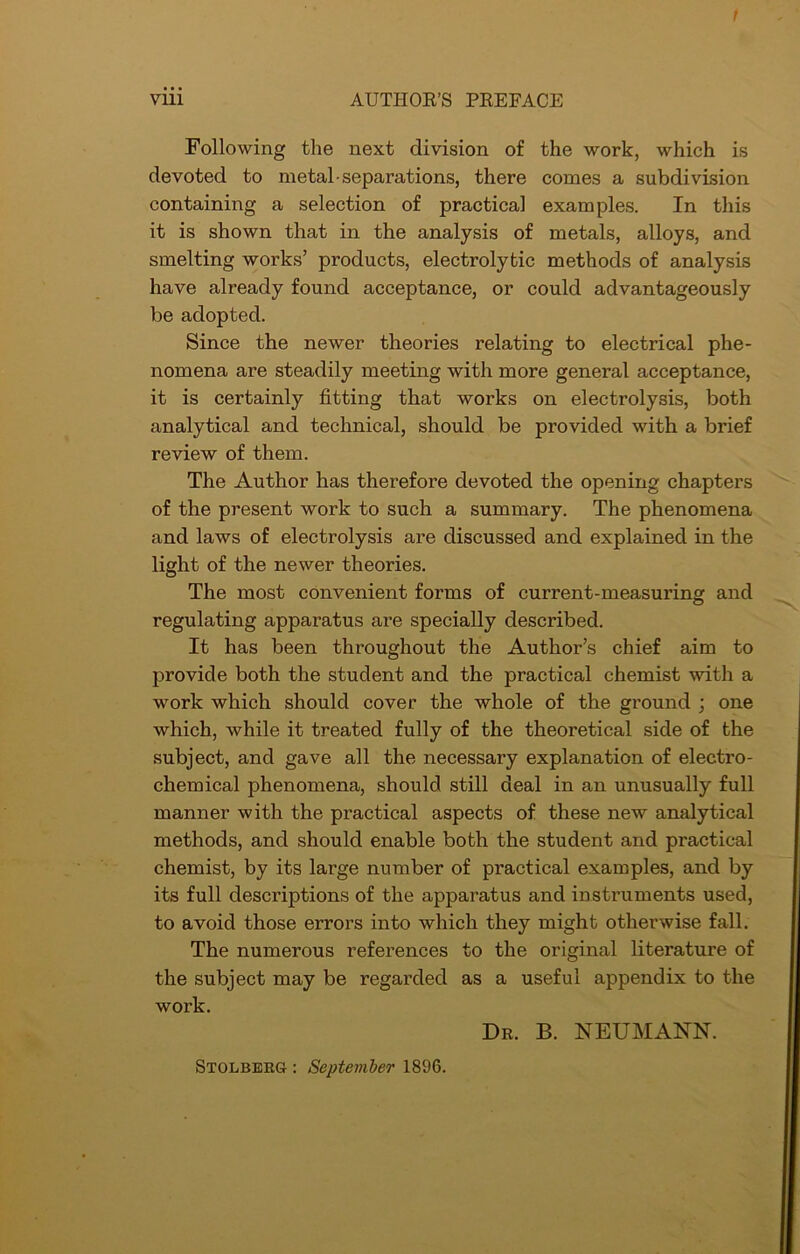 t viii AUTHOR’S PREFACE Following the next division of the work, which is devoted to metal-separations, there comes a subdivision containing a selection of practical examples. In this it is shown that in the analysis of metals, alloys, and smelting works’ products, electrolytic methods of analysis have already found acceptance, or could advantageously be adopted. Since the newer theories relating to electrical phe- nomena are steadily meeting with more general acceptance, it is certainly fitting that works on electrolysis, both analytical and technical, should be provided with a brief review of them. The Author has therefore devoted the opening chapters of the present work to such a summary. The phenomena and laws of electrolysis are discussed and explained in the light of the newer theories. The most convenient forms of current-measuring and regulating apparatus are specially described. It has been throughout the Author’s chief aim to provide both the student and the practical chemist with a work which should cover the whole of the ground ; one which, while it treated fully of the theoretical side of the subject, and gave all the necessary explanation of electro- chemical phenomena, should still deal in an unusually full manner with the practical aspects of these new analytical methods, and should enable both the student and practical chemist, by its large number of pi’actical examples, and by its full descriptions of the apparatus and instruments used, to avoid those errors into which they might otherwise fall. The numerous references to the original literature of the subject may be regarded as a useful appendix to the work. Dr. B. NEUMANN. Stolberg : September 1896.