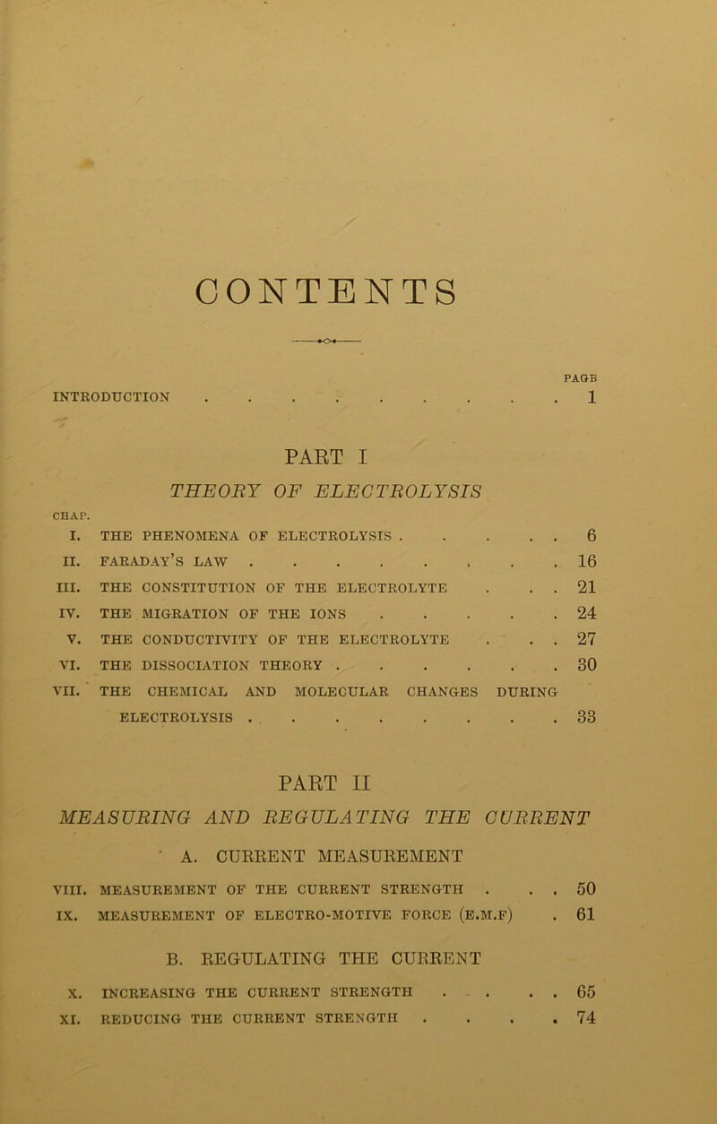 CONTENTS INTRODUCTION PAGE 1 PART I THEORY OF ELECTROLYSIS CHAP. I. THE PHENOMENA OF ELECTROLYSIS . ii. Faraday’s law III. THE CONSTITUTION OF THE ELECTROLYTE IV. THE MIGRATION OF THE IONS V. THE CONDUCTIVITY OF THE ELECTROLYTE VI. THE DISSOCIATION THEORY .... VII. THE CHEMICAL AND MOLECULAR CHANGES ELECTROLYSIS DURING 6 16 21 24 27 30 33 PART II MEASURING AND REGULATING THE CURRENT A. CUEEENT MEASUEEMENT VIII. MEASUREMENT OF THE CURRENT STRENGTH . . . 50 IX. MEASUREMENT OF ELECTRO-MOTIVE FORCE (E.M.f) . 61 B. EEGULATINOr THE CUEEENT X. INCREASING THE CURRENT STRENGTH . . . . 65 XI. REDUCING THE CURRENT STRENGTH . . . .74