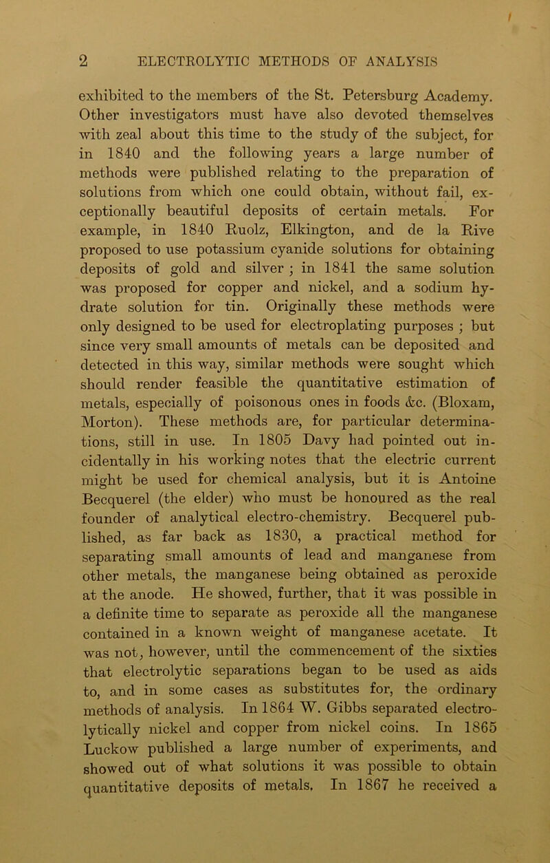 exhibited to the members of the St. Petersburg Academy. Other investigators must have also devoted themselves with zeal about this time to the study of the subject, for in 1840 and the following years a large number of methods were published relating to the preparation of solutions from which one could obtain, without fail, ex- ceptionally beautiful deposits of certain metals. For example, in 1840 Ruolz, Elkington, and de la Five proposed to use potassium cyanide solutions for obtaining deposits of gold and silver ; in 1841 the same solution was proposed for copper and nickel, and a sodium hy- drate solution for tin. Originally these methods were only designed to be used for electroplating purposes ; but since very small amounts of metals can be deposited and detected in this way, similar methods were sought which should render feasible the quantitative estimation of metals, especially of poisonous ones in foods &c. (Bloxam, Morton). These methods are, for particular determina- tions, still in use. In 1805 Davy had pointed out in- cidentally in his working notes that the electric current might be used for chemical analysis, but it is Antoine Becquerel (the elder) who must be honoured as the real founder of analytical electro-chemistry. Becquerel pub- lished, as far back as 1830, a practical method for separating small amounts of lead and manganese from other metals, the manganese being obtained as peroxide at the anode. He showed, further, that it was possible in a definite time to separate as peroxide all the manganese contained in a known weight of manganese acetate. It was not, however, until the commencement of the sixties that electrolytic separations began to be used as aids to, and in some cases as substitutes for, the ordinary methods of analysis. In 1864 W. Gibbs separated electro- lytically nickel and copper from nickel coins. In 1865 Luckow published a large number of experiments, and showed out of what solutions it was possible to obtain quantitative deposits of metals. In 1867 he received a