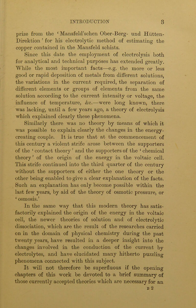 INTRODUCTION 8 prize from the ‘ Mansfeld’schen Ober-Berg- und Hiitten- Direktion ’ for his electrolytic method of estimating the copper contained in the Mansfeld schists. Since this date the employment of electrolysis both for analytical and technical purposes has extended greatly. While the most important facts—e.g. the more or less good or rapid deposition of metals from different solutions, the variations in the current required, the separation of different elements or groups of elements from the same solution according to the current intensity or voltage, the influence of temperature, &c.—were long known, there was lacking, until a few years ago, a theory of electrolysis which explained clearly these phenomena. Similarly there was no theory by means of which it was possible to explain clearly the changes in the energy- creating couple. It is true that at the commencement of this century a violent strife arose between the supporters of the ‘ contact theory ’ and the supporters of the ‘ chemical theory ’ of the origin of the energy in the voltaic cell. This strife continued into the third quarter of the century without the supporters of either the one theory or the other being enabled to give a clear explanation of the facts. Such an explanation has only become possible within the last few years, by aid of the theory of osmotic pressure, or ‘ osmosis.’ In the same way that this modern theory has satis- factorily explained the origin of the energy in the voltaic cell, the newer theories of solution and of electrolytic dissociation, which are the result of the researches carried on in the domain of physical chemistry during the past twenty years, have resulted in a deeper insight into the changes involved in the conduction of the current by electrolytes, and have elucidated many hitherto puzzling phenomena connected with this subject. It will not therefore be superfluous if the opening chapters of this work be devoted to a brief summary of those currently accepted theories which are necessary for an b 2